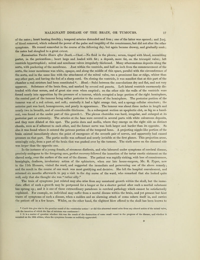 of the nates ; heart beating forcibly ; temporal arteries distended and firm ; one of the latter was opened ; and Jxvj. of blood removed, which reduced the power of the pulse and turgidity of the countenance, but did not alter the other symptoms. He roused somewhat in the course of the following day, but again became drowsy, and gradually sunk ; the nates had sloughed to a great extent. Examination Twelve Hours after Death.—Chest.—No fluid in the pleura; serum, tinged with blood, resembling porter, in the pericardium ; heart large and loaded with fat; a deposit, more fat, on the tricuspid valve; left ventricle hypertrophied; mitral and semilunar valves irregularly thickened. Many atheromatous deposits along the aorta, with puckering of the membrane. Just within the ventricle, and half an inch from the commencement of the aorta, the inner membrane was white, opaque, and along the middle of this space, parallel with the circumference of the aorta, and in the same line with the attachment of the mitral valve, ran a prominent line or ridge, whiter than any other part, and having the feel of a sharp cord. On closing the ventricle, it was manifest that at this part of the chamber a real stricture had been constituted *. Head.—Sulci between the convolutions dry and flat, and not very apparent. Substance of the brain firm, and marked by several red puncta. Left lateral ventricle enormously dis- tended with clear serum, and of great size even when emptied ; on the other side the walls of the ventricle were forced nearly into apposition by the pressure of a tumour, which occupied a large portion of the right hemisphere, the central part of the tumour being rather posterior to the centre of the hemisphere. The posterior portion of the tumour was of a red colour, and soft; centrally it had a light orange tint, and a spongy cellular structure; the anterior part was hard, homogeneous, and pearly in appearance. The tumour was about three inches in length and nearly two in breadth, and of considerable thickness. In a subsequent section an apoplectic clot, as big as a hazel- nut, was found at the under part of this growth +. The plexus choroides was hard, irregular, and enlarged at its posterior part or extremity. The arteries at the base were covered in several parts with white calcareous deposits, and they were dilated at this spot. The portio dura and mollis, where they emerge on the right side as distinct chords, were as if adherent to each other, and the former nerve was both larger and harder than its opposite. So also it was found where it entered the petrous portion of the temporal bone. A projecting nipple-like portion of the brain existed immediately above the point of emergence of the seventh pair of nerves, and apparently had caused pressure on that part. The portio mollis was softened and nearly invisible at the first glance. This projection arose, seemingly only, from a part of the brain that was pushed over by the tumour. The sixth nerve on the diseased side was larger than the opposite one. In the instance of a young female, of strumous diathesis, and who laboured under symptoms of cerebral disease, precisely analogous to the foregoing case, perfect recovery followed the inunction of the tartar emetic ointment on the shaved scalp, over the surface of the seat of the disease. The patient was rapidly sinking, with loss of consciousness, hemiplegia, deafness, involuntary action of the sphincters, when our late house-surgeon, Mr. R. Pyper, now in the 11th Hussars, visited the ward, and suggested the immediate and persevering use of the above remedy; and the residt in the course of one week was most gratifying and decisive. She left the hospital convalescent, and returned six months afterwards to pay a visit to the day nurse of the ward, who remarked that she looked quite well, only that she thought she was “rather silly.” The train of symptoms just related may also arise from any unnatural growth within the skull, but the imme- diate effect of such a growth may be postponed for a longer or for a shorter period after such a morbid substance has sprung up; and it is one of those extraordinary paradoxes in cerebral pathology which cannot be satisfactorily explained. For example, an individual may suffer from a mortal disease within the brain, and yet present but faint traces of symptoms of such a disease, when a sudden and an alarming attack of coma ushers itself in, and carries the patient off in a few hours. Whilst, on the other hand, the slightest blow offered to the skull has been known to • Could this give rise to the peculiar sound of the ventricular action ? or did this abnormal sound arise from any altered action of the mitral valve, with the insertion of which the line of stricture was continuous ? + It is a matter of question whether this was the result of the destruction of some small vessel in the progress of the disease, and whether it occurred on the 16th ultimo, when the symptoms became so suddenly aggravated. D