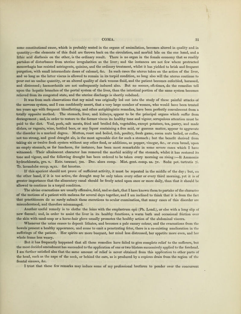 some constitutional cause, which is probably seated in the organs of assimilation, becomes altered in quality and in quantity;—the elements of this fluid are thrown back on the circulation, and morbid bile on the one hand, and a lithic acid diathesis on the other, is the ordinary result. There is no organ in the female economy that so readily partakes of disturbance from uterine irregularities as the liver; and the instances are not few where protracted menorrhagia has resisted astringents, quinine, and the ordinary treatment, whilst it has yielded to brisk and frequent purgation, with small intermediate doses of calomel, &c. In such cases the uterus takes on the action of the liver, and so long as the latter viscus is allowed to remain in its torpid condition, so long also will the uterus continue to pour out an undue quantity, or an altered quality of dark venous fluid, and the patient becomes enfeebled, harassed, and distressed; haemorrhoids are not unfrequently induced also. But no sooner, oft-times, do the remedies tell upon the hepatic branches of the portal system of the liver, than the intestinal portion of the same system becomes relieved from its congested state, and the uterine discharge is shortly subdued. It was from such observations that my mind was originally led out into the study of these painful attacks of the nervous system, and I can confidently assert, that a very large number of women, who would have been treated ten years ago with frequent bloodletting, and other antiphlogistic remedies, have been perfectly convalescent from a totally opposite method. The stomach, liver, and kidneys, appear to be the principal organs which suffer from derangement; and, in order to restore to the former viscus its healthy tone and vigour, scrupulous attention must be paid to the diet. Veal, pork, salt meats, fried and broiled fish, vegetables, except potatoes, tea, pastry, and made dishes, or ragouts, wine, bottled beer, or any liquor containing a free acid, or gaseous matter, appear to aggravate the disorder in a marked degree. Mutton, roast and boiled, fish, poultry, fresh game, cocoa nuts boiled, or coffee, not too strong, and good draught ale, is the most agreeable diet for such a stomach; but the benefit derived from taking six or twelve fresh oysters without any other food, or additions, as pepper, vinegar, &c., or even bread, upon an empty stomach, as for luncheon, for instance, has been most remarkable in some severe cases which I have witnessed. Their alkalescent character has removed the morbid acidity of the stomach, whilst it has restored its tone and vigour, and the following draught has been ordered to be taken every morning on rising:—li Ammonise hydrochloratis, grs. x. Extr. taraxaci, 3ss. Dec. aloes comp. Mist. gent. comp. aa. 3v. Sodae pot. tartratis yi. Tr. lavandulae comp. nycx. fiat haustus. If this aperient should not prove of sufficient activity, it must be repeated in the middle of the day; but, on the other hand, if it is too active, the draught may be only taken every other or every third morning, yet it is of greater importance that the alimentary canal should be freely acted upon once or more daily, than that it should be allowed to continue in a torpid condition. The alvine evacuations are usually offensive, fetid, and so dark, that I have known them to partake of the character of the motions of a patient with melaena for several days together, and I am inclined to think that it is from the fact that practitioners do so rarely submit these excretions to ocular examination, that many cases of this disorder are misunderstood, and therefore mismanaged. Another useful remedy is to clothe the loins with the emplastrum opii (Ph. Lond.), or else with a long slip of new flannel; and, in order to assist the liver in its healthy functions, a warm bath and occasional friction over the skin with sand-soap or a horse-hair glove usually promotes the healthy action of the abdominal viscera. Whenever the urine ceases to deposit lithates, and becomes a pale canary colour, and the evacuations from the bowels present a healthy appearance, and cease to emit a penetrating fetor, there is a co-existing amelioration in the sufferings of the patient. Her spirits are more buoyant, her mind less distressed, her appetite more even, and her whole frame less weary. But it has frequently happened that all these remedies have failed to give complete relief to the sufferers, but the most decided amendment has succeeded to the application of one or two blisters successively applied to the forehead. I am further satisfied also that the same amount of relief is never obtained from this application to other parts of the head, such as the nape of the neck, or behind the ears, as is produced by a copious drain from the region of the frontal sinuses, &c. I trust that these few remarks may induce some of my professional brethren to ponder over the concurrent