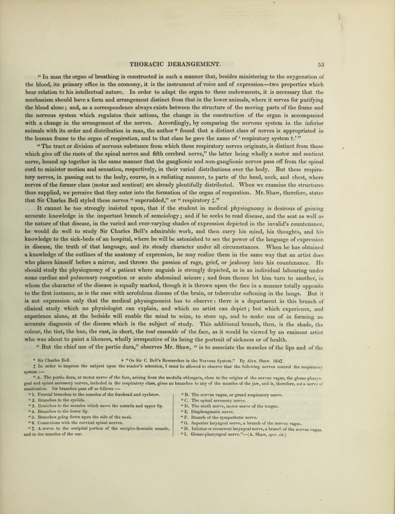 “ In man the organ of breathing is constructed in such a manner that, besides ministering to the oxygenation of the blood, its primary office in the economy, it is the instrument of voice and of expression—two properties which bear relation to his intellectual nature. In order to adapt the organ to these endowments, it is necessary that the mechanism should have a form and arrangement distinct from that in the lower animals, where it serves for purifying the blood alone; and, as a correspondence always exists between the structure of the moving parts of the frame and the nervous system which regulates their actions, the change in the construction of the organ is accompanied with a change in the arrangement of the nerves. Accordingly, by comparing the nervous system in the inferior animals with its order and distribution in man, the author * found that a distinct class of nerves is appropriated in the human frame to the organ of respiration, and to that class he gave the name of4 respiratory system +.’ ” “ The tract or division of nervous substance from which these respiratory nerves originate, is distinct from those which give off the roots of the spinal nerves and fifth cerebral nerve,” the latter being wholly a motor and sentient nerve, bound up together in the same manner that the ganglionic and non-ganglionic nerves pass off from the spinal cord to minister motion and sensation, respectively, in their varied distributions over the body. But these respira- tory nerves, in passing out to the body, course, in a radiating manner, to parts of the head, neck, and chest, where nerves of the former class (motor and sentient) are already plentifully distributed. When we examine the structures thus supplied, we perceive that they enter into the formation of the organ of respiration. Mr. Shaw, therefore, states that Sir Charles Bell styled these nerves “ superadded,” or “ respiratory J.” It cannot be too strongly insisted upon, that if the student in medical physiognomy is desirous of gaining accurate knowledge in the important branch of semeiology; and if he seeks to read disease, and the seat as well as the nature of that disease, in the varied and ever-varying shades of expression depicted in the invalid’s countenance, he would do well to study Sir Charles Bell’s admirable work, and then carry his mind, his thoughts, and his knowledge to the sick-beds of an hospital, where he will be astonished to see the power of the language of expression in disease, the truth of that language, and its steady character under all circumstances. When he has obtained a knowledge of the outlines of the anatomy of expression, he may realize them in the same way that an artist does who places himself before a mirror, and throws the passion of rage, grief, or jealousy into his countenance. He should study the physiognomy of a patient where anguish is strongly depicted, as in an individual labouring under some cardiac and pulmonary congestion or acute abdominal seizure; and from thence let him turn to another, in whom the character of the disease is equally marked, though it is thrown upon the face in a manner totally opposite to the first instance, as is the case with scrofulous disease of the brain, or tubercular softening in the lungs. But it is not expression only that the medical physiognomist has to observe: there is a department in this branch of clinical study which no physiologist can explain, and which no artist can depict; but which experience, and experience alone, at the bedside will enable the mind to seize, to store up, and to make use of in forming an accurate diagnosis of the disease which is the subject of study. This additional branch, then, is the shade, the colour, the tint, the hue, the cast, in short, the tout ensemble of the face, as it would be viewed by an eminent artist who was about to paint a likeness, wholly irrespective of its being the portrait of sickness or of health. “ But the chief use of the portio dura,” observes Mr. Shaw, “ is to associate the muscles of the lips and of the * Sir Charles Bell. + “ On Sir C. Bell’s Researches in the Nervous System.” By Alex. Shaw. 1847. t In order to impress the subject upon the reader’s attention, I must be allowed to observe that the following nerves control the respiratory system:— “ A. The portio dura, or motor nerve of the face, arising from the medulla oblongata, close to the origins of the nervus vagus, the glosso-pharyn- geal and spinal accessory nerves, included in the respiratory class, gives no branches to any of the muscles of the jaw, and is, therefore, not a nerve of mastication. Its branches pass off as follows :— “ 1. Frontal branches to the muscles of the forehead and eyebrow. “ 2. Branches to the eyelids. “ 3. Branches to the muscles which move the nostrils and upper lip. “ 4. Branches to the lower lip. “ 5. Branches going down upon the side of the neck. “ 6. Connexions with the cervical spinal nerves. “ 7- A nerve to the occipital portion of the occipito-frontalis muscle, and to the muscles of the ear. ‘ B. The nervus vagus, or grand respiratory nerve. ‘ C. The spinal accessory nerve. ‘ D. The ninth nerve, motor nerve of the tongue. ‘ E. Diaphragmatic nerve. ‘ F. Branch of the sympathetic nerve. ‘ G. Superior laryngeal nerve, a branch of the nervus vagus. ‘ H. Inferior or recurrent laryngeal nerve, a branch of the nervus vagus. 11. Glosso-pharyngeal nerve.”—(A. Shaw, oper. cit.)