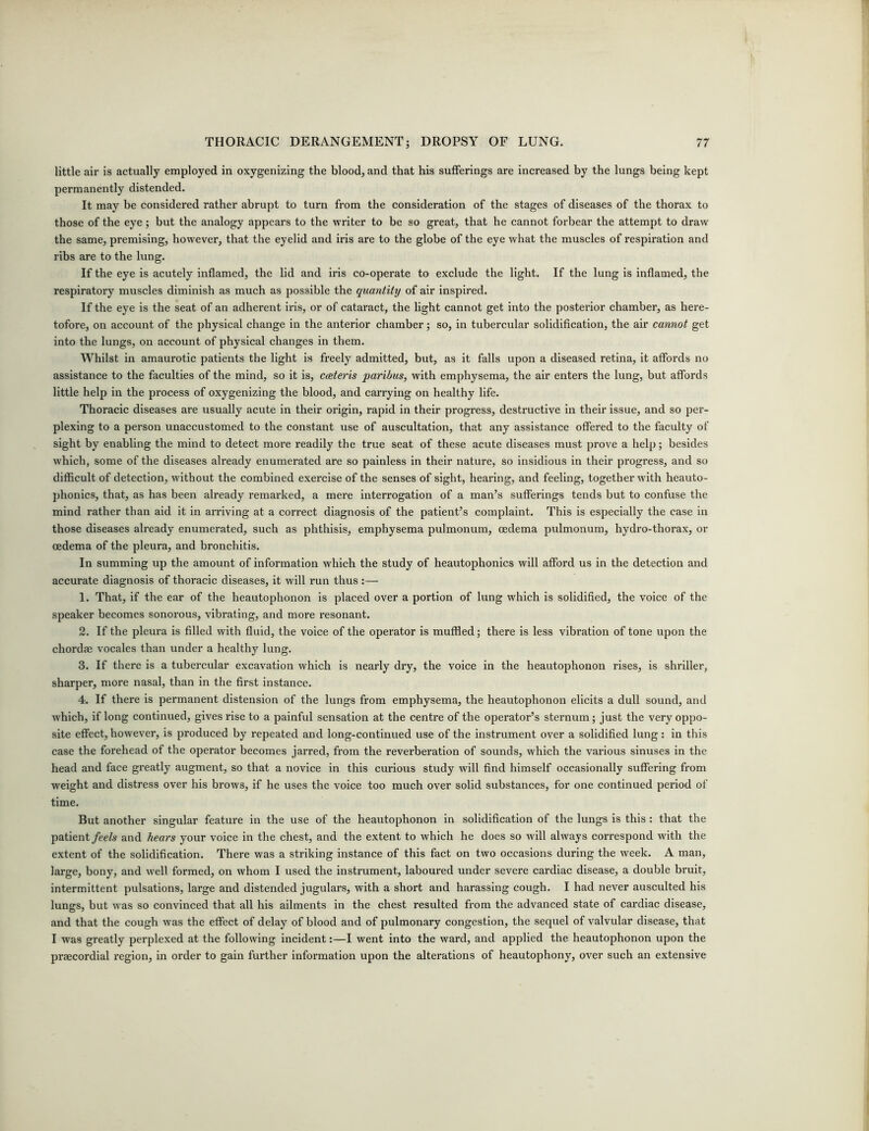 little air is actually employed in oxygenizing the blood, and that his sufferings are increased by the lungs being kept permanently distended. It may be considered rather abrupt to turn from the consideration of the stages of diseases of the thorax to those of the eye; but the analogy appears to the writer to be so great, that he cannot forbear the attempt to draw the same, premising, however, that the eyelid and iris are to the globe of the eye what the muscles of respiration and ribs are to the lung. If the eye is acutely inflamed, the lid and iris co-operate to exclude the light. If the lung is inflamed, the respiratory muscles diminish as much as possible the quantity of air inspired. If the eye is the seat of an adherent iris, or of cataract, the light cannot get into the posterior chamber, as here- tofore, on account of the physical change in the anterior chamber; so, in tubercular solidification, the air cannot get into the lungs, on account of physical changes in them. Whilst in amaurotic patients the light is freely admitted, but, as it falls upon a diseased retina, it affords no assistance to the faculties of the mind, so it is, caeteris paribus, with emphysema, the air enters the lung, but affords little help in the process of oxygenizing the blood, and carrying on healthy life. Thoracic diseases are usually acute in their origin, rapid in their progress, destructive in their issue, and so per- plexing to a person unaccustomed to the constant use of auscultation, that any assistance offered to the faculty of sight by enabling the mind to detect more readily the true seat of these acute diseases must prove a help; besides which, some of the diseases already enumerated are so painless in their nature, so insidious in their progress, and so difficult of detection, without the combined exercise of the senses of sight, hearing, and feeling, together with heauto- phonics, that, as has been already remarked, a mere interrogation of a man’s sufferings tends but to confuse the mind rather than aid it in arriving at a correct diagnosis of the patient’s complaint. This is especially the case in those diseases already enumerated, such as phthisis, emphysema pulmonum, oedema pulmonum, hydro-thorax, or oedema of the pleura, and bronchitis. In summing up the amount of information which the study of heautophonics will afford us in the detection and accurate diagnosis of thoracic diseases, it will run thus :— 1. That, if the ear of the heautophonon is placed over a portion of lung which is solidified, the voice of the speaker becomes sonorous, vibrating, and more resonant. 2. If the pleura is filled with fluid, the voice of the operator is muffled; there is less vibration of tone upon the chordae vocales than under a healthy lung. 3. If there is a tubercular excavation which is nearly dry, the voice in the heautophonon rises, is shriller, sharper, more nasal, than in the first instance. 4. If there is permanent distension of the lungs from emphysema, the heautophonon elicits a dull sound, and which, if long continued, gives rise to a painful sensation at the centre of the operator’s sternum; just the very oppo- site effect, however, is produced by repeated and long-continued use of the instrument over a solidified lung: in this case the forehead of the operator becomes jarred, from the reverberation of sounds, which the various sinuses in the head and face greatly augment, so that a novice in this curious study will find himself occasionally suffering from weight and distress over his brows, if he uses the voice too much over solid substances, for one continued period of time. But another singular feature in the use of the heautophonon in solidification of the lungs is this : that the patient feels and hears your voice in the chest, and the extent to which he does so will always correspond with the extent of the solidification. There was a striking instance of this fact on two occasions during the week. A man, large, bony, and well formed, on whom I used the instrument, laboured under severe cardiac disease, a double bruit, intermittent pulsations, large and distended jugulars, with a short and harassing cough. I had never ausculted his lungs, but was so convinced that all his ailments in the chest resulted from the advanced state of cardiac disease, and that the cough was the effect of delay of blood and of pulmonary congestion, the sequel of valvular disease, that I was greatly perplexed at the following incident:—I went into the ward, and applied the heautophonon upon the praecordial region, in order to gain further information upon the alterations of heautophony, over such an extensive
