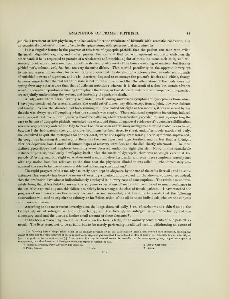 judicious treatment of her physician, who has ordered her the trisnitrate of bismuth with aromatic confection, and an occasional rubefacient liniment, &c., to the epigastrium, with generous diet and wine, &c. It is a singular feature in the progress of this form of dyspeptic phthisis that the patient can take with relish the most indigestible ragouts, and dishes, pickles, &c. &c., and that too with apparent impunity, whilst on the other hand, if he is requested to partake of a wholesome and nutritious joint of meat, he turns sick at it, and will scarcely touch more than a small portion of the dry and gristly meat of the knuckle of a leg of mutton; but fresh or pickled pork, salmon, veal, &c. &c., are very favourite dishes. This morbid peculiarity in the appetite is very apt to mislead a practitioner also; for he naturally supposes that the disrelish of wholesome food is only symptomatic of enfeebled powers of digestion, and he is, therefore, disposed to encourage the patient’s fancies and whims, though he never suspects that the real seat of disease is not in the stomach, and that the attenuation of the body does not spring from any other source than that of deficient nutrition; whereas it is the result of a slow but certain advance which tubercular deposition is making throughout the lungs, so that deficient nutrition and imperfect oxygenation are conjointly undermining the system, and hastening the patient’s death. A lady, writh whom I was distantly acquainted, was labouring under such symptoms of dyspepsia as those which I have just mentioned for several months; she would eat of almost any dish, except from a joint, however delicate and tender. When the disorder had been running on uncontrolled for eight or ten months, it was observed by her that she was always set off coughing when the stomach was empty. These additional symptoms increasing, induced me to suggest that one of our physicians should be called in, which was accordingly acceded to, and he, suspecting the case to be one of dyspeptic phthisis, ausculted the chest, and found unequivocal evidences of tubercular solidification, when he very properly ordered the lady to leave London as soon as her family arrangements would enable her so to do; but, alas! she had scarcely strength to move from home, or from street to street, and, after much exertion of body, she contrived to quit the metropolis for the sea-coast, where she rapidly grew worse; hectic symptoms supervened; ' the cough was harassing day and night; there was then some purulent expectoration, and in less than a fortnight after her departure from London all human hopes of recovery were fled, and she died shortly afterwards. The most distinct pectoriloquy and amphoric breathing were observed under the right clavicle. Now, in this remarkable instance of phthisis, insidiously developing itself under the mask of dyspepsia, there was no cough except at the periods of fasting, and but slight emaciation until a month before her death; and even these symptoms scarcely met with any notice from her relatives at the time that the physician alluded to was called in, who immediately pro- nounced the case to be one of irrecoverable and advancing consumption.* * * § The rapid progress of this malady has lately been kept in abeyance by the use of the cod’s liver oil; and in some instances this remedy has been the means of exerting a marked improvement in the disease, so much so, indeed, that the profession have almost indiscriminately employed it in every case of consumption. The result has unfortu- nately been, that it has failed to answer the sanguine expectations of many who have placed so much confidence in the use of this animal oil; and this failure has chiefly been amongst the class of female patients. I have watched the progress of such cases where this remedy has and has not succeeded, and I venture to assert, that the following observations will tend to explain the salutary or inefficient action of the oil in those individuals who are the subjects of tubercular disease. According to the most recent investigations the lungs throw off daily 8 oz. of carbon t; the skin 6 oz. { ; the kidneys oz. of nitrogen + J- oz. of carbon §; and the liver ^ oz. nitrogen + ± oz. carbon ||; and the alimentary canal and the uterus a further small amount of these elements ^[. It has been remarked by one author, that when the liver is fatty, “ the ordinary constituents of bile pass off as usual. The liver seems not to be at fault, but to be merely performing its allotted task in withdrawing an excess of * The following form of drops, taken either as an ordinary beverage or as one dose twice or thrice a day, where I have ordered it, has been the means of retarding the rapid progress of hectic in such early stages of phthisis, that I am induced to offer it here :—I£>. Ac. sulp. dil., ac. nitr. dil., aa. ^ss.; trae. gent, co., trae. aurant. co., aa. ^ij. ft. guttae cap. 3j. ex cyatho decocti avenae bis terve die ; or the same quantity may be put into a quart of barley-water, or a thin decoction of Carrageen moss, and sipped at during the day. + Valentin, Brunner, Davy, Lavoisier, and Bostock. J Liebig, Carpenter. § Prout, Simon. || Haller. U Simon.