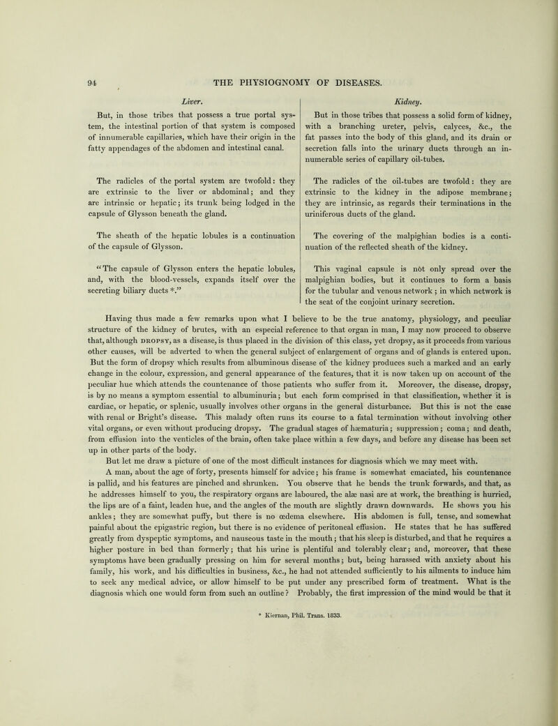 Liver. But, in those tribes that possess a true portal sys- tem, the intestinal portion of that system is composed of innumerable capillaries, which have their origin in the fatty appendages of the abdomen and intestinal canal. The radicles of the portal system are twofold: they are extrinsic to the liver or abdominal; and they are intrinsic or hepatic; its trunk being lodged in the capsule of Glysson beneath the gland. The sheath of the hepatic lobules is a continuation of the capsule of Glysson. “The capsule of Glysson enters the hepatic lobules, and, with the blood-vessels, expands itself over the secreting biliary ducts Kidney. But in those tribes that possess a solid form of kidney, with a branching ureter, pelvis, calyces, &c., the fat passes into the body of this gland, and its drain or secretion falls into the urinary ducts through an in- numerable series of capillary oil-tubes. The radicles of the oil-tubes are twofold: they are extrinsic to the kidney in the adipose membrane; they are intrinsic, as regards their terminations in the uriniferous ducts of the gland. The covering of the malpighian bodies is a conti- nuation of the reflected sheath of the kidney. This vaginal capsule is n6t only spread over the malpighian bodies, but it continues to form a basis for the tubular and venous network ; in which network is the seat of the conjoint urinary secretion. Having thus made a few remarks upon what I believe to be the true anatomy, physiology, and peculiar structure of the kidney of brutes, with an especial reference to that organ in man, I may now proceed to observe that, although dropsy, as a disease, is thus placed in the division of this class, yet dropsy, as it proceeds from various other causes, will be adverted to when the general subject of enlargement of organs and of glands is entered upon. But the form of dropsy which results from albuminous disease of the kidney produces such a marked and an early change in the colour, expression, and general appearance of the features, that it is now taken up on account of the peculiar hue which attends the countenance of those patients who suffer from it. Moreover, the disease, dropsy, is by no means a symptom essential to albuminuria; but each form comprised in that classification, whether it is cardiac, or hepatic, or splenic, usually involves other organs in the general disturbance. But this is not the case with renal or Bright’s disease. This malady often runs its course to a fatal termination without involving other vital organs, or even without producing dropsy. The gradual stages of hsematuria; suppression; coma; and death, from effusion into the venticles of the brain, often take place within a few days, and before any disease has been set up in other parts of the body. But let me draw a picture of one of the most difficult instances for diagnosis which we may meet with. A man, about the age of forty, presents himself for advice; his frame is somewhat emaciated, his countenance is pallid, and his features are pinched and shrunken. You observe that he bends the trunk forwards, and that, as he addresses himself to you, the respiratory organs are laboured, the alae nasi are at work, the breathing is hurried, the lips are of a faint, leaden hue, and the angles of the mouth are slightly drawn downwards. He shows you his ankles; they are somewhat puffy, but there is no oedema elsewhere. His abdomen is full, tense, and somewhat painful about the epigastric region, but there is no evidence of peritoneal effusion. He states that he has suffered greatly from dyspeptic symptoms, and nauseous taste in the mouth; that his sleep is disturbed, and that he requires a higher posture in bed than formerly; that his urine is plentiful and tolerably clear; and, moreover, that these symptoms have been gradually pressing on him for several months; but, being harassed with anxiety about his family, his work, and his difficulties in business, &c., he had not attended sufficiently to his ailments to induce him to seek any medical advice, or allow himself to be put under any prescribed form of treatment. What is the diagnosis which one would form from such an outline ? Probably, the first impression of the mind would be that it Kiernan, Phil. Trans. 1833.