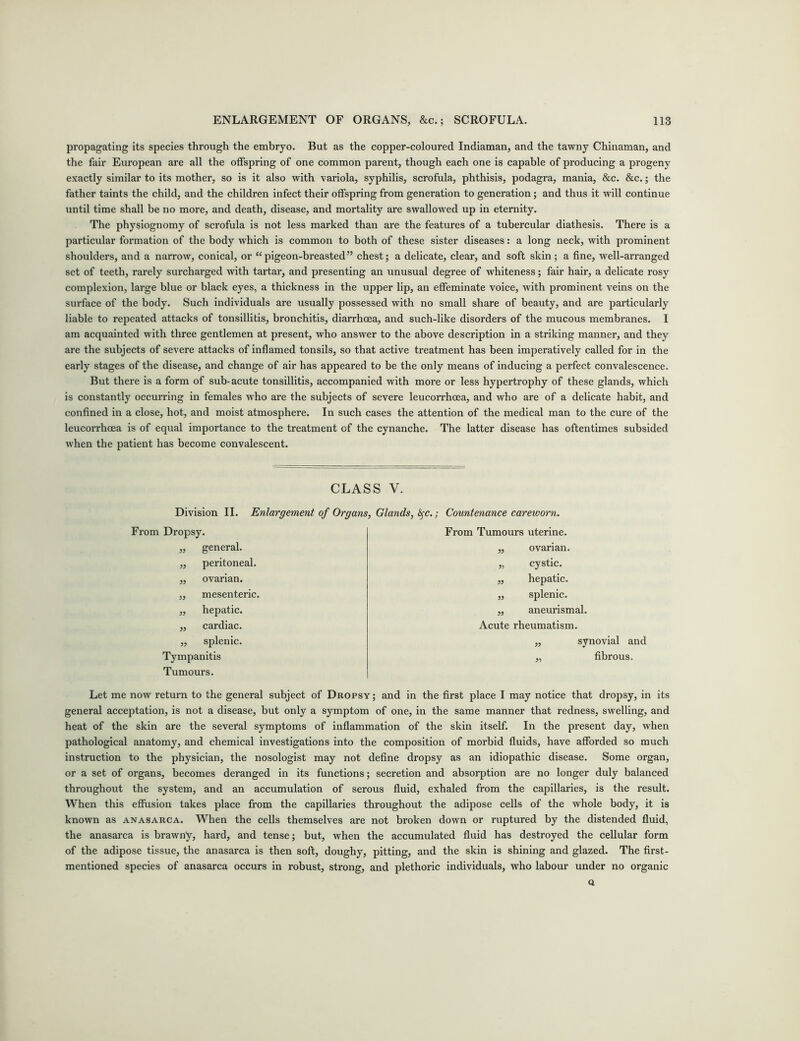 propagating its species through the embryo. But as the copper-coloured Indiaman, and the tawny Chinaman, and the fair European are all the offspring of one common parent, though each one is capable of producing a progeny exactly similar to its mother, so is it also with variola, syphilis, scrofula, phthisis, podagra, mania, &c. &c.; the father taints the child, and the children infect their offspring from generation to generation; and thus it will continue until time shall be no more, and death, disease, and mortality are swallowed up in eternity. The physiognomy of scrofula is not less marked than are the features of a tubercular diathesis. There is a particular formation of the body which is common to both of these sister diseases: a long neck, with prominent shoulders, and a narrow, conical, or “pigeon-breasted” chest; a delicate, clear, and soft skin; a fine, well-arranged set of teeth, rarely surcharged with tartar, and presenting an unusual degree of whiteness; fair hair, a delicate rosy complexion, large blue or black eyes, a thickness in the upper lip, an effeminate voice, with prominent veins on the surface of the body. Such individuals are usually possessed with no small share of beauty, and are particularly liable to repeated attacks of tonsillitis, bronchitis, diarrhoea, and such-like disorders of the mucous membranes. I am acquainted with three gentlemen at present, who answer to the above description in a striking manner, and they are the subjects of severe attacks of inflamed tonsils, so that active treatment has been imperatively called for in the early stages of the disease, and change of air has appeared to be the only means of inducing a perfect convalescence. But there is a form of sub-acute tonsillitis, accompanied with more or less hypertrophy of these glands, which is constantly occurring in females who are the subjects of severe leucorrhoea, and who are of a delicate habit, and confined in a close, hot, and moist atmosphere. In such cases the attention of the medical man to the cure of the leucorrhoea is of equal importance to the treatment of the cynanche. The latter disease has oftentimes subsided when the patient has become convalescent. CLASS V. Division II. Enlargement of Organs, Glands, fyc.; Countenance careworn. From Dropsy. „ general. ,, peritoneal. ,, ovarian. ,, mesenteric. ,, hepatic. „ cardiac. „ splenic. Tympanitis Tumours. From Tumours uterine. ,, ovarian. „ cystic. ,, hepatic. „ splenic. „ aneurismal. Acute rheumatism. „ synovial and „ fibrous. Let me now return to the general subject of Dropsy ; and in the first place I may notice that dropsy, in its general acceptation, is not a disease, but only a symptom of one, in the same manner that redness, swelling, and heat of the skin are the several symptoms of inflammation of the skin itself. In the present day, when pathological anatomy, and chemical investigations into the composition of morbid fluids, have afforded so much instruction to the physician, the nosologist may not define dropsy as an idiopathic disease. Some organ, or a set of organs, becomes deranged in its functions; secretion and absorption are no longer duly balanced throughout the system, and an accumulation of serous fluid, exhaled from the capillaries, is the result. When this effusion takes place from the capillaries throughout the adipose cells of the whole body, it is known as anasarca. When the cells themselves are not broken down or ruptured by the distended fluid, the anasarca is brawny, hard, and tense; but, when the accumulated fluid has destroyed the cellular form of the adipose tissue, the anasarca is then soft, doughy, pitting, and the skin is shining and glazed. The first- mentioned species of anasarca occurs in robust, strong, and plethoric individuals, who labour under no organic Q
