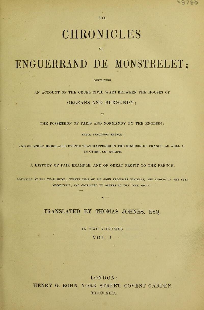 THE CHRONICLES OF ENGUERRAND DE MONSTRELET CONTAINING AN ACCOUNT OF THE CRUEL CIVIL WARS BETWEEN THE HOUSES OF ORLEANS AND BURGUNDY ; OF THE POSSESSION OF PARIS AND NORMANDY BY THE ENGLISH; THEIR EXPULSION THENCE ; AND OF OTHER MEMORABLE EVENTS THAT HAPPENED IN THE KINGDOM OF FRANCE, AS WELL AS IN OTHER COUNTRIES. A HISTORY OF FAIR EXAMPLE, AND OF GREAT PROFIT TO THE FRENCH. BEGINNING AT THE YEAR MCCCC., WHERE THAT OF SIR JOHN FROISSART FINISHES, AND ENDING AT THE YEAR MCCCCLXVII., AND CONTINUED BY OTHERS TO THE YEAR MDXVI. TRANSLATED BY THOMAS JOHNES, ESQ. IN TWO VOLUMES. YOL. I. LONDON: HENRY G. BOHN, YORK STREET, COVENT GARDEN. MDCCCXLIX.