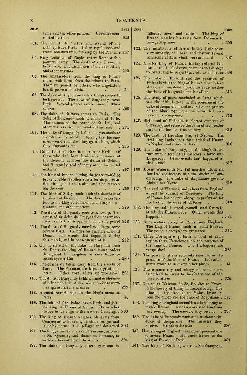 CHAP. PAGE tame and the other princes. Cruelties com- mitted by them . . . 244 104. The count de Vertus and several of the nobility leave Paris. Other regulations and edicts obtained from the king by the Parisians 247 105. King Ladislaus of Naples enters Rome with a powerlul army. The death of sir James de la Riviere. The dismission of the chancellor, and other matters . . . 249 106. The ambassadors from the king of France return with those from the princes to Paris. They are joined by others, who negotiate a fourth peace at Pontoise . .251 107. The duke of Acquitaine orders the prisoners to be liberated. The duke of Burgundy leaves Paris. Several princes arrive there. Their actions .... 260 108. The duke of Brittany comes to Paris. The duke of Burgundy holds a council at Lille. 'I he actions of the count de St. Pol, and other matters that happened at this time . 264 109. The duke of Burgundy holds many councils to consider of his situation, fearing that his ene- mies would turn the king against him, which they afterwards did . . . 265 110. Duke Louis of Bavaria marries at Paris. Of those who had been banished on account of the discords between the dukes of Orleans and Burgundy, and of many other incidental matters .... 267 111. The king of France, fearing the peace would be broken, publishes other edicts for its preserva- tion throughout the realm, and also respect- ing the coin . ... 269 112. The king of Sicily sends back the daughter of the duke of Burgundy. The duke writes let- ters to the king of France, containing remon- strances, and other matters . . 273 113. The duke of Burgundy goes to Antwerp. The arrest of sir John de Cloy, and other remark- able events that happened about this period 278 114. The duke of Burgundy marches a large force toward Paris. He fixes his quarters at Saint Denis. '1 he events that happened during this march, and in consequence of it . 282 115. On the retreat of the duke of Burgundy from St. Denis, the king of France issues orders throughout his kingdom to raise forces to march against him . . . 289 116. The chains are taken away from the streets of Paris. The Parisians are kept in great sub- jection. Other royal edicts are proclaimed 295 117. The duke of Burgundy holds a grand conference with his nobles in Arras, who promise to serve him against all his enemies . . 299 118. A grand council held in the king’s name at Paris . . . . ib. 119. The duke of Acquitaine leaves Paris, and joins the king of France at Senlis. He marches thence to lay siege to the town of Compiegne 300 120. The king of France marches his army from Compiegne to Soissons, which he besieges and takes by storm : it is pillaged and destroyed 302 121. The king, after the capture of Soissons, marches to St. Quentin, and thence to Peronne, to facilitate his entrance into Artois . . 304 122. The duke of Burgundy places garrisons in CHAP. PAGE different towns and castles. The king of France marches his army from Peronne to besiege Bapaume . . . 305 123. The inhabitants of Arras fortify their town very strongly, and burn and destroy several handsome edifices which were around it . 307 124. Charles king of France, having reduced Ba- paume to his obedience, marches to lay siege to Arras, and to subject that city to his power 308 125. The duke of Brabant and the countess of Hainault visit the king of France when before Arras, and negotiate a peace for their brother the duke of Burgundy and his allies . .311 126. The treaty of peace concluded at Arras, which was the fifth, is read in the presence of the duke of Acquitaine, and several other princes of the blood-royal, and the oaths that were taken in consequence . . . .313 127. Sigismund of Bohemia is elected emperor of Germany, and receives the oaths of the greater part of the lords of that country . . 315 128. The death of Ladislaus king of Naples. His rival king Louis sends the marshal of France to Naples, and other matters . .316 129. The duke of Burgundy, on the king’s depar- ture from before Arras, marches a force into Burgundy. Other events that happened at that period . . . .317 130. Count Waleran de St. Pol marches about six hundred combatants into the duchy of Lux- embourg. The duke of Acquitaine goes to Mehun-sur-Yevre . . . 318 131. The earl of Warwick and others from England attend the council of Constance. The king of France has solemn obsequies performed for his brother the duke of Orleans . .319 132. The king and his grand council send forces to attack the Burgundians. Other events that happened .... 321 133. Ambassadors arrive at Paris from England. The king of France holds a grand festival. The peace is everywhere preserved . . 322 134. Three Portuguese perform a deed of arms against three Frenchmen, in the presence of the king of France. The Portuguese are vanquished . . . . 325 135. '1 he peace of Arras solemnly sworn to in the presence of the king of France. It is after- wards sworn to in divers other places . ib. 136. The commonalty and clergy of Amiens are assembled to swear to the observance of the peace of Arras .... 326 137. The count Waleran de St. Pol dies at Yvoix, in the county of Chiny in Luxembourg. The princes of the blood go to Melon, by orders from the queen and the duke of Acquitaine . 327 138. The king of England assembles a large army to invade France. Ambassadors sent him from that country. The answers they receive . 328 139. The duke of Burgnndysends ambassadors to the duke of Acquitaine. The answers they receive. He takes the oath . . 330 140. Henry king of England makes great preparations to invade France. He sends letters to the king of France at Paris . . 331 141. The king of England, while at Southampton,