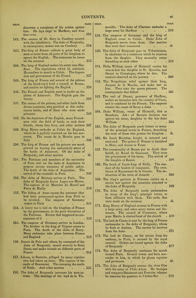 chap. page discovers a conspiracy of his nobles against him. He lays siege to Haifleur, and wins that town .... 332 142. The canons of St. Gery in Camhray quarrel with the inhabitants. The duke of Burgundy, in consequence, makes war on Cambray . 334 143. The king of France collects a great body of men-at-arms from all parts of his kingdom to oppose the English. The summons he issues on the occasion . . . 335 144. The king of England makes his eutry into Har- fleur. The regulations which he ordained. He resolves to march to Calais. The disposi- tion and government of the French . 337 145. The king of France and several of the princes of the blood-royal hold a council at Rouen, and resolve on fighting the English . . 338 146. The French and English meet in battle on the plains of Azincourt. The English gain the victory .... 340 147. The names of the princes, and other lords from divers countries, who perished at this unfor- tunate battle, and of those who were made prisoners .... 343 148. On the departure of the English, many French- men visit the field of battle to seek their friends, whom they bury, and other matters 347 149. King Henry embarks at Calais for England, where he is joyfully received on his late suc- cesses. The count de la Marche goes to Italy ..... 348 150. The king of France and his princes are much grieved on hearing the melancholy event of the battle of Azincourt. Of the duke of Burgundy, and other matters . . ib. 151. The Parisians and members of the university of Paris wait on the duke of Acquitaine to propose certain measures of public safety. The death of the duke of Acquitaine. The arrival of the constable in Paris . . 349 152. The duke of Brittany arrives at Paris. The duke of Burgundy leaves Lagny-sur-Marne. The capture of sir Martelet du Mesnil and Ferry de Mailly . . . 350 153. The bishop of Arras causes the sentence that had been pronounced against Jean Petit to be revoked. The emperor of Germany comes to Paris . . . 351 154. A heavy tax is laid on the kingdom of France by the government, to the great discontent of the Parisians. Events that happened in con- sequence of it . . . 352 155. The emperor of Germany arrives in London. The brother to the king of Cyprus comes to Paris. The death of the duke of Berry. Many embassies take place between France and England .... 353 156'. Jennet de Poix and others, by command of the duke of Burgundy, march secretly to Saint Denis, and make inroads on different parts of France .... 354 157. Lilions, in Santerre, pillaged by many captains who had taken up arms. The capture of the castle of Beaumont-. The storming the castle of Neele. And other matters . . 355 158. The duke of Burgundy increases his men-at- arms. The marriage of the lord de la Tri- chap. i mouille. The duke of Clarence embarks a large army for Haifleur 159. The emperor of Germany and the king of England come to Calais. Duke John of Burgundy meets them there. The matters that were then transacted 160. The duke of Burgundy goes to Valenciennes, in obedience to a summons which he receives from the dauphin. They mutually swear friendship to each other 161. Duke William count of Hainault carries his son-in-law the dauphin to St. Quentin, and thence to Compiegne, where he dies. The conduct observed on his journey 162. The Neapolitans rebel against their king, Jacques de la Marche, and make war on him. They take the queen prisoner. The consequences that follow 163. The earl of Dorset, governor of Harfleur, makes an incursion into the country of Caux, and is combated by the French. The emperor creates the count of Savoy a duke . 164. Duke William, count of Hainault, dies at Bouchain. Joh » of Bavaria declares war against his niece, daughter to the late duke William .... 165. The duke of Burgundy sends letters to many of the principal towns in France, describing the state of those who govern the kingdom . 166. Sir Louis Bourdon, knight, is arrested and executed. The queen of France is banished to Blois, and thence to Tours 167. The commonalty of Rouen put to death their bailiff, sir Raoul de Gaucourt. They seize the government of the town. The arrival of the dauphin at Rouen 168. The death of Louis king of Sicily. The con- duct of the leaders of companies. The over- throw of Raymonnet de la Guerre. The de- struction of the town of Aumale . 169. The king’s garrison in Peronne carries on a severe war against the countries attached to the duke of Burgundy 17C. The duke of Burgundy sends ambassadors to many of the king’s principal towns, to form alliances with them. The oaths that were made on the occasion 171. King Henry of England returns to France with a large army, and takes many towns and for- tresses. The council of Constance, where pope Martin is elected head of the church 172. The lord de Canny is sent by the king of France ambassador to the duke of Burgundy, whom he finds at Amiens. The answer he receives from the duke . . . . 173. The lord de Canny, on his return from his embassy, to Paris, is accused by the royal council. Orders are issued against the duke of Burgundy . 174. The duke of Burgundy continues his march toward Paris. Several towns and forts sur- render to him, in which he places captains and governors .... 175. The duke of Burgundy crosses the river Oise with his army at l’Isle-Adam. He besieges and conquers Beaumont and Pontoise, whence he removes his quarters to l’Arbre-Sec PAGE 358 ib 359 360 361 ib. 362 ib, 365 366 368 369 ib. 370 371 377 ib. 379