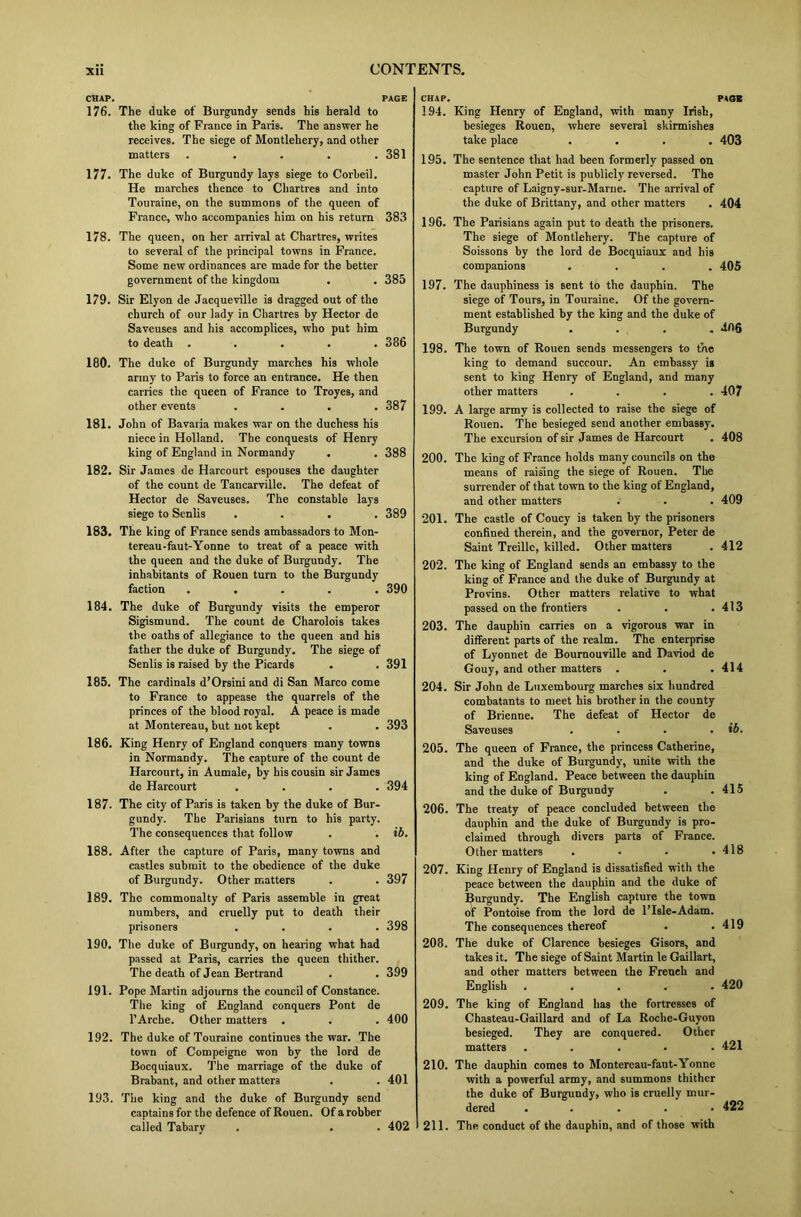 CHAP. PAGE 176. The duke of Burgundy sends his herald to the king of Prance in Paris. The answer he receives. The siege of Montlehery, and other matters ..... 381 177. The duke of Burgundy lays siege to Corheil. He marches thence to Chartres and into Touraine, on the summons of the queen of France, who accompanies him on his return 383 178. The queen, on her arrival at Chartres, writes to several of the principal towns in France. Some new ordinances are made for the better government of the kingdom . . 385 179. Sir Elyon de Jacqueville is dragged out of the church of our lady in Chartres by Hector de Saveuses and his accomplices, who put him to death ..... 386 180. The duke of Burgundy marches his whole army to Paris to force an entrance. He then carries the queen of France to Troyes, and other events .... 387 181. John of Bavaria makes war on the duchess his niece in Holland. The conquests of Henry king of England in Normandy . . 388 182. Sir James de Harcourt espouses the daughter of the count de Tancarville. The defeat of Hector de Saveuses. The constable lays siege to Senlis .... 389 183. The king of France sends ambassadors to Mon- tereau-faut-Yonne to treat of a peace with the queen and the duke of Burgundy. The inhabitants of Rouen turn to the Burgundy faction ..... 390 184. The duke of Burgundy visits the emperor Sigismund. The count de Charolois takes the oaths of allegiance to the queen and his father the duke of Burgundy. The siege of Senlis is raised by the Picards . . 391 185. The cardinals d’Orsini and di San Marco come to France to appease the quarrels of the princes of the blood royal. A peace is made at Montereau, but not kept . . 393 186. King Henry of England conquers many towns in Normandy. The capture of the count de Harcourt, in Aumale, by his cousin sir James de Harcourt .... 394 187. The city of Paris is taken by the duke of Bur- gundy. The Parisians turn to his party. The consequences that follow . . ib. 188. After the capture of Paris, many towns and castles submit to the obedience of the duke of Burgundy. Other matters . . 397 189. The commonalty of Paris assemble in great numbers, and cruelly put to death their prisoners .... 398 190. The duke of Burgundy, on hearing what had passed at Paris, carries the queen thither. The death of Jean Bertrand . . 399 191. Pope Martin adjourns the council of Constance. The king of England conquers Pont de l’Arche. Other matters . . . 400 192. The duke of Touraine continues the war. The town of Compeigne won by the lord de Bocquiaux. The marriage of the duke of Brabant, and other matters . .401 193. Tiie king and the duke of Burgundy send captains for the defence of Rouen. Of a robber called Tabary . . . 402 CHAP. 194. King Henry of England, with many Irish, besieges Rouen, where several skirmishes take place .... 195. The sentence that had been formerly passed on master John Petit is publicly reversed. The capture of Laigny-sur-Marne. The arrival of the duke of Brittany, and other matters 196. The Parisians again put to death the prisoners. The siege of Montlehery. The capture of Soissons by the lord de Bocquiaux and his companions .... 197. The dauphiness is sent to the dauphin. The siege of Tours, in Touraine. Of the govern- ment established by the king and the duke of Burgundy .... 198. The town of Rouen sends messengers to the king to demand succour. An embassy is sent to king Henry of England, and many other matters .... 199. A large army is collected to raise the siege of Rouen. The besieged send another embassy. The excursion of sir James de Harcourt 200. The king of France holds many councils on the means of raising the siege of Rouen. The surrender of that town to the king of England, and other matters 201. The castle of Coucy is taken by the prisoners confined therein, and the governor, Peter de Saint Treillc, killed. Other matters 202. The king of England sends an embassy to the king of France and the duke of Burgundy at Provins. Other matters relative to what passed on the frontiers 203. The dauphin carries on a vigorous war in different parts of the realm. The enterprise of Lyonnet de Bournouville and Daviod de Gouy, and other matters . 204. Sir John de Luxembourg marches six hundred combatants to meet his brother in the county of Brienne. The defeat of Hector de Saveuses .... 205. The queen of France, the princess Catherine, and the duke of Burgundy, unite with the king of England. Peace between the dauphin and the duke of Burgundy 206. The treaty of peace concluded between the dauphin and the duke of Burgundy is pro- claimed through divers parts of France. Other matters . . . . 207. King Henry of England is dissatisfied with the peace between the dauphin and the duke of Burgundy. The English capture the town of Pontoise from the lord de l’Isle-Adam. The consequences thereof 208. The duke of Clarence besieges Gisors, and takes it. The siege of Saint Martin le Gaillart, and other matters between the French and English ..... 209. The king of England has the fortresses of Chasteau-Gaillard and of La Roche-Guyon besieged. They are conquered. Other matters . 210. The dauphin comes to Montereau-faut-Yonne with a powerful army, and summons thither the duke of Burgundy, who is cruelly mur- dered ..... 211. The conduct of the dauphin, and of those with PAGE 403 404 405 4ft6 407 408 409 412 413 414 ib. 415 418 419 420 421 422