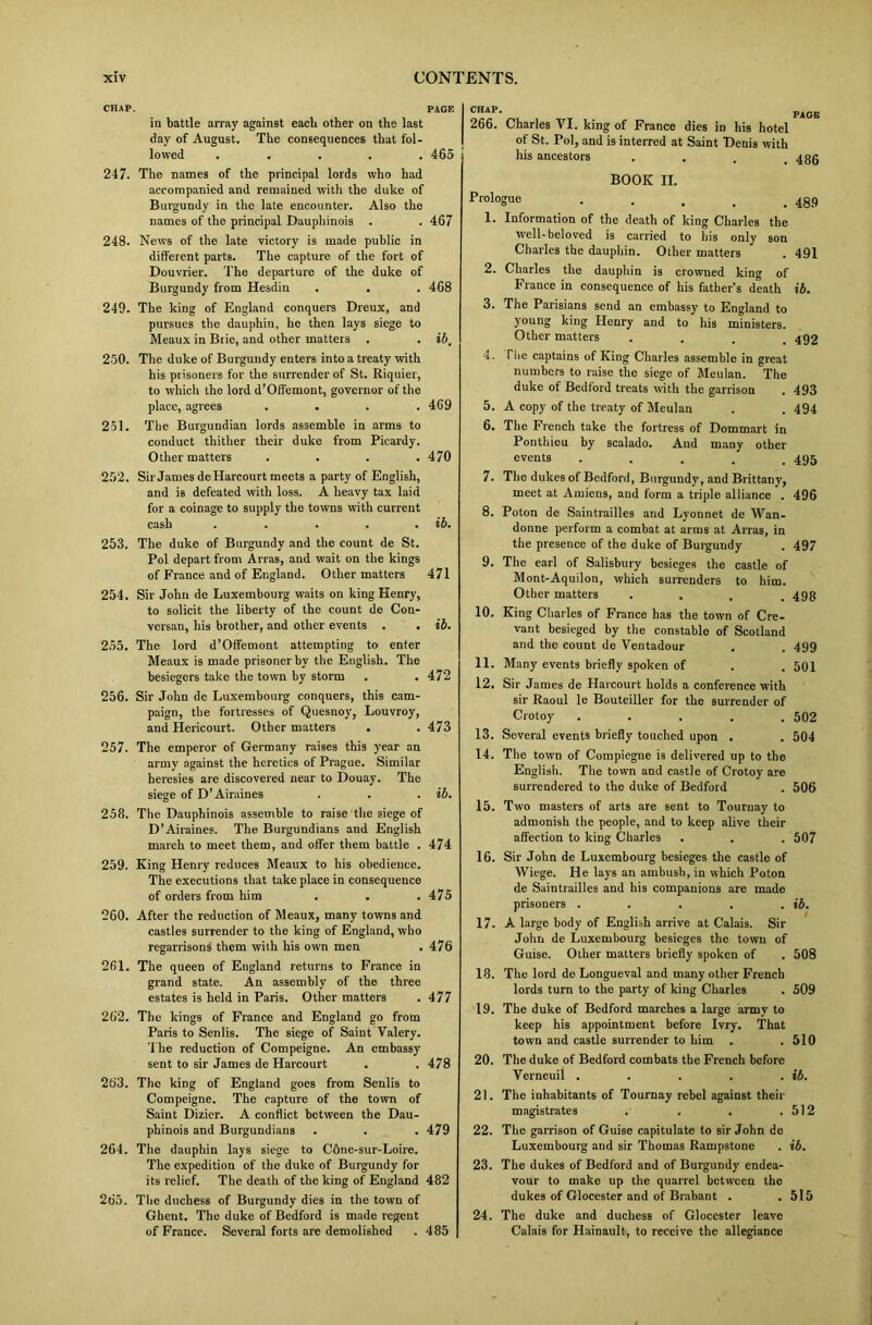 CHAP. PAGE in battle array against each other on the last day of August. The consequences that fol- lowed ..... 465 247. The names of the principal lords who had accompanied and remained with the duke of Burgundy in the late encounter. Also the names of the principal Dauphinois . . 467 248. News of the late victory is made public in different parts. The capture of the fort of Douvrier. The departure of the duke of Burgundy from Hesdin . . . 468 249. The king of England conquers Dreux, and pursues the dauphin, he then lays siege to Meaux in Btie, and other matters . . ib, 250. The duke of Burgundy enters into a treaty with his prisoners for the surrender of St. Riquier, to which the lord d’Offemont, governor of the place, agrees .... 4G9 251. The Burgundian lords assemble in arms to conduct thither their duke from Picardy. Other matters . . . .470 252. Sir James deHarcourt meets a party of English, and is defeated with loss. A heavy tax laid for a coinage to supply the towns with current cash . . . . . ib. 253. The duke of Burgundy and the count de St. Pol depart from Arras, and wait on the kings of France and of England. Other matters 471 254. Sir John de Luxembourg waits on king Henry, to solicit the liberty of the count de Con- versan, his brother, and other events . . ib. 255. The lord d’Offemont attempting to enter Meaux is made prisoner by the English. The besiegers take the town by storm . . 472 256. Sir John de Luxembourg conquers, this cam- paign, the fortresses of Quesnoy, Louvroy, and Hericourt. Other matters . . 473 257. The emperor of Germany raises this year an army against the heretics of Prague. Similar heresies are discovered near to Douay. The siege of D’Airaines . . . ib. 258. The Dauphinois assemble to raise the siege of D’Airaines. The Burgundians and English march to meet them, and offer them battle . 474 259. King Henry reduces Meaux to his obedience. The executions that take place in consequence of orders from him . . .475 260. After the reduction of Meaux, many towns and castles surrender to the king of England, who regarrisons them with his own men . 476 2fil. The queen of England returns to France in grand state. An assembly of the three estates is held in Paris. Other matters . 477 262. The kings of France and England go from Paris to Senlis. The siege of Saint Valery. The reduction of Compeigne. An embassy sent to sir James de Harcourt . . 478 263. The king of England goes from Senlis to Compeigne. The capture of the town of Saint Dizier. A conflict between the Dau- phinois and Burgundians . . . 479 264. The dauphin lays siege to C6ne-sur-Loire. The expedition of the duke of Burgundy for its relief. The death of the king of England 482 265. The duchess of Burgundy dies in the town of Ghent. The duke of Bedford is made regent of France. Several forts are demolished . 485 266. Charles VI. king of France dies in his hotel of St. Pol, and is interred at Saint Denis with his ancestors . 4gg BOOK II. Prologue ..... 489 1. Information of the death of king Charles the well-beloved is carried to his only son Charles the dauphin. Other matters . 491 2. Charles the dauphin is crowned king of France in consequence of his father’s death ib. 3. The Parisians send an embassy to England to young king Henry and to his ministers. Other matters .... 492 4. The captains of King Charles assemble in great numbers to raise the siege of Meulan. The duke of Bedford treats with the garrison . 493 5. A copy of the treaty of Meulan . . 494 6. The French take the fortress of Dommart in Ponthicu by scalado. And many other events ..... 495 7. The dukes of Bedford, Burgundy, and Brittany, meet at Amiens, and form a triple alliance . 496 8. Poton de Saintrailles and Lyonnet de Wan- donne perform a combat at arms at Arras, in the presence of the duke of Burgundy . 497 9. The earl of Salisbury besieges the castle of Mont-Aquilon, which surrenders to him. Other matters .... 498 10. King Charles of France has the town of Cre- vant besieged by the constable of Scotland and the count de Ventadour . . 499 11. Many events briefly spoken of . . 501 12. Sir James de Harcourt holds a conference with sir Raoul le Bouteiller for the surrender of Crotoy ..... 502 13. Several events briefly touched upon . . 504 14. The town of Compiegne is delivered up to the English. The town and castle of Crotoy are surrendered to the duke of Bedford . 506 15. Two masters of arts are sent to Touruay to admonish the people, and to keep alive their affection to king Charles . . . 507 16. Sir John de Luxembourg besieges the castle of VViege. He lays an ambush, in which Poton de Saintrailles and his companions are made prisoners . . . . . ib. 17. A large body of English arrive at Calais. Sir John de Luxembourg besieges the town of Guise. Other matters briefly spoken of . 508 18. The lord de Longueval and many other French lords turn to the party of king Charles . 509 19. The duke of Bedford marches a large army to keep his appointment before Ivry. That town and castle surrender to him . .510 20. The duke of Bedford combats the French before Verneuil . . . . . ib. 21. The inhabitants of Tournay rebel against their magistrates . . . .512 22. The garrison of Guise capitulate to sir John de Luxembourg and sir Thomas Rampstone . ib. 23. The dukes of Bedford and of Burgundy endea- vour to make up the quarrel between the dukes of Glocester and of Brabant . .515 24. The duke and duchess of Glocester leave Calais for Hainault-, to receive the allegiance