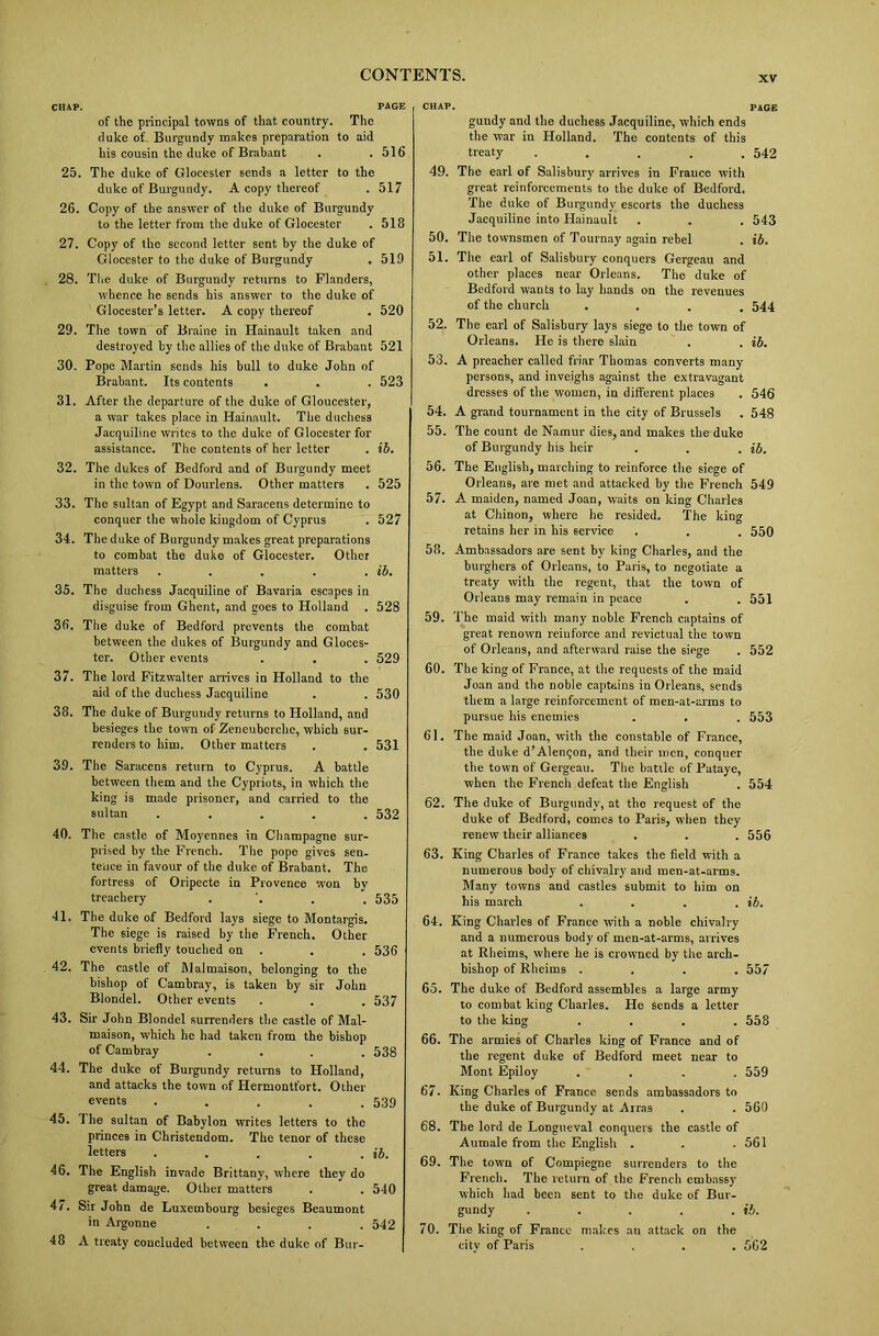 xv CHAP. PAGE of the principal towns of that country. The duke of Burgundy makes preparation to aid his cousin the duke of Brabant . .516 25. The duke of Glocester sends a letter to the duke of Burgundy. A copy thereof . 517 26. Copy of the answer of the duke of Burgundy to the letter from the duke of Glocester . 518 27. Copy of the second letter sent by the duke of Glocester to the duke of Burgundy . 519 28. The duke of Burgundy returns to Flanders, whence he sends his answer to the duke of Glocester’s letter. A copy thereof . 520 29. The town of Braine in Hainault taken and destroyed by the allies of the duke of Brabant 521 30. Pope Martin sends his bull to duke John of Brabant. Its contents . . . 523 31. After the departure of the duke of Gloucester, a war takes place in Hainault. The duchess Jacquiline writes to the duke of Glocester for assistance. The contents of her letter . ib. 32. The dukes of Bedford and of Burgundy meet in the town of Dourlens. Other matters . 525 33. The sultan of Egypt and Saracens determine to conquer the whole kingdom of Cyprus . 527 34. The duke of Burgundy makes great preparations to combat the duke of Glocester. Other matters . . . . . ib. 35. The duchess Jacquiline of Bavaria escapes in disguise from Ghent, and goes to Holland . 528 36. The duke of Bedford prevents the combat between the dukes of Burgundy and Gloces- ter. Other events . . . 529 37. The lord Fitzwalter arrives in Holland to the aid of the duchess Jacquiline . . 530 38. The duke of Burgundy returns to Holland, and besieges the town of Zeneubcrche, which sur- renders to him. Other matters . . 531 39. The Saracens return to Cyprus. A battle between them and the Cypriots, in which the king is made prisoner, and carried to the sultan ..... 532 40. The castle of Moyennes in Champagne sur- prised by the French. The pope gives sen- tence in favour of the duke of Brabant. The fortress of Oripecte in Provence won by treachery .... 535 41. The duke of Bedford lays siege to Montargis. The siege is raised by the French. Other events briefly touched on . . . 536 42. The castle of ftlalmaison, belonging to the bishop of Cambray, is taken by sir John Blondel. Other events . . . 537 43. Sir John Blondel surrenders the castle of Mal- maison, which he had taken from the bishop of Cambray .... 538 44. The duke of Burgundy returns to Holland, and attacks the town of Hermontfort. Other events ..... 539 45. The sultan of Babylon writes letters to the princes in Christendom. The tenor of these letters . . . . . ib. 46. The English invade Brittany, where they do great damage. Other matters . . 540 47. Sir John de Luxembourg besieges Beaumont in Argonne . . . .542 48 A treaty concluded between the duke of Bur- CHAP. PAGE gundy and the duchess Jacquiline, which ends the war in Holland. The contents of this treaty ..... 542 49. The earl of Salisbury arrives in France with great reinforcements to the duke of Bedford, The duke of Burgundy escorts the duchess Jacquiline into Hainault . . . 543 50. The townsmen of Tournay again rebel . ib. 51. The earl of Salisbury conquers Gergeau and other places near Orleans. The duke of Bedford wants to lay hands on the revenues of the church .... 544 52. The earl of Salisbury lays siege to the town of Orleans. He is there slain . . ib. 53. A preacher called friar Thomas converts many persons, and inveighs against the extravagant dresses of the women, in different places . 546 54. A grand tournament in the city of Brussels . 548 55. The count de Namur dies, and makes the duke of Burgundy his heir . . . ib. 56. The English, marching to reinforce the siege of Orleans, are met and attacked by the French 549 57. A maiden, named Joan, waits on king Charles at Chinon, where he resided. The king retains her in his service . . . 550 58. Ambassadors are sent by king Charles, and the burghers of Orleans, to Paris, to negotiate a treaty with the regent, that the town of Orleans may remain in peace . . 551 59. The maid with many noble French captains of great renown reinforce and revictual the town of Orleans, and afterward raise the siege . 552 60. The king of France, at the requests of the maid Joan and the noble captains in Orleans, sends them a large reinforcement of men-at-arms to pursue his enemies . . . 553 61. The maid Joan, with the constable of France, the duke d’Alenqon, and their men, conquer the town of Gergeau. The battle of Pataye, when the French defeat the English . 554 62. The duke of Burgundy, at the request of the duke of Bedford, comes to Paris, when they renew their alliances . . . 556 63. King Charles of France takes the field with a numerous body of chivalry and men-at-arms. Many towns and castles submit to him on his march . . . . ib. 64. King Charles of France with a noble chivalry and a numerous body of men-at-arms, arrives at Rheims, where he is crowned by the arch- bishop of Rheims .... 557 65. The duke of Bedford assembles a large army to combat king Charles. He sends a letter to the king . . . .558 66. The armies of Charles king of France and of the regent duke of Bedford meet near to Mont Epiloy .... 559 67. King Charles of France sends ambassadors to the duke of Burgundy at Arras . . 560 68. The lord de Longueval conquers the castle of Aumale from the English . . .561 69. The town of Compiegne surrenders to the French. The return of the French embassy which had been sent to the duke of Bur- gundy . . . . . ib. 70. The king of France makes an attack on the city of Paris .... 562