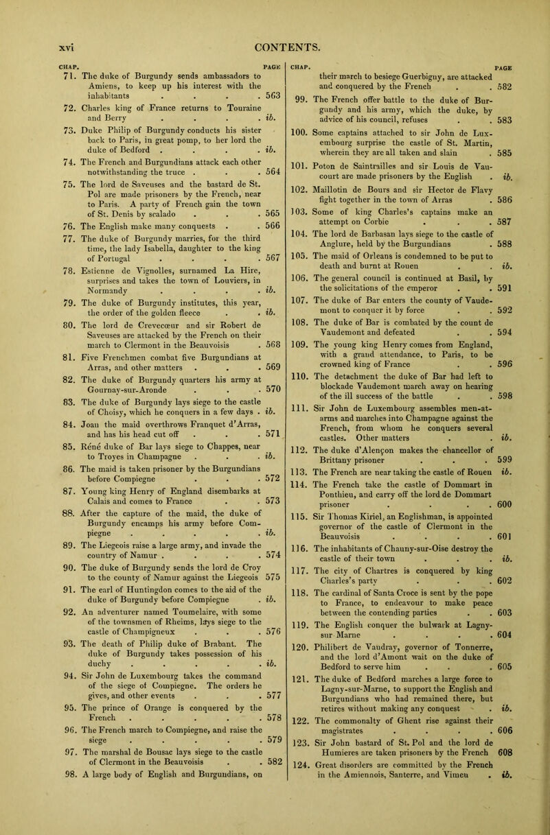 CHAP. PAGE 71. The duke of Burgundy sends ambassadors to Amiens, to keep up his interest with the inhabitants .... 5f>3 72. Charles king of France returns to Touraine and Berry . . . . ib. 73. Duke Philip of Burgundy conducts his sister back to Paris, in great pomp, to her lord the duke of Bedford . . . . ib. 74. The French and Burgundians attack each other notwithstanding the truce . . . 564 75. The lord de Saveuses and the bastard de St. Pol are made prisoners by the French, near to Paris. A party of French gain the town of St. Denis by sralado . . . 565 76. The English make many conquests . . 566 77. The duke of Burgundy marries, for the third time, the lady Isabella, daughter to the king of Portugal .... 567 78. Estienne de Vignolles, surnamed La Hire, surprises and takes the town of Louviers, in Normandy . . . . ib. 79. The duke of Burgundy institutes, this year, the order of the golden fleece . . ib. 80. The lord de Crevecoeur and sir Robert de Saveuses are attacked by the French on their march to Clermont in the Beauvoisis . 568 81. Five Frenchmen comhat five Burgundians at Arras, and other matters . . . 569 82. The duke of Burgundy quarters his army at Gournav-sur-Aronde . . .570 83. The duke of Burgundy lays siege to the castle of Choisy, which he conquers in a few days . ib. 84. Joan the maid overthrows Franquet d’Arras, and has his head cut off . . 571 85. Rene duke of Bar lays siege to Chappes, near to Troyes in Champagne . . . ib. 86. The maid is taken prisoner by the Burgundians before Compiegne . . . 572 87. Young king Henry of England disembarks at Calais and comes to France . .573 88. After the capture of the maid, the duke of Burgundy encamps his army before Com- piegne . . . . . ib. 89. The Liegeois raise a large army, and invade the country of Namur .... 574 90. The duke of Burgundy sends the lord de Croy to the county of Namur against the Liegeois 575 91. The earl of Huntingdon comes to the aid of the duke of Burgundy before Compiegne . ib. 92. An adventurer named Toumelaire, with some of the townsmen of Rheims, lays siege to the castle of Champigneux . . .576 93. The death of Philip duke of Brabant. The duke of Burgundy takes possession of his duchy . . . . . ib. 94. Sir John de Luxembourg takes the command of the siege of Compiegne. The orders he gives, and other events . . . 577 95. The prince of Orange is conquered by the French ..... 578 96. The French march to Compiegne, and raise the siege ..... 579 97. The marshal de Bousac lays siege to the castle of Clermont in the Beauvoisis . . 582 98. A large body of English and Burgundians, on chap. page their march to besiege Guerbiguy, are attacked and conquered by the French . . 582 99. The French offer battle to the duke of Bur- gundy and his army, which the duke, by advice of his council, refuses . . 583 100. Some captains attached to sir John de Lux- embourg surprise the castle of St. Martin, wherein they are all taken and slain . 585 101. Poton de Saintrailles and sir Louis de Vau- court are made prisoners by the English . ib. 102. Maillotin de Bours and sir Hector de Flavy fight together in the town of Arras . 586 103. Some of king Charles’s captains make an attempt on Corbie . . . 587 104. The lord de Barhasan lays siege to the castle of Anglure, held by the Burgundians . 588 105. The maid of Orleans is condemned to be put to death and burnt at Rouen . . ib. 106. The general council is continued at Basil, by the solicitations of the emperor . . 591 107. The duke of Bar enters the county of Vaude- mont to conquer it by force . . 592 108. The duke of Bar is combated by the count de Vaudemont and defeated . . 594 109. The young king Henry comes from England, with a grand attendance, to Paris, to be crowned king of France . . 596 110. The detachment the duke of Bar had left to blockade Yaudemont march away on hearing of the ill success of the battle . . 598 111. Sir John de Luxembourg assembles men-at- arms and marches into Champagne against the French, from whom he conquers several castles. Other matters . . ib. 112. The duke d’Alenfon makes the chancellor of Brittany prisoner . . . 599 113. The French are near taking the castle of Rouen ib. 114. The French take the castle of Dommart in Ponthieu, and carry off the lordde Dommart prisoner . . . . 600 115. Sir Thomas Kiriel, an Englishman, is appointed governor of the castle of Clermont in the Beauvoisis . . . .601 116. The inhabitants of Chauny-sur-Oise destroy the castle of their town . . . ib. 117. The city of Chartres is conquered by king Charles’s party . . . 602 118. The cardinal of Santa Croce is sent by the pope to France, to endeavour to make peace between the contending parties . . 603 119. The English conquer the bulwark at Lagny- sur Marne .... 604 120. Philibert de Vaudray, governor of Tonnerre, and the lord d’Amont wait on the duke of Bedford to serve him . . . 605 121. The duke of Bedford marches a large force to Lagny-sur-Marne, to support the English and Burgundians who had remained there, but retires without making any conquest . ib. 122. The commonalty of Ghent rise against their magistrates . . . .606 123. Sir John bastard of St. Pol and the lord de Humieres are taken prisoners by the French 608 124. Great disorders are committed bv the French in the Amiennois, Santerre, and Vimeu . ib.