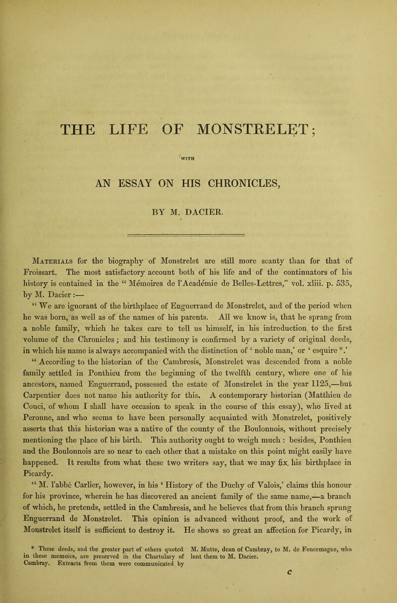 THE LIFE OF MONSTRELET; WITH AN ESSAY ON HIS CHRONICLES, BY M. DACIER. Materials for the biography of Monstrelet are still more scanty than for that of Froissart. The most satisfactory account both of his life and of the continuators of his history is contained in the “ Memoires de l’Academie de Belles-Lettres/’ vol. xliii. p. 535, by M. Dacier :— “We are ignorant of the birthplace of Enguerrand de Monstrelet, and of the period when he was born, as well as of the names of his parents. All we know is, that he sprang from a noble family, which he takes care to tell us himself, in his introduction to the first volume of the Chronicles; and his testimony is confirmed by a variety of original deeds, in which his name is always accompanied with the distinction of ‘ noble man/ or ‘ esquire “ According to the historian of the Cambresis, Monstrelet was descended from a noble family settled in Ponthieu from the beginning of the twelfth century, where one of his ancestors, named Enguerrand, possessed the estate of Monstrelet in the year 1125,—but Carpentier does not name his authority for this. A contemporary historian (Matthieu de Couci, of whom I shall have occasion to speak in the course of this essay), who lived at Peronne, and who seems to have been personally acquainted with Monstrelet, positively asserts that this historian was a native of the county of the Boulonnois, without precisely mentioning the place of his birth. This authority ought to weigh much : besides, Ponthieu and the Boulonnois are so near to each other that a mistake on this point might easily have happened. It results from what these two writers say, that we may fix. his birthplace in Picardy. “ M. l’abbe Carlier, however, in his ‘ History of the Duchy of Valois/ claims this honour for his province, wherein he has discovered an ancient family of the same name,—a branch of which, he pretends, settled in the Cambresis, and he believes that from this branch sprung Enguerrand de Monstrelet. This opinion is advanced without proof, and the work of Monstrelet itself is sufficient to destroy it. He shows so great an affection for Picardy, in * These deeds, and the greater part of others quoted M. Mutte, dean of Camhray, to M. do Fonccmagne, who in these memoirs, are preserved in the Chartulary of lent them to M. Dacier. Cambray. Extracts from them were communicated by