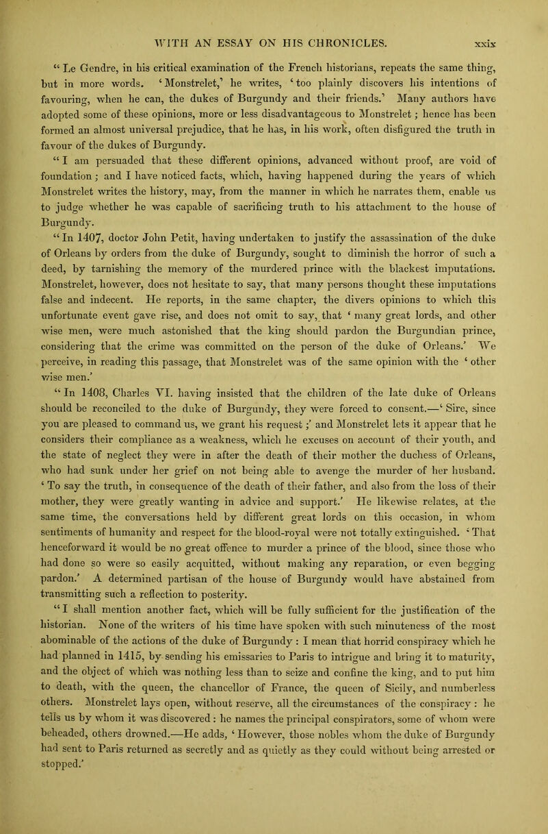 “ Le Gendre, in his critical examination of the French historians, repeats the same thing, but in more words. ‘Monstrelet,’ he writes, ‘too plainly discovers his intentions of favouring, when he can, the dukes of Burgundy and their friends.’ Many authors have adopted some of these opinions, more or less disadvantageous to Monstrelet; hence has been formed an almost universal prejudice, that he has, in his work, often disfigured tiie truth in favour of the dukes of Burgundy. “ I am persuaded that these different opinions, advanced without proof, are void of foundation; and I have noticed facts, which, having happened during the years of which Monstrelet writes the history, may, from the manner in which he narrates them, enable us to judge whether he was capable of sacrificing truth to his attachment to the house of Burgundy. “In 1407, doctor John Petit, having undertaken to justify the assassination of the duke of Orleans by orders from the duke of Burgundy, sought to diminish the horror of such a deed, by tarnishing the memory of the murdered prince with the blackest imputations. Monstrelet, however, does not hesitate to say, that many persons thought these imputations false and indecent. He reports, in the same chapter, the divers opinions to which this unfortunate event gave rise, and does not omit to say, that ‘ many great lords, and other wise men, were much astonished that the king should pardon the Burgundian prince, considering that the crime was committed on the person of the duke of Orleans.’ We perceive, in reading this passage, that Monstrelet was of the same opinion with the ‘ other wise men.’ “ In 1408, Charles VI. having insisted that the children of the late duke of Orleans should he reconciled to the duke of Burgundy, they were forced to consent.—‘ Sire, since you are pleased to command us, we grant his requestand Monstrelet lets it appear that he considers their compliance as a weakness, which he excuses on account of their youth, and the state of neglect they were in after the death of their mother the duchess of Orleans, who had sunk under her grief on not being able to avenge the murder of her husband. ‘ To say the truth, in consequence of the death of their father, and also from the loss of their mother, they were greatly wanting in advice and support.’ He likewise relates, at the same time, the conversations held by different great lords on this occasion, in whom sentiments of humanity and respect for the blood-royal were not totally extinguished. ‘ That henceforward it would he no great offence to murder a prince of the blood, since those who had done so were so easily acquitted, without making any reparation, or even begging pardon.’ A determined partisan of the house of Burgundy would have abstained from transmitting such a reflection to posterity. “ I shall mention another fact, which will be fully sufficient for the justification of the historian. None of the writers of his time have spoken with such minuteness of the most abominable of the actions of the duke of Burgundy : I mean that horrid conspiracy which he had planned in 1415, by sending his emissaries to Paris to intrigue and bring it to maturity, and the object of which was nothing less than to seize and confine the king, and to put him to death, with the queen, the chancellor of France, the queen of Sicily, and numberless others. Monstrelet lays open, without reserve, all the circumstances of the conspiracy : he tells us by whom it was discovered : he names the principal conspirators, some of whom were beheaded, others drowned.—He adds, ‘ However, those nobles whom the duke of Burgundy had sent to Paris returned as secretly and as quietly as they could without being arrested or stopped.’