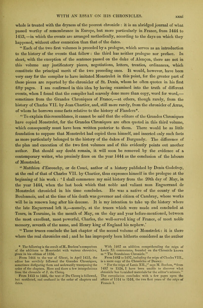 XXXI whole is treated with the dryness of the poorest chronicle : it is an abridged journal of what passed worthy of remembrance in Europe, but more particularly in France, from 1444 to 1453,—in which the events are arranged methodically, according to the days on which they happened, without other connexion than that of the dates. “ Each of the two first volumes is preceded by a prologue, which serves as an introduction to the history of the events that follow: the third has neither prologue nor preface. In short, with the exception of the sentence passed on the duke of Alen^on, there are not in this volume any justificatory pieces, negotiations, letters, treaties, ordinances, which constitute the principal merit of the two preceding ones. It would, however, have been very easy for the compiler to have imitated Monstrelet in this point, for the greater part of these pieces are reported by the chronicler of St. Denis, whom he often quotes in his first fifty pages. I am confirmed in this idea by having examined into the truth of different events, when I found that the compiler had scarcely done more than copy, word for word,— sometimes from the Grandes Chroniques of France,—at others, though rarely, from the history of Charles VII. by Jean Chartier, and, still more rarely, from the chronicler of Arras, of whom he borrows some facts relative to the history of Flanders*. “ To explain this resemblance, it cannot be said that the editors of the Grandes Chroniques have copied Monstrelet, for the Grandes Chroniques are often quoted in this third volume, which consequently must have been written posterior to them. There would be as little foundation to suppose that Monstrelet had copied them himself, and inserted only such facts as more particularly belonged to the history of the dukes of Burgundy. The difference of the plan and execution of the two first volumes and of this evidently points out another author. But should any doubt remain, it will soon be removed by the evidence of a contemporary writer, who precisely fixes on the year 1444 as the conclusion of the labours of Monstrelet. “ Matthieu d’Escouchy, or de Couci, author of a history published by Denis Godefroy, at the end of that of Charles YII. by Chartier, thus expresses himself in the prologue at the beginning of his work : ‘ I shall commence my said history from the 20tli day of May, in the year 1444, when the last book which that noble and valiant man Enguerrand de Monstrelet chronicled in his time concludes. He was a native of the county of the Boulonnois, and at the time of his death was governor and citizen of Cambray, whose works will be in renown long after his decease. It is my intention to take up the history where the late Enguerrand left it,—namely, at the truces which were made and concluded at Tours, in Touraine, in the month of May, on the day and year before-mentioned, between the most excellent, most powerful, Charles, the well-served king of France, of most noble memory, seventh of the name, and Henry king of England his nephew.’ “ These truces conclude the last chapter of the second volume of Monstrelet: it is there where the real chronicles end; and he has improperly been hitherto considered as the author * The following is the result of M. Buchon’s comparison of the additions to Monstrelet with various chronicles, given in his edition of 1836. From 1444 to the war of Ghent, in April 1453, the editor has servilely followed the Grandes Chroniques, sometimes disfiguring them and awkwardly transposing the order of the chapters. Here and there a few interpolations from the chronicle of J. du Clercq. From 1453 to 1466, the text of Du Clercq is followed, hut mutilated, and confused in the order of chapters and With 1467 an addition comprehending the reign of Louis XI. commences, founded on the Chronicle known as “ The Scandalous Chronicle.” From 1482 to 1497, including the reign of Charles VIII.. is a mere copy of the Chronicles of Desrey. “ For the reign of Louis XII.,” says M. Buehon, “from 1497 to 1524, I have been unable to discover what chronicle has furnished materials for the editor’s scissors.” The compilation concludes with a few pages upon tho affairs of 1514 to 1516, the two first years of the reign of