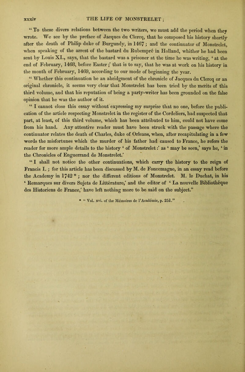 “ To these divers relations between the two writers, we must add the period when they wrote. We see by the preface of Jacques du Clercq, that he composed his history shortly after the death of Philip duke of Burgundy, in 1467; and the continuator of Monstrelet, when speaking of the arrest of the bastard du Rubempre in Holland, whither he had been sent by Louis XI., says, that the bastard was a prisoner at the time he was writing, ‘ at the end of February, 1468, before Easterthat is to say, that he was at work on his history in the month of February, 1469, according to our mode of beginning the year. “ Whether this continuation be an abridgment of the chronicle of Jacques du Clercq or an original chronicle, it seems very clear that Monstrelet has been tried by the merits of this third volume, and that his reputation of being a party-writer has been grounded on the false opinion that he was the author of it. “ I cannot close this essay without expressing my surprise that no one, before the publi- cation of the article respecting Monstrelet in the register of the Cordeliers, had suspected that part, at least, of this third volume, which has been attributed to him, could not have come from his hand. Any attentive reader must have been struck with the passage where the continuator relates the death of Charles, duke of Orleans, when, after recapitulating in a few words the misfortunes which the murder of his father had caused to France, he refers the reader for more ample details to the history * of Monstreletas ‘ may be seen,’ says he, ‘ in the Chronicles of Enguerrand de Monstrelet.’ “ I shall not notice the other continuations, which carry the history to the reign of Francis I.; for this article has been discussed by M. de Foncemagne, in an essay read before the Academy in 1742 * ; nor the different editions of Monstrelet. M. le Duchat, in his * Remarques sur divers Sujets de Litterature,’ and the editor of ‘ La nouvelle Bibliotheque des Historiens de France,’ have left nothing more to be said on the subject.” Vol. xvi. of the Memoires de l’Academie, p. 251.: