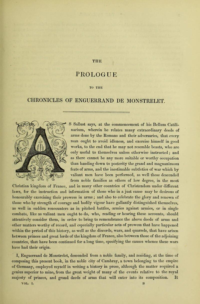 PROLOGUE TO TIIE CHRONICLES OF ENGUERRAND DE MONSTRELET. S Sallust says, at the commencement of his Bellum Catili- narium, wherein he relates many extraordinary deeds of arms done by the Romans and their adversaries, that every man ought to avoid idleness, and exercise himself in good works, to the end that he may not resemble beasts, who arc only useful to themselves unless otherwise instructed; and as there cannot be any more suitable or worthy occupation than handing down to posterity the grand and magnanimous feats of arms, and the inestimable subtleties of war which by valiant men have been performed, as well those descended from noble families as others of low degree, in the most Christian kingdom of France, and in many other countries of Christendom under different laws, for the instruction and information of those who in a just cause may be desirous of honourably exercising their prowess in arms; and also to celebrate the glory and renown of those who by strength of courage and bodily vigour have gallantly distinguished themselves, as well in sudden rencounters as in pitched battles, armies against armies, or in single combats, like as valiant men ought to do, who, reading or hearing these accounts, should attentively consider them, in order to bring to remembrance the above deeds of arms and other matters worthy of record, and especially particular acts of prowess that have happened within the period of this history, as well as the discords, wars, and quarrels, that have arisen between princes and great lords of the kingdom of France, also between those of the adjoining countries, that have been continued for a long time, specifying the causes whence these wars have had their origin. I, Enguerrand de Monstrelet, descended from a noble family, and residing, at the time of composing this present book, in the noble city of Cambray, a town belonging to the empire of Germany, employed myself in writing a history in prose, although the matter required a genius superior to mine, from the great weight of many of the events relative to the royal majesty of princes, and grand deeds of arms that will enter into its composition. It