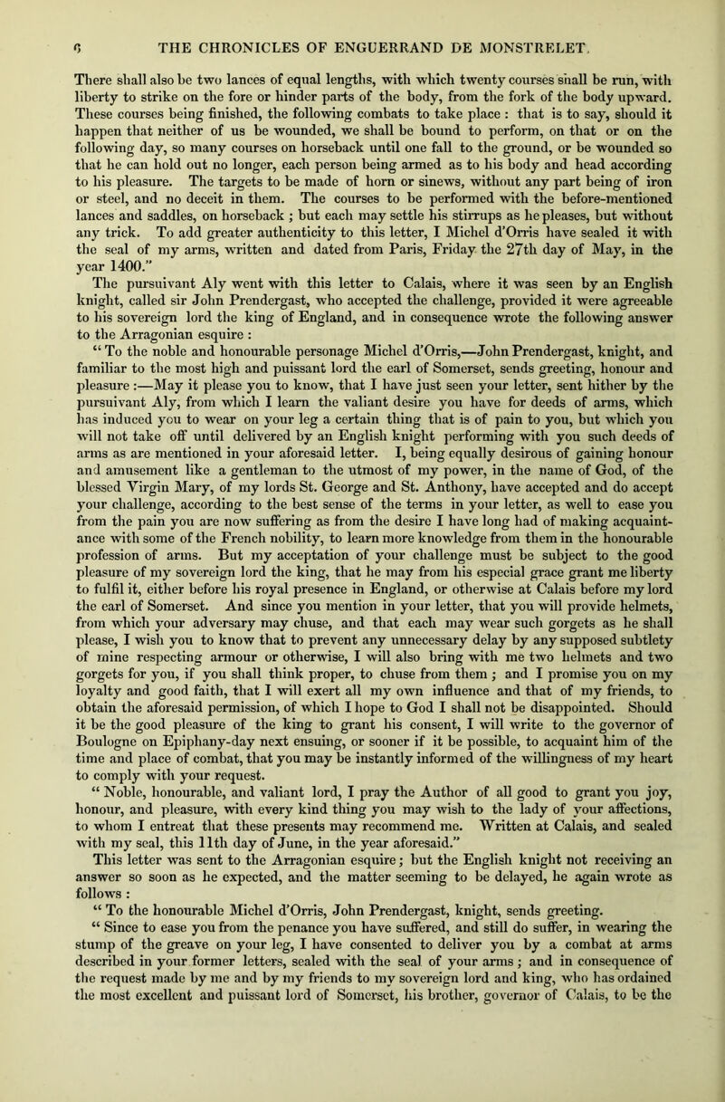 There shall also be two lances of equal lengths, with which twenty courses shall be run, with liberty to strike on the fore or hinder parts of the body, from the fork of the body upward. These courses being finished, the following combats to take place : that is to say, should it happen that neither of us be wounded, we shall be bound to perform, on that or on the following day, so many courses on horseback until one fall to the ground, or be wounded so that he can hold out no longer, each person being armed as to his body and head according to his pleasure. The targets to be made of horn or sinews, without any part being of iron or steel, and no deceit in them. The courses to be performed with the before-mentioned lances and saddles, on horseback ; but each may settle his stirrups as he pleases, but without any trick. To add greater authenticity to this letter, I Michel d’Orris have sealed it with the seal of my arms, written and dated from Paris, Friday the 27th day of May, in the year 1400.” The pursuivant Aly went with this letter to Calais, where it was seen by an English knight, called sir John Prendergast, who accepted the challenge, provided it were agreeable to his sovereign lord the king of England, and in consequence wrote the following answer to the Arragonian esquire : “To the noble and honourable personage Michel d’Orris,—John Prendergast, knight, and familiar to the most high and puissant lord the earl of Somerset, sends greeting, honour and pleasure :—May it please you to know, that I have just seen your letter, sent hither by the pursuivant Aly, from which I learn the valiant desire you have for deeds of arms, which lias induced you to wear on your leg a certain thing that is of pain to you, but which you will not take off until delivered by an English knight performing with you such deeds of arms as are mentioned in your aforesaid letter. I, being equally desirous of gaining honour and amusement like a gentleman to the utmost of my power, in the name of God, of the blessed Virgin Mary, of my lords St. George and St. Anthony, have accepted and do accept your challenge, according to the best sense of the terms in your letter, as well to ease you from the pain you are now suffering as from the desire I have long had of making acquaint- ance with some of the French nobility, to learn more knowledge from them in the honourable profession of arms. But my acceptation of your challenge must be subject to the good pleasure of my sovereign lord the king, that he may from his especial grace grant me liberty to fulfil it, either before his royal presence in England, or otherwise at Calais before my lord the earl of Somerset. And since you mention in your letter, that you will provide helmets, from which your adversary may chuse, and that each may wear such gorgets as he shall please, I wish you to know that to prevent any unnecessary delay by any supposed subtlety of mine respecting armour or otherwise, I will also bring with me two helmets and two gorgets for you, if you shall think proper, to chuse from them ; and I promise you on my loyalty and good faith, that I will exert all my own influence and that of my friends, to obtain the aforesaid permission, of which I hope to God I shall not be disappointed. Should it be the good pleasure of the king to grant his consent, I will write to the governor of Boulogne on Epiphany-day next ensuing, or sooner if it be possible, to acquaint him of the time and place of combat, that you may be instantly informed of the willingness of my heart to comply with your request. “ Noble, honourable, and valiant lord, I pray the Author of all good to grant you joy, honour, and pleasure, with every kind thing you may wish to the lady of your affections, to whom I entreat that these presents may recommend me. Written at Calais, and sealed with my seal, this lltli day of June, in the year aforesaid.” This letter was sent to the Arragonian esquire; but the English knight not receiving an answer so soon as he expected, and the matter seeming to be delayed, he again wrote as follows : “ To the honourable Michel d’Orris, John Prendergast, knight, sends greeting. “ Since to ease you from the penance you have suffered, and still do suffer, in wearing the stump of the greave on your leg, I have consented to deliver you by a combat at arms described in your former letters, sealed with the seal of your arms; and in consequence of the request made by me and by my friends to my sovereign lord and king, who has ordained the most excellent and puissant lord of Somerset, his brother, governor of Calais, to be the