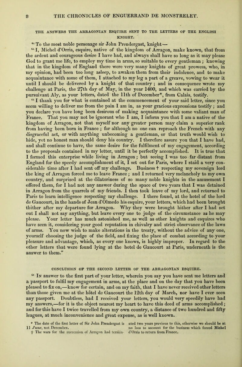 THE ANSWERS THE ARRAGONIAN ESQUIRE SENT TO THE LETTERS OF THE ENGLISH KNIGHT. “ To the most noble personage sir John Prendergast, knight — “ I, Michel d’Orris, esquire, native of the kingdom of Arragon, make known, that from the ardent and courageous desire I have had, and always shall have so long as it may please God to grant me life, to employ my time in arms, so suitable to every gentleman; knowing that in the kingdom of England there were very many knights of great prowess, who, in my opinion, had been too long asleep, to awaken them from their indolence, and to make acquaintance with some of them, I attached to my leg a part of a greave, vowing to wear it until I should be delivered by a knight of that country ; and in consequence wrote my challenge at Paris, the 27th day of May, in the year 1400, and which was carried by the pursuivant Aly, as your letters, dated the 11th of December*, from Calais, testify. “ I thank you for what is contained at the commencement of your said letter, since you seem willing to deliver me from the pain I am in, as your gracious expressions testify ; and you declare you have long been desirous of making acquaintance with some valiant man of France. That you may not be ignorant who I am, I inform you that I am a native of the kingdom of Arragon, not that myself nor any greater person may claim a superior rank from having been born in France ; for although no one can reproach the French with any disgraceful act, or with anything unbecoming a gentleman, or that truth would wish to hide, yet no honest man should deny his country. I therefore assure you that I have had, and shall continue to have, the same desire for the fulfilment of my engagement, according to the proposals contained in my letter, until it be perfectly accomplished. It is true that I formed this enterprise while living in Arragon; but seeing I was too far distant from England for the speedy accomplishment of it, I set out for Paris, where I staid a very con- siderable time after I had sent off my challenge. Business t respecting my sovereign lord the king of Arragon forced me to leave France; and I returned very melancholy to my own country, and surprised at the dilatoriness of so many noble knights in the amusement I offered them, for I had not any answer during the space of two years that I was detained in Arragon from the quarrels of my friends. I then took leave of my lord, and returned to Paris to learn intelligence respecting my challenge. I there found, at the hotel of the lord de Gaucourt, in the hands of Jean d’Olmedo his esquire, your letters, which had been brought thither after my departure for Arragon. Why they were brought hither after I had set out I shall not say anything, but leave every one to judge of the circumstance as he may please. Your letter has much astonished me, as well as other knights and esquires who have seen it, considering your good reputation in chivalry and strict observance of the laws of arms. You now wish to make alterations in the treaty, without the advice of any one, yourself choosing the judge of the field, and fixing the place of combat according to your pleasure and advantage, which, as every one knows, is highly improper. In regard to the other letters that were found lying at the hotel de Gaucourt at Paris, underneath is the answer to them.” CONCLUSION OF THE SECOND LETTER OF THE ARRAGONIAN ESQUIRE. “ In answer to the first part of your letter, wherein you say you have sent me letters and a passport to fulfil my engagement in arms, at the place and on the day that you have been pleased to fix on,—know for certain, and on my faith, that I have never received other letters than those given me at the hotel de Gaucourt the 12th day of March, nor have I ever seen any passport. Doubtless, had I received your letters, you would very speedily have had my answers,—for it is the object nearest my heart to have this deed of arms accomplished; and for this have I twice travelled from my own country, a distance of two hundred and fifty leagues, at much inconvenience and great expense, as is well known. * The date of the first letter of Sir John Prendergast is ated two years previous to this, otherwise we should be at 11 June, not December. no loss to account for the business which forced Michel •j- The wars for the succession of Arragon had termin- d'Orris to return from France.