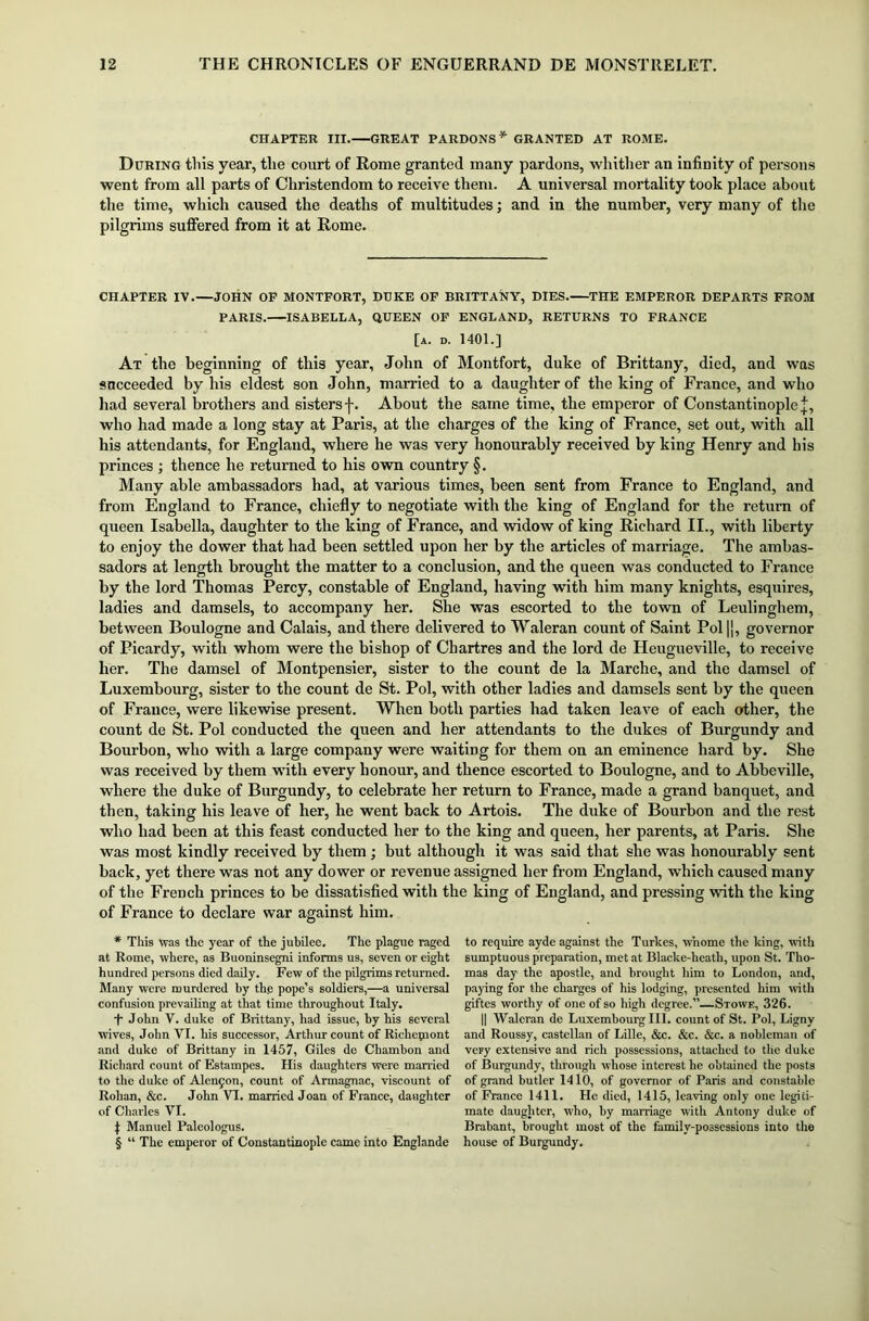CHAPTER III.—GREAT PARDONS* * * § GRANTED AT ROME. During this year, the court of Rome granted many pardons, whither an infinity of persons went from all parts of Christendom to receive them. A universal mortality took place about the time, which caused the deaths of multitudes; and in the number, very many of the pilgrims suffered from it at Rome. CHAPTER IV.—JOHN OP MONTFORT, DUKE OF BRITTANY, DIES. THE EMPEROR DEPARTS FROM PARIS. ISABELLA, QUEEN OF ENGLAND, RETURNS TO FRANCE [a. d. 1401.] At the beginning of this year, John of Montfort, duke of Brittany, died, and was sncceeded by his eldest son John, married to a daughter of the king of France, and who had several brothers and sisters f. About the same time, the emperor of Constantinople j, who had made a long stay at Paris, at the charges of the king of France, set out, with all his attendants, for England, where he was very honourably received by king Henry and his princes ; thence he returned to his own country §. Many able ambassadors had, at various times, been sent from France to England, and from England to France, chiefly to negotiate with the king of England for the return of queen Isabella, daughter to the king of France, and widow of king Richard II., with liberty to enjoy the dower that had been settled upon her by the articles of marriage. The ambas- sadors at length brought the matter to a conclusion, and the queen was conducted to France by the lord Thomas Percy, constable of England, having with him many knights, esquires, ladies and damsels, to accompany her. She was escorted to the town of Leulinghem, between Boulogne and Calais, and there delivered to Waleran count of Saint Pol |j, governor of Picardy, with whom were the bishop of Chartres and the lord de Heugueville, to receive her. The damsel of Montpensier, sister to the count de la Marche, and the damsel of Luxembourg, sister to the count de St. Pol, with other ladies and damsels sent by the queen of France, were likewise present. When both parties had taken leave of each other, the count de St. Pol conducted the queen and her attendants to the dukes of Burgundy and Bourbon, who with a large company were waiting for them on an eminence hard by. She was received by them with every honour, and thence escorted to Boulogne, and to Abbeville, where the duke of Burgundy, to celebrate her return to France, made a grand banquet, and then, taking his leave of her, he went back to Artois. The duke of Bourbon and the rest who had been at this feast conducted her to the king and queen, her parents, at Paris. She was most kindly received by them; but although it was said that she was honourably sent back, yet there was not any dower or revenue assigned her from England, which caused many of the French princes to be dissatisfied with the king of England, and pressing with the king of France to declare war against him. * This was the year of the jubilee. The plague raged at Rome, where, as Buoninsegni informs us, seven or eight hundred persons died daily. Few of the pilgrims returned. Many were murdered by th.e pope’s soldiers,—a universal confusion prevailing at that time throughout Italy. f John V. duke of Brittany, had issue, by his several wives, John VI. his successor, Arthur count of Richemont and duke of Brittany in 1457, Giles de Chambon and Richard count of Estampes. His daughters were married to the duke of Alenyon, count of Armagnac, viscount of Rohan, &c. John VI. married Joan of France, daughter of Charles VI. J Manuel Paleologus. § “ The emperor of Constantinople came into Englande to require ayde against the Turkes, whome the king, with sumptuous preparation, met at Blacke-heatli, upon St. Tho- mas day- the apostle, and brought him to London, and, paying for the charges of his lodging, presented him with giftes worthy of one of so high degree.”—Stowe, 326. || Waleran de Luxembourg III. count of St. Pol, Ligny and Roussy, castellan of Lille, &c. &c. &c. a nobleman of very extensive and rich possessions, attached to tlic duke of Burgundy, through whose interest he obtained the posts of grand butler 1410, of governor of Paris and constable of France 1411. He died, 1415, leaving only one legiti- mate daughter, who, by marriage with Antony duke of Brabant, brought most of the family-possessions into the house of Burgundy.