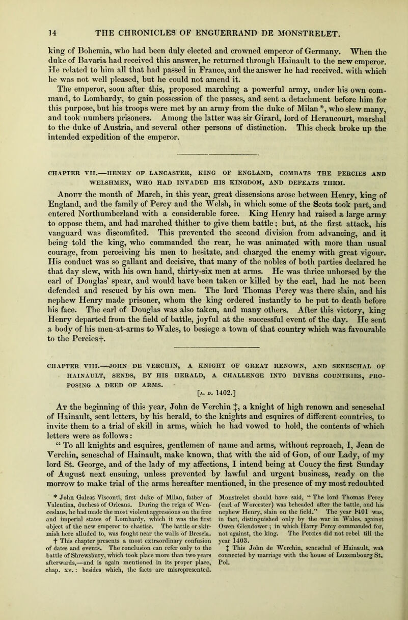king of Bohemia, who had been duly elected and crowned emperor of Germany. When the duke of Bavaria had received this answer, he returned through Hainault to the new emperor. He related to him all that had passed in France, and the answer he had received, with which he was not well pleased, but he could not amend it. The emperor, soon after this, proposed marching a powerful army, under his own com- mand, to Lombardy, to gain possession of the passes, and sent a detachment before him for this purpose, but his troops were met by an army from the duke of Milan *, who slew many, and took numbers prisoners. Among the latter was sir Girard, lord of Heraucourt, marshal to the duke of Austria, and several other persons of distinction. This check broke up the intended expedition of the emperor. CHAPTER VII. HENRY OF LANCASTER, KING OF ENGLAND, COMBATS THE PERCIES AND WELSHMEN, WHO HAD INVADED HIS KINGDOM, AND DEFEATS THEM. About the month of March, in this year, great dissensions arose between Henry, king of England, and the family of Percy and the Welsh, in which some of the Scots took part, and entered Northumberland with a considerable force. King Henry had raised a large army to oppose them, and had marched thither to give them battle; but, at the first attack, his vanguard was discomfited. This prevented the second division from advancing, and it being told the king, who commanded the rear, he was animated with more than usual courage, from perceiving his men to hesitate, and charged the enemy with great vigour. His conduct was so gallant and decisive, that many of the nobles of both parties declared he that day slew, with his own hand, thirty-six men at arms. He was thrice unhorsed by the earl of Douglas’ spear, and would have been taken or killed by the earl, had he not been defended and rescued by his own men. The lord Thomas Percy was there slain, and his nephew Henry made prisoner, whom the king ordered instantly to be put to death before his face. The earl of Douglas was also taken, and many others. After this victory, king Henry departed from the field of battle, joyful at the successful event of the day. He sent a body of his men-at-arms to Wales, to besiege a town of that country which was favourable to the Percies f. CHAPTER VIII. JOHN DE VERCHIN, A KNIGHT OF GREAT RENOWN, AND SENESCHAL OF HAINAULT, SENDS, BY HIS HERALD, A CHALLENGE INTO DIVERS COUNTRIES, PRO- POSING A DEED OF ARMS. [a. d. 1402.] At the beginning of this year, John de Verchin J, a knight of high renown and seneschal of Hainault, sent letters, by his herald, to the knights and esquires of different countries, to invite them to a trial of skill in arms, which he had vowed to hold, the contents of which letters were as follows: “ To all knights and esquires, gentlemen of name and arms, without reproach, I, Jean de Verchin, seneschal of Hainault, make known, that with the aid of God, of our Lady, of my lord St. George, and of the lady of my affections, I intend being at Coucy the first Sunday of August next ensuing, unless prevented by lawful and urgent business, ready on the morrow to make trial of the arms hereafter mentioned, in the presence of my most redoubted * John Galeas Visconti, first duke of Milan, father of Valentina, duchess of Orleans. During the reign of Wen- ccslaus, he had made the most violent aggressions on the free and imperial states of Lombardy, which it was the first object of the new emperor to chastise. The battle or skir- mish here alluded to, was fought near the walls of Brescia. -f- This chapter presents a most extraordinary confusion of dates and events. The conclusion can refer only to the battle of Shrewsbury, which took place more than two years afterwards,—and is again mentioned in its proper place, chap. xv.: besides which, the facts are misrepresented. Monstrelet should have said, “ The lord Thomas Percy (earl of Worcester) was beheaded after the battle, and his nephew Henry, slain on the field.” The year 1*401 was, in fact, distinguished only by the war in Wales, against Owen Glendower; in which Harry Percy commanded for, not against, the king. The Percies did not rebel till the year 1403. J This John de Wcrchin, seneschal of Hainault, waS connected by marriage with the house of Luxembourg St. Pol.