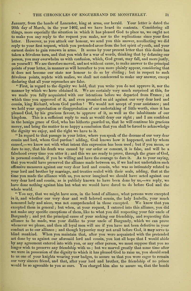 January, from the hands of Lancaster, king at arms, our herald. Your letter is dated the 26th day of March, in the year 1402, and we have heard its contents. Considering all things, more especially the situation in which it has pleased God to place us, we ought not to make you any reply to the request you make, nor to the replications since your first letter. However, as you attack our honour, we send you this answer, recollecting we did reply to your first request, which you pretended arose from the hot spirit of youth, and your earnest desire to gain renown in arms. It seems by your present letter that this desire has taken a frivolous turn, and that you wish for a war of words, thinking that by defaming our person, you may overwhelm us with confusion, which, God grant, may fall, and more justly, on yourself! We are therefore moved, and not without cause, to make answer to the principal points of your letter, in manner as will hereafter to you more plainly appear, considering that it does not become our state nor honour to do so by chiding; but in respect to such frivolous points, replete with malice, we shall not condescend to make any answer, except declaring that all your reproaches are false. “ First, in regard to the dignity we hold, that you write you do not approve it, nor the manner by which we have obtained it. We are certainly very much surprised at this, for we made you fully acquainted with our intentions before we departed from France; at which time you approved of it, and even promised us aid against our very dear lord and cousin, king Richard, whom God pardon ! We would not accept of your assistance; and we hold your approbation or disapprobation of our undertaking of little worth, since it has pleased God, by his gracious favour, to approve of it, as well as the inhabitants of our kingdom. This is a sufficient reply to such as would deny our right; and I am confident in the benign grace of God, who has hitherto guarded us, that he will continue his gracious mercy, and bring the matter to so happy a conclusion that you shall be forced to acknowledge the dignity we enjoy, and the right we have to it. “ In regard to that passage in your letter, where you speak of the decease of our very dear cousin and lord, whom God pardon! adding, God knows how it happened, and by whom caused,—-we know not with what intent this expression has been used; but if you mean, or dare to say, that his death was caused by our order or consent, it is false, and will be a falsehood every time you utter it; and this we are ready to prove, through the grace of God, in personal combat, if you be willing and have the courage to dare it. As to your saying, that you would have preserved the alliance made between us, if we had not undertaken such offensive measures against our very dear lord and cousin, who was so intimately related to your lord and brother by marriage, and treaties sealed with their seals, adding, that at the time you made the alliance with us, you never imagined we should have acted against our very dear lord and cousin, as is publicly known to have been done by us,—we reply, we have done nothing against him but what we would have dared to do before God and the whole world. “ You say, that we might have seen, in the bond of alliance, what persons were excepted in it, and whether our very dear and well beloved cousin, the lady Isabella, your much honoured lady and niece, was not comprehended in those excepted. We know that you excepted them in general; but when, at your request, I entered into this alliance, you did not make any specific exceptions of them, like to what you did respecting your fair uncle of Burgundy; and yet the principal cause of your seeking our friendship, and requesting this alliance to be made, was your dislike to your uncle of Burgundy, which we can prove whenever we please, and then all loyal men will see if you have not been defective in your conduct as to our alliance ; and though hypocrisy may not avail before God, it may serve to blind mankind. When you maintain that, after you were acquainted with the pretended act done by us against our aforesaid lord and cousin, you lost all hope that I would abide by any agreement entered into with you, or any other person, we must suppose that you no longer wish to preserve any friendship with us; but we marvel greatly that some time after we were in possession of the dignity to which it has pleased God to raise us, you should send to us one of your knights wearing your badges, to assure us that you were eager to remain our very sincere friend, and that, after your lord and brother, the friendship of no prince would be so agreeable to you as ours. You charged him also to assure us, that the bonds