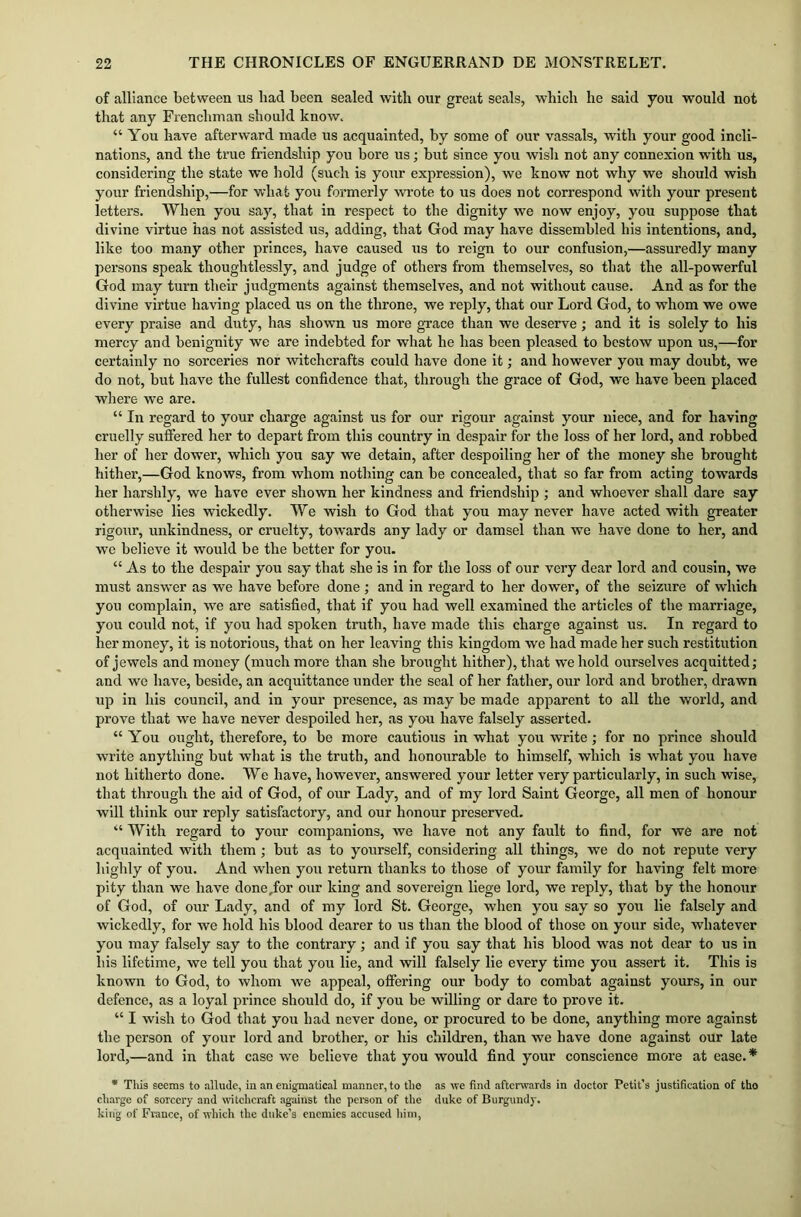 of alliance between us had been sealed with our great seals, which he said you would not that any Frenchman should know. “ You have afterward made us acquainted, by some of our vassals, with your good incli- nations, and the true friendship you bore us; but since you wisli not any connexion with us, considering the state we hold (such is your expression), we know not why we should wish your friendship,—for what you formerly wrote to us does not correspond with your present letters. When you say, that in respect to the dignity we now enjoy, you suppose that divine virtue has not assisted us, adding, that God may have dissembled his intentions, and, like too many other princes, have caused us to reign to our confusion,—assuredly many persons speak thoughtlessly, and judge of others from themselves, so that the all-powerful God may turn their judgments against themselves, and not without cause. And as for the divine virtue having placed us on the throne, we reply, that our Lord God, to whom we owe every praise and duty, has shown us more grace than we deserve; and it is solely to his mercy and benignity we are indebted for what he has been pleased to bestow upon us,—for certainly no sorceries nor witchcrafts could have done it; and however you may doubt, we do not, but have the fullest confidence that, through the grace of God, we have been placed where we are. “ In regard to your charge against us for our rigour against your niece, and for having cruelly suffered her to depart from this country in despair for the loss of her lord, and robbed her of her dowTer, which you say we detain, after despoiling her of the money she brought hither,—God knows, from whom nothing can be concealed, that so far from acting towards her harshly, we have ever shown her kindness and friendship ; and whoever shall dare say otherwise lies wickedly. We wish to God that you may never have acted with greater rigour, unkindness, or cruelty, towards any lady or damsel than wTe have done to her, and we believe it would be the better for you. “ As to the despair you say that she is in for the loss of our very dear lord and cousin, we must answer as we have before done ; and in regard to her dower, of the seizure of which you complain, we are satisfied, that if you had well examined the articles of the marriage, you could not, if you had spoken truth, have made this charge against us. In regard to her money, it is notorious, that on her leaving this kingdom we had made her such restitution of jewels and money (much more than she brought hither), that we hold ourselves acquitted; and we have, beside, an acquittance under the seal of her father, our lord and brother, drawn up in his council, and in your presence, as may be made apparent to all the world, and prove that we have never despoiled her, as you have falsely asserted. “ You ought, therefore, to be more cautious in what you write; for no prince should write anything but what is the truth, and honourable to himself, which is what you have not hitherto done. We have, however, answered your letter very particularly, in such wise, that through the aid of God, of our Lady, and of my lord Saint George, all men of honour will think our reply satisfactory, and our honour preserved. “ With regard to your companions, we have not any fault to find, for we are not acquainted with them ; but as to yourself, considering all things, we do not repute very highly of you. And when you return thanks to those of your family for having felt more pity than we have done /or our king and sovereign liege lord, we reply, that by the honour of God, of our Lady, and of my lord St. George, when you say so you lie falsely and wickedly, for we hold his blood dearer to us than the blood of those on your side, whatever you may falsely say to the contrary; and if you say that his blood was not dear to us in liis lifetime, we tell you that you lie, and will falsely lie every time you assert it. This is known to God, to whom we appeal, offering our body to combat against yours, in our defence, as a loyal prince should do, if you be willing or dare to prove it. “ I wish to God that you had never done, or procured to be done, anything more against the person of your lord and brother, or his children, than we have done against our late lord,—and in that case we believe that you would find your conscience more at ease.* * This seems to allude, in an enigmatical manner, to the as we find afterwards in doctor Petit’s justification of tho charge of sorcery and witchcraft against the person of the duke of Burgundy, king of France, of which the duke’s enemies accused him,