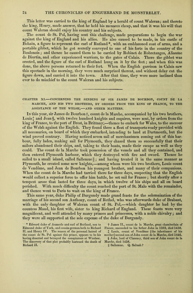 This letter was carried to the king of England by a herald of count Waleran; and thereto the king, Henry, made answer, that he held his menaces cheap, and that it was his will that count Waleran should enjoy his country and his subjects. The count de St. Pol, having sent this challenge, made preparations to begin the war against the king of England and his allies. He also caused to be made, in his castle of Bohain, a figure to represent the earl of Rutland*, with an emblazoned coat of arms, and a portable gibbet, which he got secretly conveyed to one of his forts in the country of the Boulonois; and thence he caused them to be carried by Robinet de Robretanges, Aliaume de Biurtin, and other experienced warriors, to the gates of Calais. There the gibbet was erected, and the figure of the earl of Rutland hung on it by the feet; and when this was done, the above persons returned to their fort. When the English garrison in Calais saw this spectacle in the morning, they were much surprised thereat, and without delay cut the figure down, and carried it into the town. After that time, they were more inclined than ever to do mischief to the count Waleran and his subjects. CHAPTER XI.—CONCERNING THE SENDING OP SIR JAMES DE BOURBON, COUNT DE LA MARCHE, AND HIS TWO BROTHERS, BY ORDERS FROM THE KING OP FRANCE, TO THE ASSISTANCE OF THE WELSH, AND OTHER MATTERS. In this year, sir James de Bourbon f, count de la Marche, accompanied by his two brothers, Louis* and Jean§, with twelve hundred knights and esquires, were sent, by orders from the king of France, to the port of Brest, in Brittany;—thence to embark for Wales, to the succour of the Welsh against the English. They found there a fleet of transports ready provided with all necessaries, on board of which they embarked, intending to land at Dartmouth, but the wind proved contrary. Having noticed seven sail of merchantmen coming out of this har- bour, fully laden, making sail for Plymouth, they chased them so successfully that their sailors abandoned their ships, and, taking to their boats, made their escape as well as they could. The count de la Marche took possession of the vessels and all they contained, and then entered Plymouth harbour, which they destroyed with fire and sword. Thence he sailed to a small island, called Sallemue ||; and having treated it in the same manner as Plymouth, he created some new knights,—among whom were his two brothers, Louis count de Vendome, and Jean de Bourbon his youngest brother, and many of their companions. When the count de la Marche had tarried there for three days, suspecting that the English would collect a superior force to offer him battle, he set sail for France ; but shortly after a tempest arose that lasted for three days, in which twelve of his ships and all on board perished. With much difficulty the count reached the port of St. Malo with the remainder, and thence went to Paris to wait on the king of France. This same year, duke Philip of Burgundy made grand feasts for the solemnization of the marriage of his second son Anthony, count of Rethel, who was afterwards duke of Brabant, with the only daughter of Waleran count of St. Pol,—which daughter he had by the countess Maud, his first wife, sister to king Richard of England. These feasts were very magnificent, and well attended by many princes and princesses, with a noble chivalry; and they were all supported at the sole expense of the duke of Burgundy. * Edward duke of Aumerle and earl of Rutland, son to Edmund duke of York, and cousin-german both to Rickard II. and Henry IV. The reason of the personal hatred of the count de St. Pol against this prince, appears to be his having deserted and betrayed the conspirators at Windsor. The discovery of that plot probably hastened the death of Richard II. •f James II., count de la Marche, great chamberlain of France, succeeded to his father John in 1393, died 1438. + Louis, count of Vendome (the inheritance of his mother) second son of John count de la Marche, died 1446. § John, lord of Clarency, third son of John count de la Marche, died 1458. {| Sallemue. Q. Sal task?