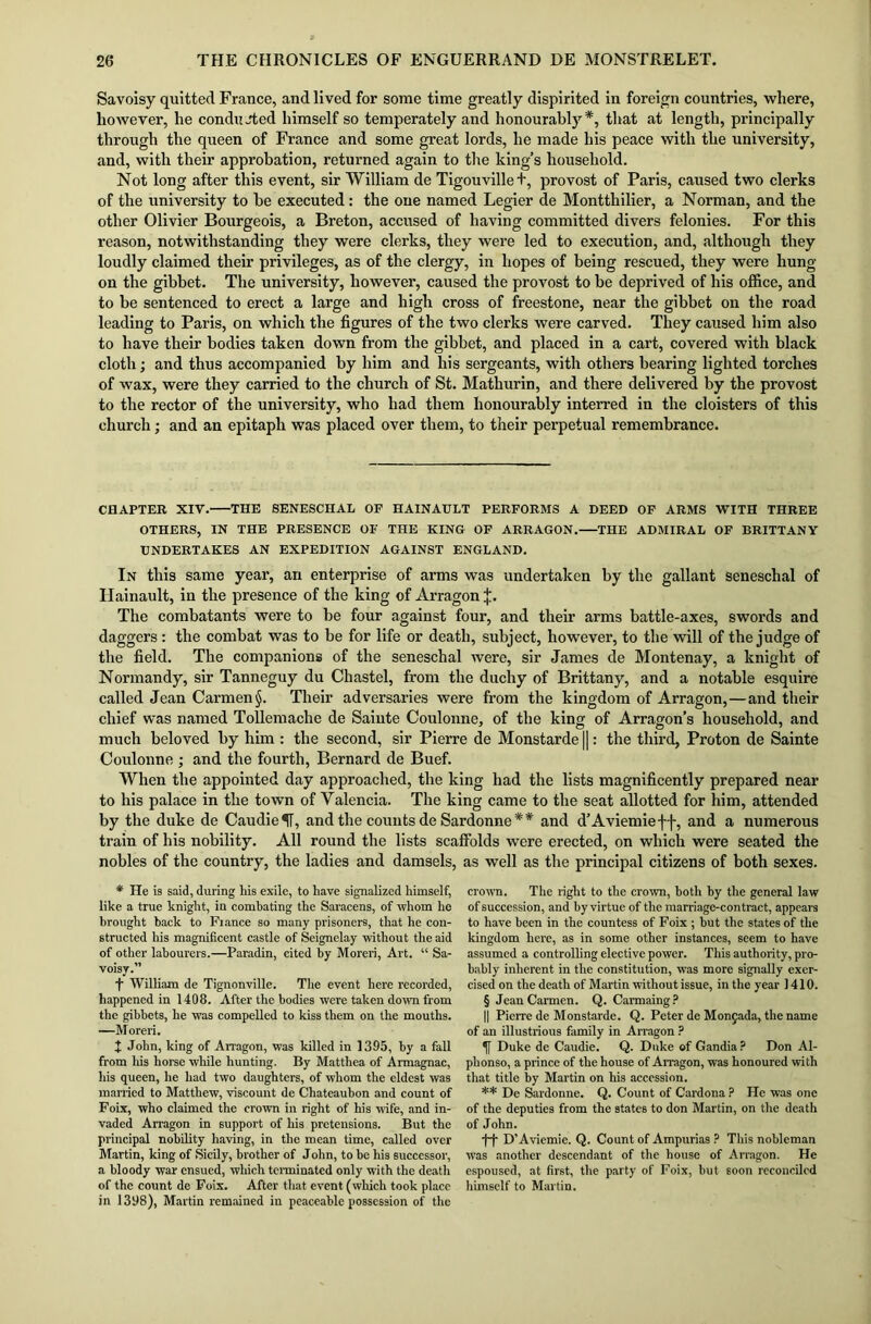 Savoisy quitted France, and lived for some time greatly dispirited in foreign countries, where, however, he conducted himself so temperately and honourably*, that at length, principally through the queen of France and some great lords, he made his peace with the university, and, with their approbation, returned again to the king’s household. Not long after this event, sir William de Tigouvillet, provost of Paris, caused two clerks of the university to be executed: the one named Legier de Montthilier, a Norman, and the other Olivier Bourgeois, a Breton, accused of having committed divers felonies. For this reason, notwithstanding they were clerks, they were led to execution, and, although they loudly claimed their privileges, as of the clergy, in hopes of being rescued, they were hung on the gibbet. The university, however, caused the provost to be deprived of his office, and to be sentenced to erect a large and high cross of freestone, near the gibbet on the road leading to Paris, on which the figures of the two clerks were carved. They caused him also to have their bodies taken down from the gibbet, and placed in a cart, covered with black cloth; and thus accompanied by him and his sergeants, with others bearing lighted torches of wax, were they carried to the church of St. Mathurin, and there delivered by the provost to the rector of the university, who had them honourably interred in the cloisters of this church; and an epitaph was placed over them, to their perpetual remembrance. CHAPTER XIV. THE SENESCHAL OP HAINAULT PERFORMS A DEED OP ARMS WITH THREE OTHERS, IN THE PRESENCE OF THE KING OF ARRAGON. THE ADMIRAL OF BRITTANY UNDERTAKES AN EXPEDITION AGAINST ENGLAND. In this same year, an enterprise of arms was undertaken by the gallant seneschal of Ilainault, in the presence of the king of Arragon J. The combatants were to be four against four, and their arms battle-axes, swords and daggers : the combat was to be for life or death, subject, however, to the will of the judge of the field. The companions of the seneschal were, sir James de Montenay, a knight of Normandy, sir Tanneguy du Chastel, from the duchy of Brittany, and a notable esquire called Jean Carmen §. Their adversaries were from the kingdom of Arragon,—and their chief was named Tollemache de Sainte Coulonne, of the king of Arragon’s household, and much beloved by him : the second, sir Pierre de Monstarde ||: the third, Proton de Sainte Coulonne ; and the fourth, Bernard de Buef. When the appointed day approached, the king had the lists magnificently prepared near to his palace in the town of Valencia. The king came to the seat allotted for him, attended by the duke de CaudieU, and the counts de Sardonne * * and d’Aviemieff, and a numerous train of his nobility. All round the lists scaffolds were erected, on which were seated the nobles of the country, the ladies and damsels, as well as the principal citizens of both sexes. * He is said, during his exile, to have signalized himself, like a true knight, in combating the Saracens, of whom he brought back to Fiance so many prisoners, that he con- structed his magnificent castle of Seignelay without the aid of other labourers.—Paradin, cited by Moreri, Art. “ Sa- voisy.” f William de Tignonville. The event here recorded, happened in 1408. After the bodies were taken down from the gibbets, he was compelled to kiss them on the mouths. —Moreri. + John, king of Arragon, was killed in 1395, by a fall from his horse while hunting. By Matthea of Armagnac, his queen, he had two daughters, of whom the eldest was married to Matthew, viscount de Chateaubon and count of Foix, who claimed the crown in right of his wife, and in- vaded Arragon in support of his pretensions. But the principal nobility having, in the mean time, called over Martin, king of Sicily, brother of J ohn, to be his successor, a bloody war ensued, which terminated only with the death of the count de Foix. After that event (which took place in 1398), Martin remained in peaceable possession of the crown. The right to the crown, both by the general law of succession, and by virtue of the marriage-contract, appears to have been in the countess of Foix ; but the states of the kingdom here, as in some other instances, seem to have assumed a controlling elective power. This authority, pro- bably inherent in the constitution, was more signally exer- cised on the death of Martin without issue, in the year 1410. § Jean Carmen. Q. Carmaing? || Pierre de Monstarde. Q. Peter de Monjada, the name of an illustrious family in Arragon ? If Duke de Caudie. Q. Duke of Gandia ? Don Al- phonso, a prince of the house of Arragon, was honoured with that title by Martin on his accession. ** De Sardonne. Q. Count of Cardona ? He was one of the deputies from the states to don Martin, on the death of John. •f-f D’Aviemie. Q. Count of Ampurias ? This nobleman was another descendant of the house of Arragon. He espoused, at first, the party of Foix, but soon reconciled himself to Martin.