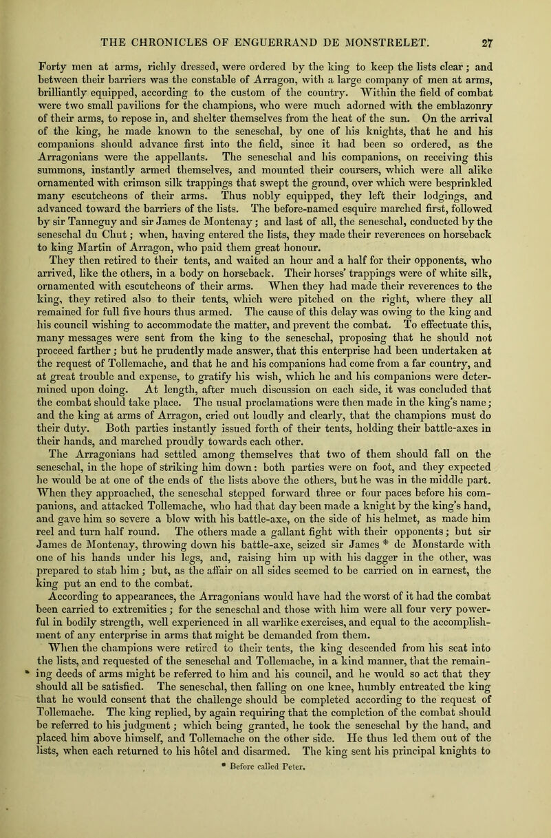 Forty men at arms, richly dressed, were ordered by the king to keep the lists clear; and between their barriers was the constable of Arragon, with a large company of men at arms, brilliantly equipped, according to the custom of the country. Within the field of combat were two small pavilions for the champions, who were much adorned with the emblazonry of their arms, to repose in, and shelter themselves from the heat of the sun. On the arrival of the king, he made known to the seneschal, by one of his knights, that he and his companions should advance first into the field, since it had been so ordered, as the Arragonians were the appellants. The seneschal and his companions, on receiving this summons, instantly armed themselves, and mounted their coursers, which were all alike ornamented with crimson silk trappings that swept the ground, over which were besprinkled many escutcheons of their arms. Thus nobly equipped, they left their lodgings, and advanced toward the barriers of the lists. The before-named esquire marched first, followed by sir Tanneguy and sir James de Montenay • and last of all, the seneschal, conducted by the seneschal du Chut; when, having entered the lists, they made their reverences on horseback to king Martin of Arragon, who paid them great honour. They then retired to their tents, and waited an hour and a half for their opponents, who arrived, like the others, in a body on horseback. Their horses’ trappings were of white silk, ornamented with escutcheons of their arms. When they had made their reverences to the king, they retired also to their tents, which were pitched on the right, where they all remained for full five hours thus armed. The cause of this delay was owing to the king and his council wishing to accommodate the matter, and prevent the combat. To effectuate this, many messages were sent from the king to the seneschal, proposing that he should not proceed farther; but he prudently made answer, that this enterprise had been undertaken at the request of Tollemaclie, and that he and his companions had come from a far country, and at great trouble and expense, to gratify his wish, which he and his companions were deter- mined upon doing. At length, after much discussion on each side, it was concluded that the combat should take place. The usual proclamations were then made in the king’s name; and the king at arms of Arragon, cried out loudly and clearly, that the champions must do their duty. Both parties instantly issued forth of their tents, holding their battle-axes in their hands, and marched proudly towards each other. The Arragonians had settled among themselves that two of them should fall on the seneschal, in the hope of striking him down: both parties were on foot, and they expected he would be at one of the ends of the lists above the others, but he was in the middle part. When they approached, the seneschal stepped forward three or four paces before his com- panions, and attacked Tollemache, who had that day been made a knight by the king’s hand, and gave him so severe a blow with his battle-axe, on the side of his helmet, as made him reel and turn half round. The others made a gallant fight with their opponents; but sir James de Montenay, throwing down his battle-axe, seized sir Janies * de Monstarde with one of his hands under his legs, and, raising him up with his dagger in the other, was prepared to stab him ; but, as the affair on all sides seemed to be carried on in earnest, the king put an end to the combat. According to appearances, the Arragonians would have had the worst of it had the combat been carried to extremities ; for the seneschal and those with him were all four very power- ful in bodily strength, well experienced in all warlike exercises, and equal to the accomplish- ment of any enterprise in arms that might be demanded from them. When the champions were retired to their tents, the king descended from his seat into the lists, and requested of the seneschal and Tollemache, in a kind manner, that the remain- * ing deeds of arms might be referred to him and his council, and he would so act that they should all be satisfied. The seneschal, then falling on one knee, humbly entreated the king that he would consent that the challenge should be completed according to the request of Tollemache. The king replied, by again requiring that the completion of the combat should be referred to his judgment; which being granted, he took the seneschal by the hand, and placed him above himself, and Tollemache on the other side. He thus led them out of the lists, when each returned to his hotel and disarmed. The king sent his principal knights to * Before called refer.