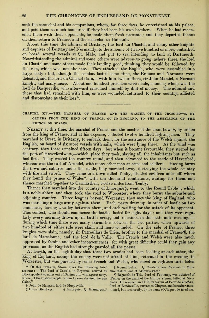 seek the seneschal and his companions, whom, for three days, he entertained at his palace, and paid them as much honour as if they had been his own brothers. When he had recon- ciled them with their opponents, he made them fresh presents; and they departed thence on their return to France, and the seneschal to Hainault. About this time the admiral of Brittany, the lord du Chastel, and many other knights and esquires of Brittany and Normandy, to the amount of twelve hundred or more, embarked on board several vessels at St. Malo, and put to sea, intending to land at Dartmouth. Notwithstanding the admiral and some others were adverse to going ashore there, the lord du Chastel and some others made their landing good, thinking they would be followed by the rest, which was not the case. They attacked the English, who were assembled in a large body; but, though the combat lasted some time, the Bretons and Normans were defeated, and the lord du Chastel slain,—with him two brothers, sir John Martiel, a Norman knight, and many more. About one hundred prisoners were made,—among whom was the lord de Bacqueville, who afterward ransomed himself by dint of money. The admiral and those that had remained with him, or were wounded, returned to their country, afflicted and disconsolate at their loss *. CHAPTER XV.—THE MARSHAL OP FRANCE AND THE MASTER OP THE CROSS-BOWS. BY ORDERS FROM THE KING OF FRANCE, GO TO ENGLAND, TO THE ASSISTANCE OF THE PRINCE OF WALES. Nearly at this time, the marshal of France and the master of the cross-bowsf, by orders from the king of France, and at his expense, collected twelve hundred fighting men. They marched to Brest, in Brittany, to embark them, for the assistance of the Welsh against the English, on board of six score vessels with sails, which were lying there. As the wind was contrary, they there remained fifteen days; but when it became favourable, they steered for the port of Haverfordwest,—which place they took, slaying all the inhabitants but such as had fled. They wasted the country round, and then advanced to the castle of Haverford, wherein was the earl of Arundel, with many other men at arms and soldiers. Having burnt the town and suburbs under the castle, they marched away, destroying the whole country with fire and sword. They came to a town called Tenby, situated eighteen miles off, where they found the prince of Wales j, with ten thousand combatants, waiting for them, and thence marched together to Carmarthen, twelve mile's from Tenby. Thence they marched into the country of Linorquie§, went to the Round Table [|, which is a noble abbey, and then took the road to Worcester, where they burnt the suburbs and adjoining country. Three leagues beyond Worcester, they met the king of England, who was marching a large army against them. Each party drew up in order of battle on two eminences, having a valley between them, and each waiting for the attack of its opponent. This contest, who should commence the battle, lasted for eight days ; and they were regu- larly every morning drawn up in battle array, and remained in this state until evening,— during which time there were many skirmishes between the two parties, when upwards of two hundred of either side were slain, and more wounded. On the side of France, three knights were slain, namely, sir Patroullars de Tries, brother to the marshal of France ^f, the lord de Martelonne, and the lord de la Yalle. The French and Welsh were also much oppressed by famine and other inconveniences ; for with great difficulty could they gain any provision, as the English had strongly guarded all the passes. At length, on the eighth day that these two armies had been looking at each other, the king of England, seeing the enemy were not afraid of him, retreated in the evening to Worcester, but was pursued by some French and Welsh, who seized on eighteen carts laden * Of this invasion, Stowe gives the following brief account: “ The lord of Cassels, in Brytaine, arrived at Blackepoole, two miles out of Dartmouth, with a great navy, where, of the rustical people, whom he ever despised, he was slaine.” T John de Hangest, lord de Huqueville. + Owen Glendwer. § Linorquie. Q, Glamorgan? || Round Table. Q. Caerleon near Newport, in Mon- mouthshire, one of Arthur’s seats ? f Regnault de Trie, lord of Fontenay, was admiral of France on the death of the lord de Vienne, killed at Nico- polis. He resigned, in 1405, in favour of Peter do Breban, lord of Landreville, sumamed Clugnet, and hereafter men- tioned, but incorrectly, by the name of Clugnet de Brabant.