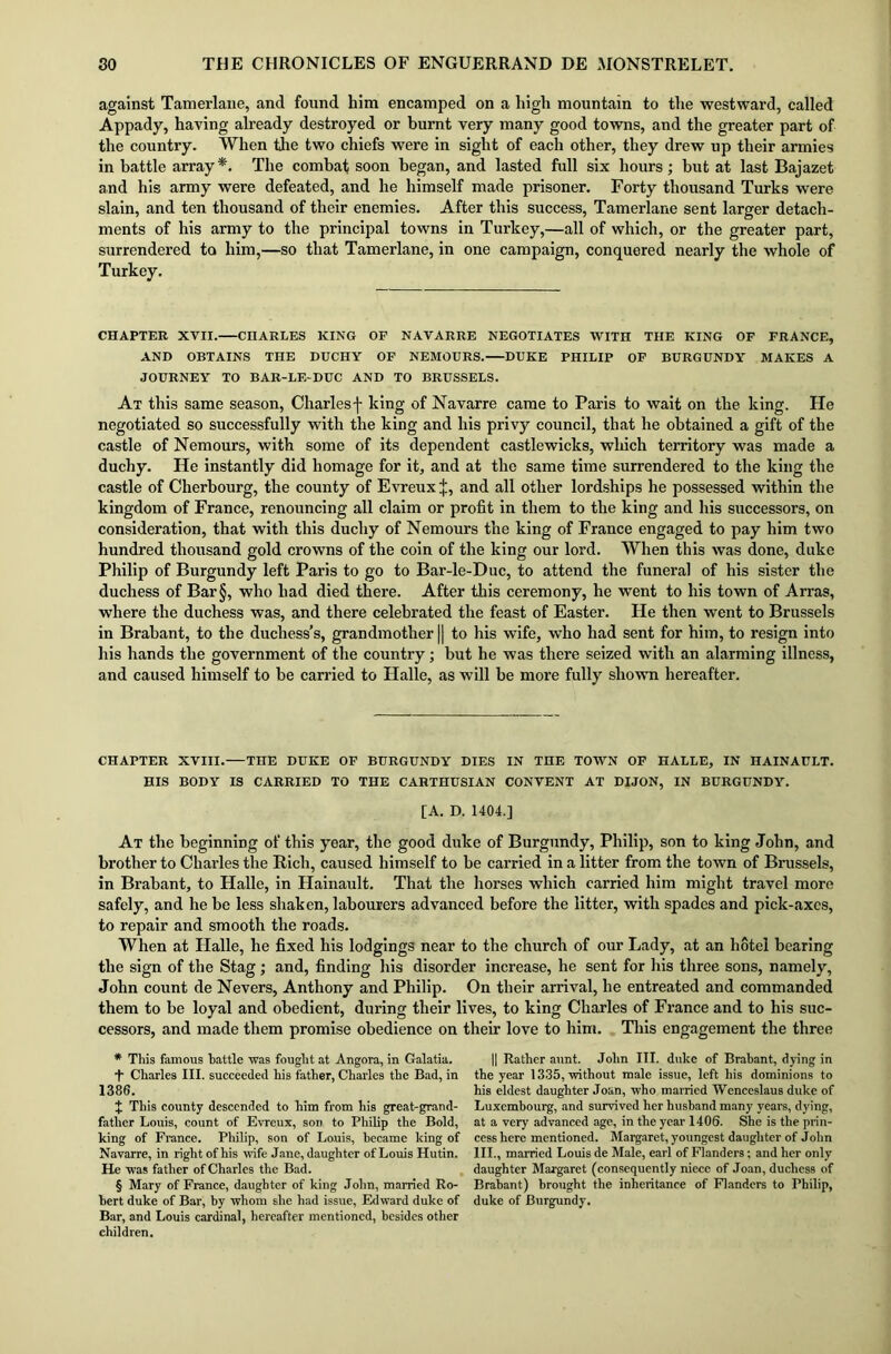 against Tamerlane, and found him encamped on a high mountain to the westward, called Appady, having already destroyed or burnt very many good towns, and the greater part of the country. When the two chiefs were in sight of each other, they drew up their armies in battle array* * * §. The combat soon began, and lasted full six hours; but at last Bajazet and his army were defeated, and he himself made prisoner. Forty thousand Turks were slain, and ten thousand of their enemies. After this success, Tamerlane sent larger detach- ments of his army to the principal towns in Turkey,—all of which, or the greater part, surrendered to him,—so that Tamerlane, in one campaign, conquered nearly the whole of Turkey. CHAPTER XVII. CHARLES KING OF NAVARRE NEGOTIATES WITH THE KING OF FRANCE, AND OBTAINS THE DUCHY OF NEMOURS. DUKE PHILIP OF BURGUNDY MAKES A JOURNEY TO BAR-LE-DUC AND TO BRUSSELS. At this same season, Charlesf king of Navarre came to Paris to wait on the king. He negotiated so successfully with the king and his privy council, that he obtained a gift of the castle of Nemours, with some of its dependent castlewicks, which territory was made a duchy. He instantly did homage for it, and at the same time surrendered to the king the castle of Cherbourg, the county of Evreux *, and all other lordships he possessed within the kingdom of France, renouncing all claim or profit in them to the king and his successors, on consideration, that with this duchy of Nemours the king of France engaged to pay him two hundred thousand gold crowns of the coin of the king our lord. When this was done, duke Philip of Burgundy left Paris to go to Bar-le-Duc, to attend the funeral of his sister the duchess of Bar§, who had died there. After this ceremony, he went to his town of Arras, where the duchess was, and there celebrated the feast of Easter. He then went to Brussels in Brabant, to the duchess’s, grandmother || to his wife, who had sent for him, to resign into his hands the government of the country ; but he was there seized with an alarming illness, and caused himself to be carried to Halle, as will be more fully shown hereafter. CHAPTER XVIII. THE DUKE OF BURGUNDY DIES IN THE TOWN OF HALLE, IN HAINAULT. HIS BODY IS CARRIED TO THE CARTHUSIAN CONVENT AT DIJON, IN BURGUNDY. [A. D. 1404.] At the beginning of this year, the good duke of Burgundy, Philip, son to king John, and brother to Charles the Rich, caused himself to be carried in a litter from the town of Brussels, in Brabant, to Halle, in Hainault. That the horses which carried him might travel more safely, and he be less shaken, labourers advanced before the litter, with spades and pick-axes, to repair and smooth the roads. When at Halle, he fixed his lodgings near to the church of our Lady, at an hotel bearing the sign of the Stag; and, finding his disorder increase, he sent for his three sons, namely, John count de Nevers, Anthony and Philip. On their arrival, he entreated and commanded them to be loyal and obedient, during their lives, to king Charles of France and to his suc- cessors, and made them promise obedience on their love to him. This engagement the three * Tliis famous tattle was fouglit at Angora, in Galatia. T Charles III. succeeded his father, Charles the Bad, in 1386. t This county descended to him from his great-grand- father Louis, count of Evreux, son to Philip the Bold, king of France. Philip, son of Louis, became king of Navarre, in rightof his wife Jane, daughter of Louis Hutin. He was father of Charles the Bad. § Mary of France, daughter of king John, married Ro- bert duke of Bar, by whom she had issue, Edward duke of Bar, and Louis cardinal, hereafter mentioned, besides other children. || Rather aunt. John III. duke of Brabant, dying in the year 1335, without male issue, left his dominions to his eldest daughter Joan, who married Wenceslaus duke of Luxembourg, and survived her husband many years, dying, at a very advanced age, in the year 1406. She is the prin- cess here mentioned. Margaret, youngest daughter of John III., married Louis de Male, earl of Flanders; and her only daughter Margaret (consequently niece of Joan, duchess of Brabant) brought the inheritance of Flanders to Philip, duke of Burgundy.