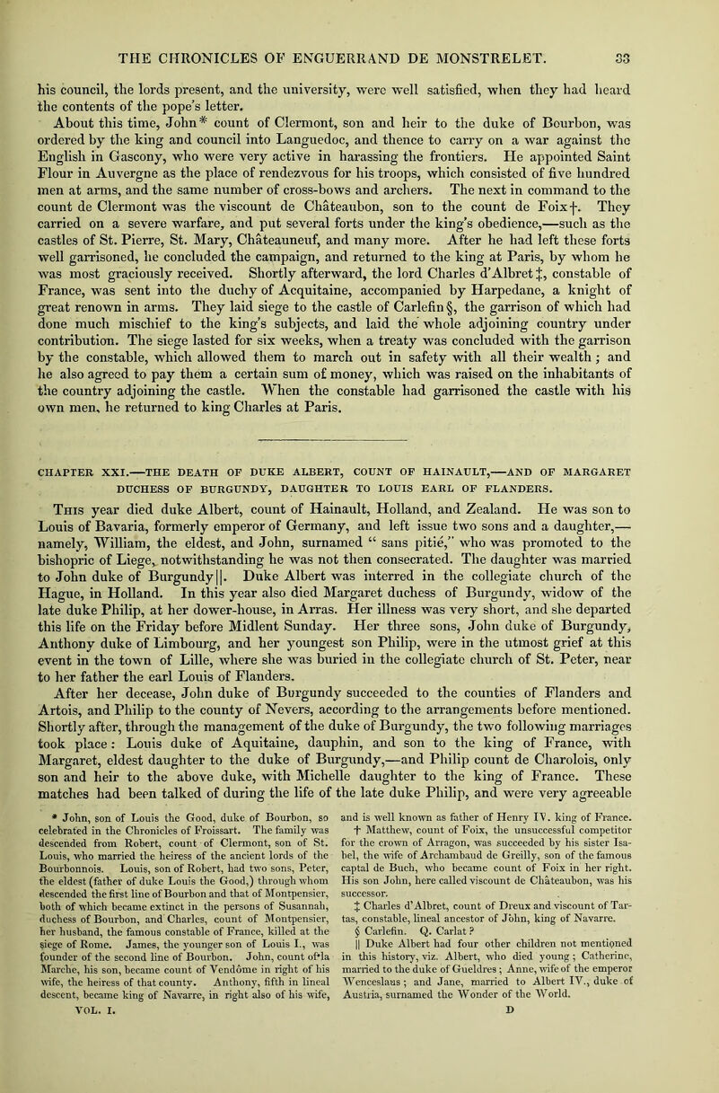 his council, the lords present, and the university, were well satisfied, when they had heard the contents of the pope’s letter. About this time, John* count of Clermont, son and heir to the duke of Bourbon, was ordered by the king and council into Languedoc, and thence to carry on a war against the English in Gascony, who were very active in harassing the frontiers. He appointed Saint Flour in Auvergne as the place of rendezvous for his troops, which consisted of five hundred men at arms, and the same number of cross-bows and archers. The next in command to the count de Clermont was the viscount de Chateaubon, son to the count de Foixf. They carried on a severe warfare, and put several forts under the king’s obedience,—such as the castles of St. Pierre, St. Mary, Chateauneuf, and many more. After he had left these forts well garrisoned, he concluded the campaign, and returned to the king at Paris, by whom he was most graciously received. Shortly afterward, the lord Charles d’Albret |, constable of France, was sent into the duchy of Acquitaine, accompanied by Harpedane, a knight of great renown in arms. They laid siege to the castle of Carlefin §, the garrison of which had done much mischief to the king’s subjects, and laid the whole adjoining country under contribution. The siege lasted for six weeks, when a treaty was concluded with the garrison by the constable, which allowed them to march out in safety with all their wealth; and he also agreed to pay them a certain sum of money, which was raised on the inhabitants of the country adjoining the castle. When the constable had garrisoned the castle with his own men, he returned to king Charles at Paris. CHAPTER XXI. THE DEATH OP DUKE ALBERT, COUNT OP HAINAULT, AND OF MARGARET DUCHESS OP BURGUNDY, DAUGHTER TO LOUIS EARL OF FLANDERS. This year died duke Albert, count of Hainault, Holland, and Zealand. He was son to Louis of Bavaria, formerly emperor of Germany, and left issue two sons and a daughter,— namely, William, the eldest, and John, surnamed “ sans pitie,” who was promoted to the bishopric of Liege, notwithstanding he was not then consecrated. The daughter was married to John duke of Burgundy||. Duke Albert was interred in the collegiate church of the Hague, in Holland. In this year also died Margaret duchess of Burgundy, widow of the late duke Philip, at her dower-house, in Arras. Her illness was very short, and she departed this life on the Friday before Midlent Sunday. Her three sons, John duke of Burgundy, Anthony duke of Limbourg, and her youngest son Philip, were in the utmost grief at this event in the town of Lille, where she was buried in the collegiate church of St. Peter, near to her father the earl Louis of Flanders. After her decease, John duke of Burgundy succeeded to the counties of Flanders and Artois, and Philip to the county of Nevers, according to the arrangements before mentioned. Shortly after, through the management of the duke of Burgundy, the two following marriages took place: Louis duke of Aquitaine, dauphin, and son to the king of France, with Margaret, eldest daughter to the duke of Burgundy,—and Philip count de Charolois, only son and heir to the above duke, with Michelle daughter to the king of France. These matches had been talked of during the life of the late duke Philip, and were very agreeable * John, son of Louis the Good, duke of Bourbon, so celebrated in the Chronicles of Froissart. The family was descended from Robert, count of Clermont, son of St. Louis, who married the heiress of the ancient lords of the Bourbonnois. Louis, son of Robert, had two sons, Peter, the eldest (father of duke Louis the Good,) through whom descended the first line of Bourbon and that of Montpensier, both of which became extinct in the persons of Susannah, duchess of Bourbon, and Charles, count of Montpensier, her husband, the famous constable of France, killed at the siege of Rome. James, the younger son of Louis I., was founder of the second line of Bourbon. John, count of'la Marche, his son, became count of Vendome in right of his wife, the heiress of that county. Anthony, fifth in lineal descent, became king of Navarre, in right also of his wife, VOL. I. and is well known as father of Henry IT. king of France. T Matthew, count of Foix, the unsuccessful competitor for the crown of Arragon, was succeeded by his sister Isa- bel, the wife of Archambaud de Greilly, son of the famous captal de Bueh, who became count of Foix in her right. His son John, here called viscount de Chateaubon, was his successor, % Charles d’Albret, count of Dreux and viscount of Tar- tas, constable, lineal ancestor of John, king of Navarre. § Carlefin. Q. Carlat ? || Duke Albert had four other children not mentioned in this history, viz. Albert, who died young; Catherine, married to the duke of Gueldres; Anne, wife of the emperor Wenceslaus; and Jane, married to Albert IV., duke of Austria, surnamed the Wonder of the World. D