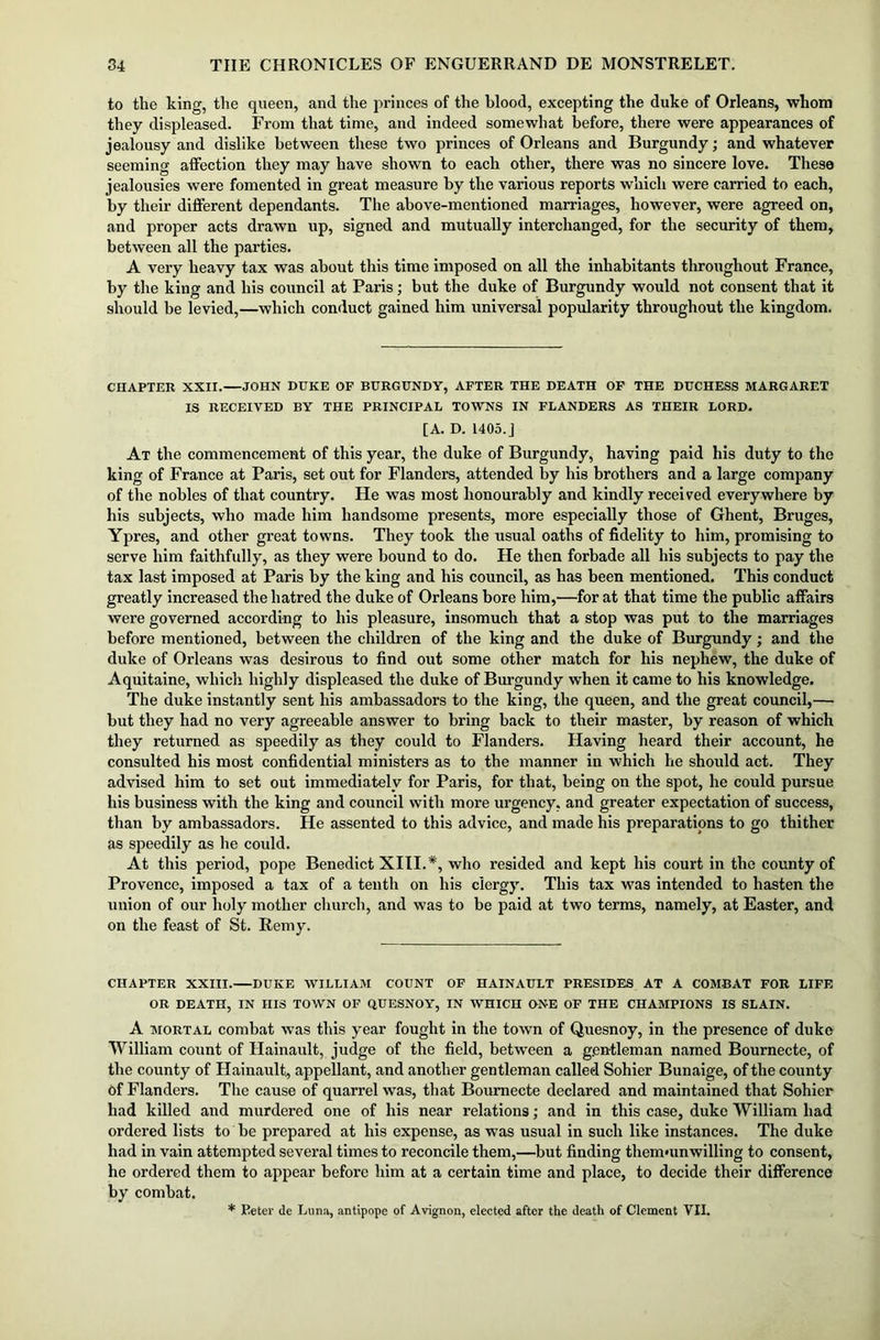 to the king, the queen, and the princes of the blood, excepting the duke of Orleans, whom they displeased. From that time, and indeed somewhat before, there were appearances of jealousy and dislike between these two princes of Orleans and Burgundy; and whatever seeming affection they may have shown to each other, there was no sincere love. These jealousies were fomented in great measure by the various reports which were carried to each, by their different dependants. The above-mentioned marriages, however, were agreed on, and proper acts drawn up, signed and mutually interchanged, for the security of them, between all the parties. A very heavy tax was about this time imposed on all the inhabitants throughout France, by the king and his council at Paris; but the duke of Burgundy would not consent that it should be levied,—which conduct gained him universal popularity throughout the kingdom. CHAPTER XXII. JOHN DUKE OF BURGUNDY, AFTER THE DEATH OF THE DUCHESS MARGARET IS RECEIVED BY THE PRINCIPAL TOWNS IN FLANDERS AS THEIR LORD. [A. D. 1405.J At the commencement of this year, the duke of Burgundy, having paid his duty to the king of France at Paris, set out for Flanders, attended by his brothers and a large company of the nobles of that country. He was most honourably and kindly received everywhere by his subjects, who made him handsome presents, more especially those of Ghent, Bruges, Ypres, and other great towns. They took the usual oaths of fidelity to him, promising to serve him faithfully, as they were bound to do. He then forbade all his subjects to pay the tax last imposed at Paris by the king and his council, as has been mentioned. This conduct greatly increased the hatred the duke of Orleans bore him,—for at that time the public affairs were governed according to his pleasure, insomuch that a stop was put to the marriages before mentioned, between the children of the king and the duke of Burgundy; and the duke of Orleans was desirous to find out some other match for his nephew, the duke of Aquitaine, which highly displeased the duke of Burgundy when it came to his knowledge. The duke instantly sent his ambassadors to the king, the queen, and the great council,— but they had no very agreeable answer to bring back to their master, by reason of which they returned as speedily as they could to Flanders. Having heard their account, he consulted his most confidential ministers as to the manner in which he should act. They advised him to set out immediately for Paris, for that, being on the spot, he could pursue his business with the king and council with more urgency, and greater expectation of success, than by ambassadors. He assented to this advice, and made his preparations to go thither as speedily as he coidd. At this period, pope Benedict XIII.#, who resided and kept his court in the county of Provence, imposed a tax of a tenth on his clergy. This tax was intended to hasten the union of our holy mother church, and was to be paid at two terms, namely, at Easter, and on the feast of St. Remy. CHAPTER XXIII. DUKE WILLIAM COUNT OF H AIN AULT PRESIDES AT A COMBAT FOR LIFE OR DEATH, IN niS TOWN OF QUESNOY, IN WHICH ONE OF THE CHAMPIONS IS SLAIN. A mortal combat was this year fought in the town of Quesnoy, in the presence of duke William count of Hainault, judge of the field, between a gentleman named Bournecte, of the county of Hainault, appellant, and another gentleman called Sohier Bunaige, of the county of Flanders. The cause of quarrel was, that Bournecte declared and maintained that Sohier had killed and murdered one of his near relations; and in this case, duke William had ordered lists to be prepared at his expense, as was usual in such like instances. The duke had in vain attempted several times to reconcile them,—but finding thernmnwilling to consent, he ordered them to appear before him at a certain time and place, to decide their difference by combat. * Eeter <le Lima, antipope of Avignon, elected after the death of Clement VII.