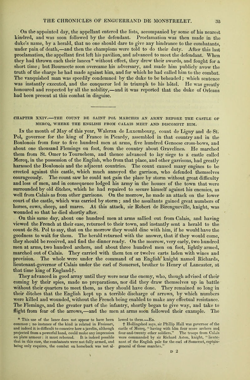 On the appointed day, the appellant entered the lists, accompanied by some of his nearest kindred, and was soon followed by the defendant. Proclamation was then made in the duke’s name, by a herald, that no one should dare to give any hindrance to the combatants, under pain of death,—and then the champions were told to do their duty. After this last proclamation, the appellant first left his pavilion, and advanced to meet the defendant. When they had thrown each their lances* without effect, they drew their swords, and fought for a short time; but Bournecte soon overcame his adversary, and made him publicly avow the truth of the charge he had made against him, and for which he had called him to the combat. The vanquished man was speedily condemned by the duke to be beheaded; which sentence was instantly executed, and the conqueror led in triumph to his hotel. He was greatly honoured and respected by all the nobility,—and it was reported that the duke of Orleans had been present at this combat in disguise. CHAPTER XXIV. THE COUNT DE SAINT POE MARCHES AN ARMY BEFORE THE CASTLE OF MERCQ, WHERE THE ENGLISH FROM CALAIS MEET AND DISCOMFIT HIM. In the month of May of this year, Waleran de Luxembourg, count de Ligny and de St. Pol, governor for the king of France in Picardy, assembled in that country and in the Boulonois from four to five hundred men at arms, five hundred Genoese cross-bows, and about one thousand Flemings on foot, from the country about Gravelincs. He marched them from St. Omer to Tournehem, and thence advanced to lay siege to a castle called Mercq, in the possession of the English, who from that place, and other garrisons, had greatly harassed the Boulonois and the adjacent countries. The count caused many engines to be erected against this castle, which much annoyed the garrison, who defended themselves courageously. The count saw he could not gain the place by storm without great difficulty and loss of men, and in consequence lodged his army in the houses of the town that were surrounded by old ditches, which he had repaired to secure himself against his enemies, as well from Calais as from other garrisons. On the morrow, he made an attack on the lower court of the castle, which was carried by storm; and the assailants gained great numbers of horses, cows, sheep, and mares. At this attack, sir Robert de Birengueville, knight, was wounded so that he died shortly after. On this same day, about one hundred men at arms sallied out from Calais, and having viewed the French at their ease, returned to their town, and instantly sent a herald to the count de St. Pol to say, that on the morrow they would dine with him, if he would have the goodness to wait for them. The herald returned with the answer, that if they would come, they should be received, and find the dinner ready. On the morrow, very early, two hundred men at arms, two hundred archers, and about three hundred men on foot, lightly armed, marched out of Calais. They carried with them ten or twelve carts laden with wines and provision. The whole were under the command of an English knight named Richards, lieutenant-governor of Calais under the earl of Somerset, brother to Henry of Lancaster, at that time king of England.'!'. They advanced in good array until they were near the enemy, who, though advised of their coming by their spies, made no preparations, nor did they draw themselves up in battle without their quarters to meet them, as they should have done. They remained so long in their ditches that the English kept up a terrible discharge of arrows, by which numbers were killed and wounded, without the French being enabled to make any effectual resistance. The Flemings, and the greater part of the infantry, shortly began to give way, and take to flight from fear of the arrows,—and the men at arms soon followed their example. The * This use of the lance does not appear to have been common ; no instance of the kind is related in Froissart, and indeed it is difficult to conceive hotv a javelin, although projected from a powerful hand, could make any impression on plate armour : it must rebound. It is indeed possible that in this case, the combatants were not fully armed, and being only esquires, the combat on horseback was not al- lowed to them.-—Ed. f Hollingshed says, sir Phillip Hall was governor of the castle of Mercq, “ having with him four score archers and four-and-twenty other soldiers.” The troops from Calais were commanded by sir Richard Aston, knight, “ lieute- nant of the English pale for the earl of Somerset, captain- general of those marches.”