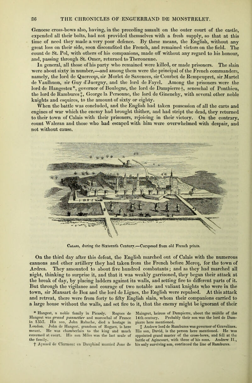 Genoese cross-bows also, having, in the preceding assault on the outer court of the castle, expended all their bolts, bad not provided themselves with a fresh supply, so that at this time of need they made a very poor defence. By these means, the English, without any great loss on their side, soon discomfited the French, and remained victors on the field. The count de St. Pol, with others of his companions, made off without any regard to his honour, and, passing through St. Omer, returned to Therouenne. In general, all those of his party who remained were killed, or made prisoners. The slain were about sixty in number,—and among them were the principal of the French commanders, namely, the lord de Querecqs, sir Morlet de Savences, sir Courbet de Rempeupret, sir Martel de Vaulhuon, sir Guy d’Juergny, and the lord de Fayel. Among the prisoners were the lord de Ilangestcz#, governor of Boulogne, the lord de Dampierref, seneschal of Ponthieu, the lord de Rambures+, George la Personne, the lord de Ginenchy, with several other noble knights and esquires, to the amount of sixty or eighty. When the battle was concluded, and the English had taken possession of all the carts and engines of war which the enemy had brought thither, and had stript the dead, they returned to their town of Calais with their prisoners, rejoicing in their victory. On the contrary, count Waleran and those who had escaped with him were overwhelmed with despair, and not without cause. Calais, during the Sixteenth Century.—Composed from old French prints. On the third day after this defeat, the English marched out of Calais with the numerous cannons and other artillery they had taken from the French before Mercq, for the town of Ardres. They amounted to about five hundred combatants; and as they had marched all night, thinking to surprise it, and that it was weakly garrisoned, they began their attack at the break of day, by placing ladders against its walls, and setting fire to different parts of it. But through the vigilance and courage of two notable and valiant knights who were in the town, sir Mansart de Boz and the lord de Lignes, the English were repulsed. At this attack and retreat, there were from forty to fifty English slain, whom their companions carried to a large house without the walls, and set fire to it, that the enemy might be ignorant of their * Hangest, a noble family in Picardy. Rogues de Hangest was grand pa.nne.tier and mareschal of France in 1352. His son, John Rabaclie, died a hostage in London. John de Hangest, grandson of Rogues, is here meant. He was chamberlain to the king and much esteemed at court. His son Miles was the last male of the family. t Aynard de Clermont en Daupliine married Jane de Maingret, heiress of Dampierre, about the middle of the 14 th century. Probably their son was the lord de Dam- pierre here mentioned. + Andrew lord de Rambures was governor of Gravclines. His son, David, is the person here mentioned. He was appointed grand master of the cross-bows, and fell at the battle of Agincourt, with three of his sons. Andrew II., his only surviving son, continued the line of Rambures.