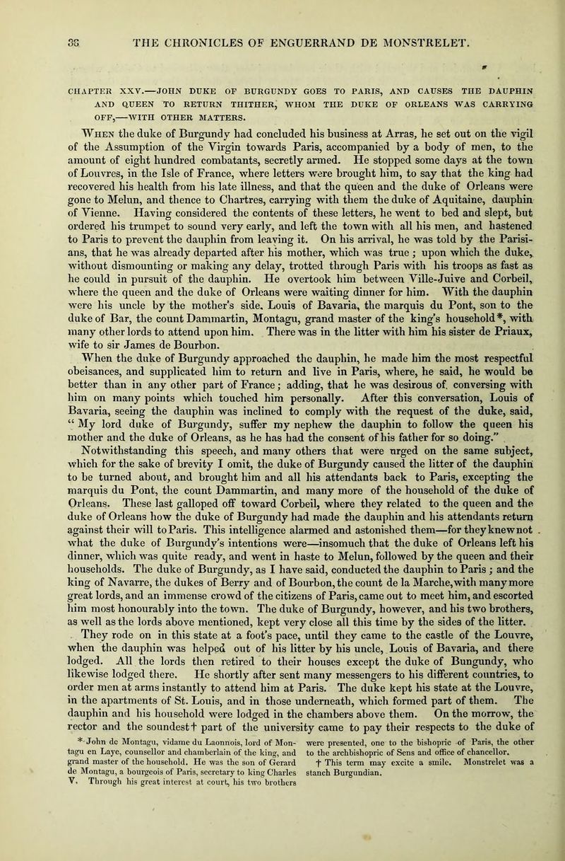 CHAPTER XXV. JOHN DUKE OF BURGUNDY GOES TO PARIS, AND CAUSES THE DAUPHIN AND QUEEN TO RETURN THITHER, WHOM THE DUKE OF ORLEANS WAS CARRYING OFF, WITH OTHER MATTERS. When the duke of Burgundy had concluded his business at Arras, he set out on the vigil of the Assumption of the Virgin towards Paris, accompanied by a body of men, to the amount of eight hundred combatants, secretly armed. He stopped some days at the town of Louvres, in the Isle of France, where letters were brought him, to say that the king had recovered his health from his late illness, and that the queen and the duke of Orleans were gone to Melun, and thence to Chartres, carrying with them the duke of Aquitaine, dauphin of Vienne. Having considered the contents of these letters, he went to bed and slept, but ordered his trumpet to sound very early, and left the town with all his men, and hastened to Paris to prevent the dauphin from leaving it. On his arrival, he was told by the Parisi- ans, that he was already departed after his mother, which was true ; upon which the duke, without dismounting or making any delay, trotted through Paris with his troops as fast as he could in pursuit of the dauphin. He overtook him between Ville-Juive and Corbeil, where the queen and the duke of Orleans were waiting dinner for him. With the dauphin were his uncle by the mother’s side. Louis of Bavaria, the marquis du Pont, son to the duke of Bar, the count Dammartin, Montagu, grand master of the king’s household*, with many other lords to attend upon him. There was in the litter with him his sister de Priaux, wife to sir James de Bourbon. When the duke of Burgundy approached the dauphin, he made him the most respectful obeisances, and supplicated him to return and live in Paris, where, he said, he would be better than in any other part of France; adding, that he was desirous of. conversing with him on many points which touched him personally. After this conversation, Louis of Bavaria, seeing the dauphin was inclined to comply with the request of the duke, said, “ My lord duke of Burgundy, suffer my nephew the dauphin to follow the queen his mother and the duke of Orleans, as he has had the consent of his father for so doing.” Notwithstanding this speech, and many others that were urged on the same subject, which for the sake of brevity I omit, the duke of Burgundy caused the litter of the dauphin to be turned about, and brought him and all his attendants back to Paris, excepting the marquis du Pont, the count Dammartin, and many more of the household of the duke of Orleans. These last galloped off toward Corbeil, where they related to the queen and the duke of Orleans how the duke of Burgundy had made the dauphin and his attendants return against their will to Paris. This intelligence alarmed and astonished them—for they knew not what the duke of Burgundy’s intentions were—insomuch that the duke of Orleans left his dinner, which was quite ready, and went in haste to Melun, followed by the queen and their households. The duke of Burgundy, as I have said, conducted the dauphin to Paris ; and the king of Navarre, the dukes of Berry and of Bourbon, the count de la Marche, with many more great lords, and an immense crowd of the citizens of Paris, came out to meet him, and escorted him most honourably into the town. The duke of Burgundy, however, and his two brothers, as well as the lords above mentioned, kept very close all this time by the sides of the litter. They rode on in this state at a foot’s pace, until they came to the castle of the Louvre, when the dauphin wras helped out of his litter by his uncle, Louis of Bavaria, and there lodged. All the lords then retired to their houses except the duke of Bungundy, who likewise lodged there. He shortly after sent many messengers to his different countries, to order men at arms instantly to attend him at Paris. The duke kept his state at the Louvre, in the apartments of St. Louis, and in those underneath, which formed part of them. The dauphin and his household were lodged in the chambers above them. On the morrow, the rector and the soundestt part of the university came to pay their respects to the duke of * John dc Montagu, vidame du Laonnois, lord of Mon- were presented, one to the bishopric of Paris, the other tagu en Laye, counsellor and chamberlain of the king, and to the archbishopric of Sens and office of chancellor, grand master of the household. He was the son of Gerard 'f* This term may excite a smile. Monstrelet was a de Montagu, a bourgeois of Paris, secretary to king Charles stanch Burgundian. V* Through his great interest at court, his two brothers