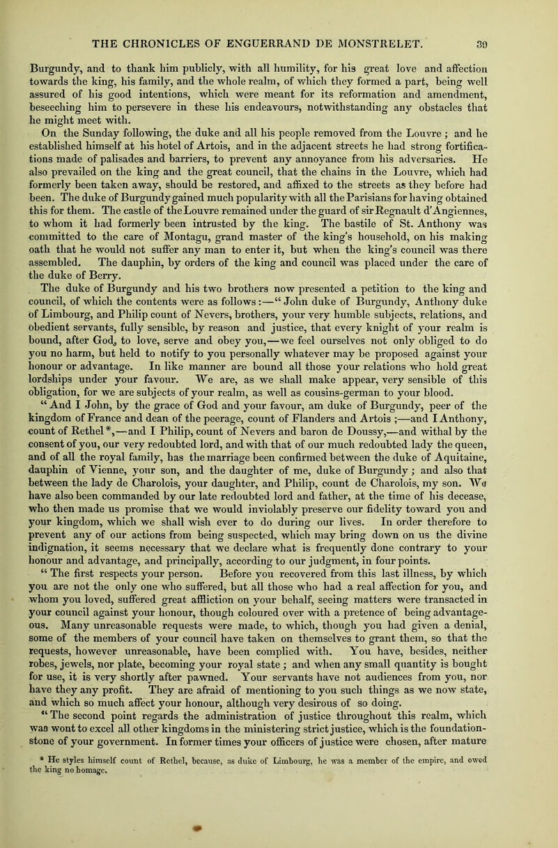 Burgundy, and to thank him publicly, with all humility, for his great love and affection towards the king, his family, and the whole realm, of which they formed a part, being well assured of his good intentions, which were meant for its reformation and amendment, beseeching him to persevere in these his endeavours, notwithstanding any obstacles that he might meet with. On the Sunday following, the duke and all his people removed from the Louvre ; and he established himself at his hotel of Artois, and in the adjacent streets he had strong fortifica- tions made of palisades and barriers, to prevent any annoyance from his adversaries. He also prevailed on the king and the great council, that the chains in the Louvre, which had formerly been taken away, should be restored, and affixed to the streets as they before had been. The duke of Burgundy gained much popularity with all the Parisians for having obtained this for them. The castle of the Louvre remained under the guard of sir Regnault d’Angiennes, to whom it had formerly been intrusted by the king. The bastile of St. Anthony was committed to the care of Montagu, grand master of the king’s household, on his making oath that he would not suffer any man to enter it, but when the king’s council was there assembled. The dauphin, by orders of the king and council was placed under the care of the duke of Berry. The duke of Burgundy and his two brothers now presented a petition to the king and council, of which the contents were as follows :—“ John duke of Burgundy, Anthony duke of Limbourg, and Philip count of Nevers, brothers, your very humble subjects, relations, and Obedient servants, fully sensible, by reason and justice, that every knight of your realm is bound, after God, to love, serve and obey you,—we feel ourselves not only obliged to do you no harm, but held to notify to you personally whatever may be proposed against your honour or advantage. In like manner are bound all those your relations who hold great lordships under your favour. We are, as we shall make appear, very sensible of this obligation, for we are subjects of your realm, as well as cousins-german to your blood. “ And I John, by the grace of God and your favour, am duke of Burgundy, peer of the kingdom of France and dean of the peerage, count of Flanders and Artois ;—and I Anthony, count of Rethel#,—and I Philip, count of Nevers and baron de Doussy,—and withal by the consent of you, our very redoubted lord, and with that of our much redoubted lady the queen, and of all the royal family, has the marriage been confirmed between the duke of Aquitaine, dauphin of Vienne, your son, and the daughter of me, duke of Burgundy ; and also that between the lady de Charolois, your daughter, and Philip, count de Charolois, my son. Wa have also been commanded by our late redoubted lord and father, at the time of his decease, who then made us promise that we would inviolably preserve our fidelity toward you and your kingdom, which we shall wish ever to do during our lives. In order therefore to prevent any of our actions from being suspected, which may bring down on us the divine indignation, it seems necessary that we declare what is frequently done contrary to your honour and advantage, and principally, according to our judgment, in four points. “ The first respects your person. Before you recovered from this last illness, by which you are not the only one who suffered, but all those who had a real affection for you, and whom you loved, suffered great affliction on your behalf, seeing matters were transacted in your council against your honour, though coloured over with a pretence of being advantage- ous. Many unreasonable requests were made, to which, though you had given a denial, some of the members of your council have taken on themselves to grant them, so that the requests, however unreasonable, have been complied with. You have, besides, neither robes, jewels, nor plate, becoming your royal state • and when any small quantity is bought for use, it is very shortly after pawned. Your servants have not audiences from you, nor have they any profit. They are afraid of mentioning to you such things as we now state, and which so much affect your honour, although very desirous of so doing. “ The second point regards the administration of justice throughout this realm, which was wont to excel all other kingdoms in the ministering strict justice, which is the foundation- stone of your government. Informer times your officers of justice were chosen, after mature * He styles himself count of Rethel, because, as duke of Limbourg, be was a member of the empire, and owed the king no homage.