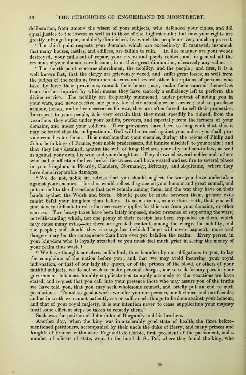 deliberation, from among the wisest of your subjects, who defended your rights, and did equal justice to the lowest as well as to those of the highest rank; but now your rights are greatly infringed upon, and daily diminished, by which the people are very much oppressed. “ The third point respects your domains, which are exceedingly ill managed, insomuch that many houses, castles, and edifices, are falling to ruin. In like manner are your woods destroyed, your mills out of repair, your rivers and ponds robbed, and in general all the revenues of your domains are become, from their great diminution, of scarcely any value, “ The fourth point concerns churchmen, the nobility, and the people; and first, it is a well-known fact, that the clergy are grievously vexed, and suffer great losses, as well from the judges of the realm as from men at arms, and several other descriptions of persons, who take by force their provisions, ransack their houses, nay, make them ransom themselves from further injuries, by which means they have scarcely a sufficiency left to perform the divine service. The nobility are frequently summoned, under pretext of aiding you in your wars, and never receive one penny for their attendance or service; and to purchase armour, horses, and other necessaries for war, they are often forced to sell their properties. In respect to your people, it is very certain that they must speedily be ruined, from the vexations they suffer under your bailiffs, provosts, and especially from the farmers of your domains, and under your soldiers. These grievances have been so long winked at that it may be feared that the indignation of God will be roused against you, unless you shall pro- vide remedies for them. It is notorious that your enemies, during the reigns of Philip and John, both kings of France, your noble predecessors, did infinite mischief to your realm ; and that they long detained, against the will of king Richard, your ally and son-in- law, as well as against your own, his wife and your daughter. They drowned several nobles and others who had an affection for her, broke the truces, and have wasted and set fire to several places in your kingdom, in Picardy, Flanders, Normandy, Brittany, and Aquitaine, where they have done irreparable damages. “ We do not, noble sir, advise that you should neglect the war you have undertaken against your enemies,—for that would reflect disgrace on your honour and great council, and put an end to the dissensions that now remain among them, and the war they have on their hands against the Welsh and Scots. Should peace be made between them, greater evils might befal your kingdom than before. It seems to us, as a certain truth, that you will find it very difficult to raise the necessary supplies for this war from your domains, or other sources. Two heavy taxes have been lately imposed, under pretence of supporting the wars; notwithstanding which, not one penny of their receipt has been expended on them, which may cause many evils,—for there are great discontents among the clergy, the nobility, and the people; and should they rise together (which I hope will never happen), more real dangers may be the consequence than have ever yet befallen the realm. Every person in your kingdom who is loyally attached to you must feel much grief in seeing the money of your realm thus wasted. “We have thought ourselves, noble lord, thus bounden by our obligations to you, to lay the complaints of the nation before you; and, that we may avoid incurring your royal indignation, or that of our lady the queen, or of the princes of the blood, or others of your faithful subjects, we do not wish to make personal charges, nor to seek for any part in your government, but most humbly supplicate you to apply a remedy to the vexations we have stated, and request that you call into your presence those who may assure you of the truths we have told you, that you may seek wholesome counsel, and briefly put an end to such peculations. To aid so good a work, we offer you our persons, our fortunes, and our friends; and as in truth we cannot patiently see or suffer such things to be done against your honour, and that of your royal majesty, it is our intention never to cease supplicating your majesty until some efficient steps be taken to remedy them.” Such was the petition of John duke of Burgundy and his brothers. Another day, when the king was in a tolerably good state of health, the three before- mentioned petitioners, accompanied by their uncle the duke of Berry, and many princes and knights of France, withmaster Regnault de Corbie, first president of the parliament, and a number of officers of state, went to the hotel de St. Pol, where they found the king, who