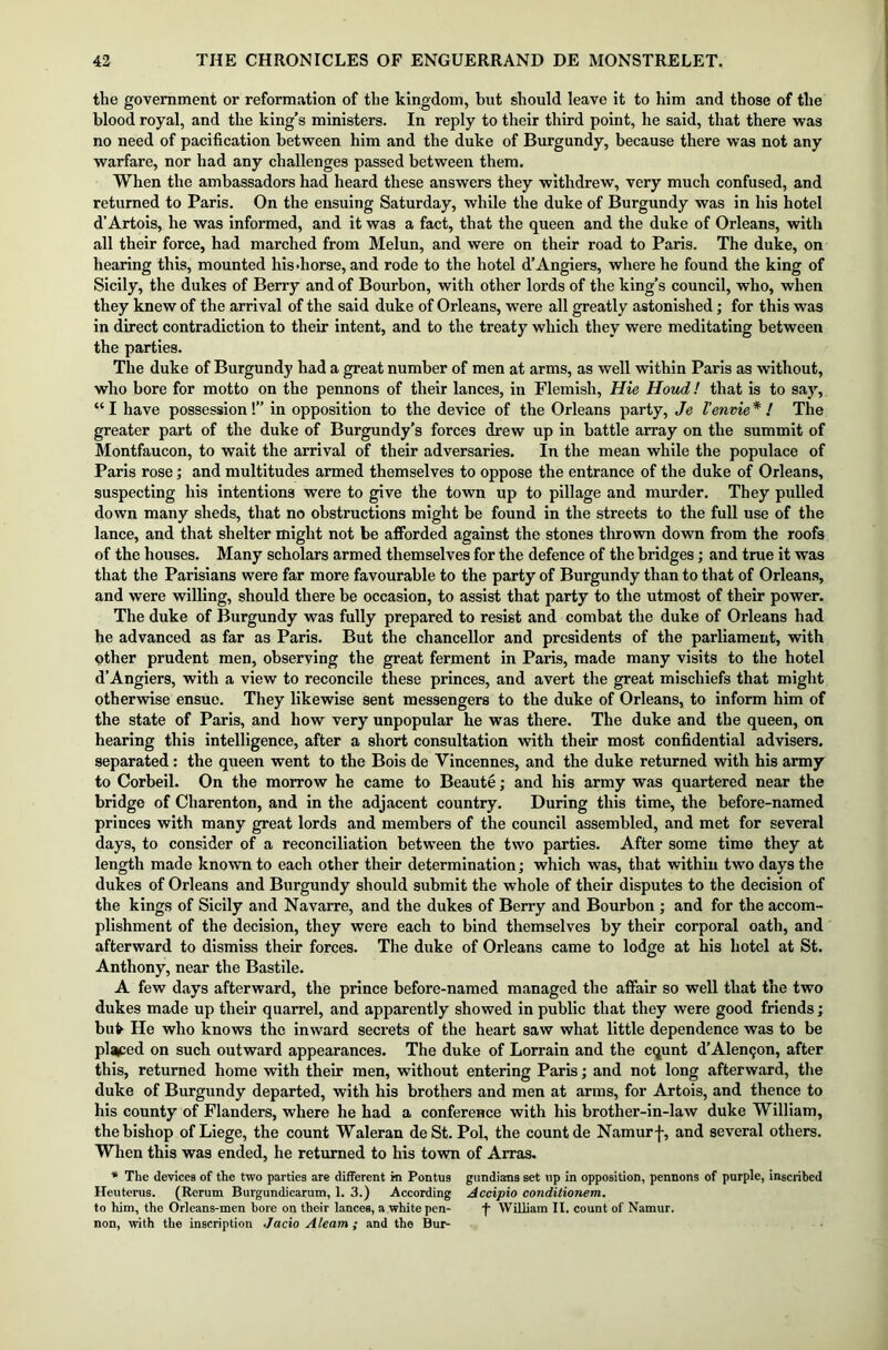 the government or reformation of the kingdom, but should leave it to him and those of the blood royal, and the king’s ministers. In reply to their third point, he said, that there was no need of pacification between him and the duke of Burgundy, because there was not any warfare, nor had any challenges passed between them. When the ambassadors had heard these answers they withdrew, very much confused, and returned to Paris. On the ensuing Saturday, while the duke of Burgundy was in his hotel d’Artois, he was informed, and it was a fact, that the queen and the duke of Orleans, with all their force, had marched from Melun, and were on their road to Paris. The duke, on hearing this, mounted hisdiorse, and rode to the hotel d’Angiers, where he found the king of Sicily, the dukes of Berry and of Bourbon, with other lords of the king’s council, who, when they knew of the arrival of the said duke of Orleans, were all greatly astonished; for this was in direct contradiction to their intent, and to the treaty which they were meditating between the parties. The duke of Burgundy had a great number of men at arms, as well within Paris as without, who bore for motto on the pennons of their lances, in Flemish, Hie Houd! that is to say, “ I have possession!” in opposition to the device of the Orleans party, Je I’envie * ! The greater part of the duke of Burgundy’s forces drew up in battle array on the summit of Montfaucon, to wait the arrival of their adversaries. In the mean while the populace of Paris rose; and multitudes armed themselves to oppose the entrance of the duke of Orleans, suspecting his intentions were to give the town up to pillage and murder. They pulled down many sheds, that no obstructions might be found in the streets to the full use of the lance, and that shelter might not be afforded against the stones thrown down from the roofs of the houses. Many scholars armed themselves for the defence of the bridges; and true it was that the Parisians were far more favourable to the party of Burgundy than to that of Orleans, and were willing, should there be occasion, to assist that party to the utmost of their power. The duke of Burgundy was fully prepared to resist and combat the duke of Orleans had he advanced as far as Paris. But the chancellor and presidents of the parliament, with other prudent men, observing the great ferment in Paris, made many visits to the hotel d’Angiers, with a view to reconcile these princes, and avert the great mischiefs that might otherwise ensue. They likewise sent messengers to the duke of Orleans, to inform him of the state of Paris, and how very unpopular he was there. The duke and the queen, on hearing this intelligence, after a short consultation with their most confidential advisers, separated: the queen went to the Bois de Vincennes, and the duke returned with his army to Corbeil. On the morrow he came to Beaute; and his army was quartered near the bridge of Charenton, and in the adjacent country. During this time, the before-named princes with many great lords and members of the council assembled, and met for several days, to consider of a reconciliation between the two parties. After some time they at length made known to each other their determination; which was, that within two days the dukes of Orleans and Burgundy should submit the whole of their disputes to the decision of the kings of Sicily and Navarre, and the dukes of Berry and Bourbon ; and for the accom- plishment of the decision, they were each to bind themselves by their corporal oath, and afterward to dismiss their forces. The duke of Orleans came to lodge at his hotel at St. Anthony, near the Bastile. A few days afterward, the prince before-named managed the affair so well that the two dukes made up their quarrel, and apparently showed in public that they were good friends; bufr He who knows the inward secrets of the heart saw what little dependence was to be placed on such outward appearances. The duke of Lorrain and the cqunt d’Alemjon, after this, returned home with their men, without entering Paris; and not long afterward, the duke of Burgundy departed, with his brothers and men at arms, for Artois, and thence to his county of Flanders, where he had a conference with his brother-in-law duke William, the bishop of Liege, the count Waleran deSt. Pol, the count de Namur j-, and several others. When this was ended, he returned to his town of Arras. * The devices of the two parties are different m Pontus gundiarns set up in opposition, pennons of purple, inscribed Heuterus. (Rerum Burgundicarum, 1. 3.) According Accipio condilionem. to him, the Orlcans-men bore on their lances, a white pen- f William II. count of Namur, non, with the inscription Jacio Aleam ; and the Bur-