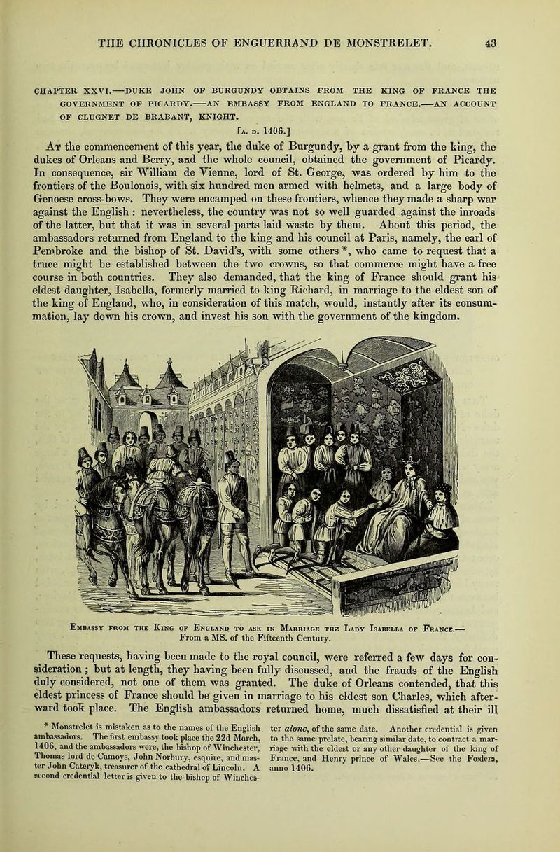 CHAPTER XXVI. DEICE JOHN OF BURGUNDY OBTAINS FROM THE KING OF FRANCE THE GOVERNMENT OF PICARDY. AN EMBASSY FROM ENGLAND TO FRANCE. AN ACCOUNT OF CLUGNET DE BRABANT, KNIGHT. Ta. d. 1406.] At tlie commencement of this year, the duke of Burgundy, by a grant from the king, the dukes of Orleans and Berry, and the whole council, obtained the government of Picardy. In consequence, sir William de Yienne, lord of St. George, was ordered by him to the frontiers of the Boulonois, with six hundred men armed with helmets, and a large body of Genoese cross-bows. They were encamped on these frontiers, whence they made a sharp war against the English : nevertheless, the country was not so well guarded against the inroads of the latter, but that it was in several parts laid waste by them. About this period, the ambassadors returned from England to the king and his council at Paris, namely, the earl of Pembroke and the bishop of St. David’s, with some others *, who came to request that a truce might be established between the two crowns, so that commerce might have a free course in both countries. They also demanded, that the king of France should grant his eldest daughter, Isabella, formerly married to king Richard, in marriage to the eldest son of the king of England, who, in consideration of this match, would, instantly after its consum- mation, lay down his crown, and invest his son with the government of the kingdom. Embassy prom the King of England to ask in Marriage the Lady Isabella of France.— From a MS. of the Fifteenth Century. These requests, having been made to the royal council, were referred a few days for con- sideration ; but at length, they having been fully discussed, and the frauds of the English duly considered, not one of them was granted. The duke of Orleans contended, that this eldest princess of France should be given in marriage to his eldest son Charles, which after- ward took place. The English ambassadors returned home, much dissatisfied at their ill * Monstrelet is mistaken as to the names of the English ter alone, of the same date. Another credential is given ambassadors. The first embassy took place the 22d March, to the same prelate, hearing similar date, to contract a mar- 1406, and the ambassadors were, the bishop of Winchester, riage with the eldest or any other daughter of the king of Thomas lord do Camoys, John Norbury, esquire, and mas- France, and Henry prince of Wales.—See the Feeders, ter John Cateryk, treasurer of the cathedral of Lincoln. A anno 1406. second credential letter is given to the bishop of Winches-