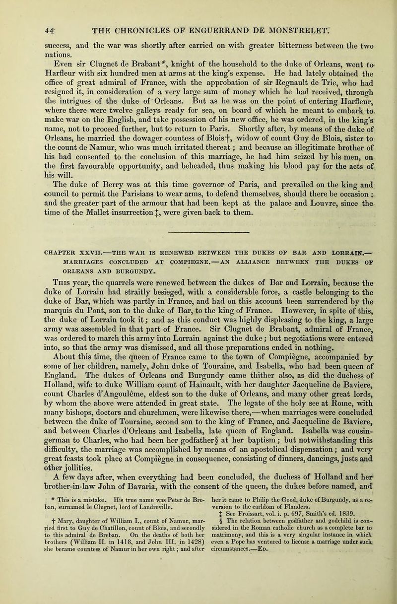 success, and the war was shortly after carried on with greater bitterness between the two nations. Even sir Clugnet de Brabant*, knight of the household to the duke of Orleans, went to Harfleur with six hundred men at arms at the king’s expense. He had lately obtained the office of great admiral of France, witli the approbation of sir Regnault de Trie, who had resigned it, in consideration of a very large sum of money which he had received, through the intrigues of the duke of Orleans. But as he was on the point of entering Harfleur, where there were twelve galleys ready for sea, on board of which he meant to embark to make war on the English, and take possession of his new office, he was ordered, in the king’s name, not to proceed further, but to return to Paris. Shortly after, by means of the duke of Orleans, he married the dowager countess of Bloisj-, widow of count Guy de Blois, sister to the count de Namur, who was much irritated thereat; and because an illegitimate brother of his had consented to the conclusion of this marriage, he had him seized by his men, on the first favourable opportunity, and beheaded, thus making his blood pay for the acts of his will. The duke of Berry was at this time governor of Paris, and prevailed on the king and council to permit the Parisians to wear arms, to defend themselves, should there be occasion ; and the greater part of the armour that had been kept at the palace and Louvre, since the time of the Mallet insurrection^, were given back to them. CHAPTER XXVII. THE WAR IS RENEWED BETWEEN THE DUKES OF BAR AND LORRAIN.— MARRIAGES CONCLUDED AT COMPIEGNE. AN ALLIANCE BETWEEN THE DUKES OF ORLEANS AND BURGUNDY. This year, the quarrels were renewed between the dukes of Bar and Lorrain, because the duke of Lorrain had straitly besieged, with a considerable force, a castle belonging to the duke of Bar, which was partly in France, and had on this account been surrendered by the marquis du Pont, son to the duke of Bar, to the king of France. However, in spite of this, the duke of Lorrain took it; and as this conduct was highly displeasing to the king, a large army was assembled in that part of France. Sir Clugnet de Brabant, admiral of France, was ordered to march this army into Lorrain against the duke; but negotiations were entered into, so that the army was dismissed, and all those preparations ended in nothing. About this time, the queen of France came to the town of Compiegne, accompanied by some of her children, namely, John duke of Touraine, and Isabella, who had been queen of England. The dukes of Orleans and Burgundy came thither also, as did the duchess of Holland, wife to duke William count of Hainault, with her daughter Jacqueline de Baviere, count Charles d’Angouleme, eldest son to the duke of Orleans, and many other great lords, by whom the above were attended in great state. The legate of the holy see at Rome, with many bishops, doctors and churchmen, were likewise there,—when marriages were concluded between the duke of Touraine, second son to the king of France, and Jacqueline de Baviere, and between Charles d’Orleans and Isabella, late queen of England. Isabella was cousin- german to Charles, who had been her godfatlier§ at her baptism; but notwithstanding this difficulty, the marriage was accomplished by means of an apostolical dispensation; and very great feasts took place at Compiegne in consequence, consisting of dinners, dancings, justs and other jollities. A few days after, when everything had been concluded, the duchess of Holland and her brother-in- law John of Bavaria, with the consent of the queen, the dukes before named, and * This is a mistake. His true name was Peter de Bre- ban, sumamed le Clugnet, lord of Landreville. j Mary, daughter of William I., count of Namur, mar- ried first to Guy de Chatillon, count of Blois, and secondly to this admiral de Breban. On the deaths of both her brothers (William II. in 1418, and John III. in 1428) she became countess of Namur in her own right; and after her it came to Philip the Good, duke of Burgundy, as a re- version to the earldom of Flanders. J See Froissart, vol. i. p. b'97, Smith’s ed. 1839. § The relation between godfather and godchild is con- sidered in the Roman catholic church as a complete bar to matrimony, and this is a very singular instance in which even a Pope has ventured to license a marriage under suck circumstances.—Ed.