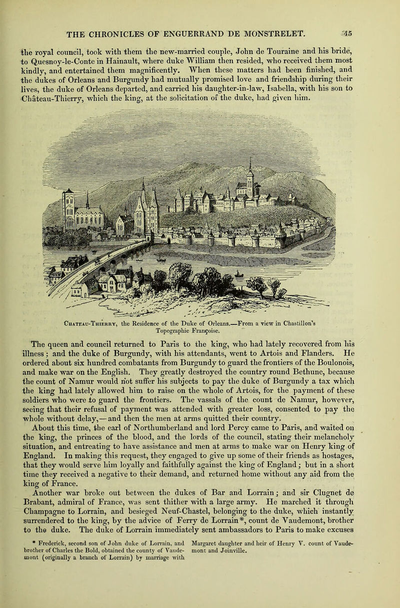 tlie royal council, took with them the new-married couple, John de Touraine and his bride, to Q.uesnoy-le-Conte in Hainault, where duke William then resided, who received them most kindly, and entertained them magnificently. When these matters had been finished, and the dukes of Orleans and Burgundy had mutually promised love and friendship during their lives, the duke of Orleans departed, and carried his daughter-in-law, Isabella, with his son to Chateau-Thierry, which the king, at the solicitation of the duke, had given him. Chateau-Thierry, the Residence of the Duke of Orleans.—From a view in Chastillon’s Topographie Franfoise. The queen and council returned to Paris to the king, who had lately recovered from his illness; and the duke of Burgundy, with his attendants, went to Artois and Flanders. He ordered about six hundred combatants from Burgundy to guard the frontiers of the Boulonois, and make war on the English. They greatly destroyed the country round Bethune, because the count of Namur would hot suffer his subjects to pay the duke of Burgundy a tax which the king had lately allowed him to raise on the whole of Artois, for the payment of these soldiers who were to guard the frontiers. The vassals of the count de Namur, however, seeing that their refusal of payment was attended with greater loss, consented to pay the whole without delay,— and then the men at arms quitted their country. About this time, the earl of Northumberland and lord Percy came to Paris, and waited on the king, the princes of the blood, and the lords of the council, stating their melancholy situation, and entreating to have assistance and men at arms to make war on Henry king of England. In making this request, they engaged to give up some of their friends as hostages, that they would serve him loyally and faithfully against the king of England; but in a short time they received a negative to their demand, and returned home without any aid from the king of France. Another war broke out between the dukes of Bar and Lorrain; and sir Clugnet de Brabant, admiral of France, was sent thither with a large army. He marched it through Champagne to Lorrain, and besieged Neuf-Chastel, belonging to the duke, which instantly surrendered to the king, by the advice of Ferry de Lorrain*, count de Vaudemont, brother to the duke. The duke of Lorrain immediately sent ambassadors to Paris to make excuses * Frederick, second son of John duke of Lorrain, and Margaret daughter and heir of Henry V. count of Vaude- brother of Charles the Bold, obtained the county of Vaude- mont and Joinville. mont (originally a branch of Lorrain) by marriage with