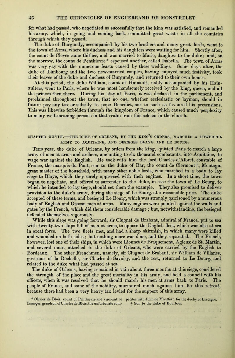 for wliat had passed, who negotiated so successfully that the king was satisfied, and remanded liis army, which, in going and coming back, committed great waste in all the countries through which they passed. The duke of Burgundy, accompanied by his two brothers and many great lords, went to the town of Arras, where his duchess and his daughters were waiting for him. Shortly after, the count de Cleves came thither, and was married to Marie, daughter to the duke; and, on the morrow, the count de Penthievre* espoused another, called Isabella. The town of Arras was very gay with the numerous feasts caused by these weddings. Some days after, the duke of Limbourg and the two new-married couples, having enjoyed much festivity, took their leaves of the duke and duchess of Burgundy, and returned to their own homes. At this period, the duke William, count of Hainault, nobly accompanied by his Hain- aulters, went to Paris, where he was most handsomely received by the king, queen, and all the princes then there. During his stay at Paris, it was declared in the parliament, and proclaimed throughout the town, that no one, whether ecclesiastic or layman, should in future pay any tax or subsidy to pope Benedict, nor to such as favoured his pretensions. This was likewise forbidden through the kingdom of France, which caused much perplexity to many well-meaning persons in that realm from this schism in the church. CHAPTER XXVIII. THE DUKE OF ORLEANS, BY THE KINg’s ORDERS, MARCHES A POWERFUL ARMY TO AQUITAINE, AND BESIEGES BLAYE AND LE BOURG. This year, the duke of Orleans, by orders from the king, quitted Paris to march a large army of men at arms and archers, amounting to six thousand combatants, into Aquitaine, to wage war against the English. He took with him the lord Charles d’Albret, constable of France, the marquis du Pont, son to the duke of Bar, the count de Clermont f, Montagu, great master of the household, with many other noble lords, who marched in a body to lay siege to Blaye, which they sorely oppressed with their engines. In a short time, the town began to negotiate, and offered to surrender to the duke, in case the town of Le Bourg, to which he intended to lay siege, should set them the example. They also promised to deliver provision to the duke’s army, during the siege of Le Bourg, at a reasonable price. The duke accepted of these terms, and besieged Le Bourg, which was strongly garrisoned by a numerous body of English and Gascon men at arms. Many engines were pointed against the walls and gates by the French, which did them considerable damage; but, notwithstanding, the besieged defended themselves vigorously. While this siege was going forward, sir Clugnet de Brabant, admiral of France, put to sea with twenty-two ships full of men at arms, to oppose the English fleet, which was also at sea in great force. The two fleets met, and had a sharp skirmish, in which many were killed and wounded on both sides; but nothing more was done, and they separated. The French, however, lost one of their ships, in which were Lionnet de Braquemont, Agieux de St. Martin, and several more, attached to the duke of Orleans, who were carried by the English to Bordeaux. The other Frenchmen, namely, sir Clugnet de Brabant, sir William de Villanes, governor of la Rochelle, sir Charles de Savoisy, and the rest, returned to Le Bourg, and related to the duke what had passed at sea. The duke of Orleans, having remained in vain about three months at this siege, considered the strength of the place and the great mortality in his army, and held a council with his officers, when it was resolved that he should march his men at arms back to Paris. The people of France, and some of the nobility, murmured much against him for this retreat, because there had been a very heavy tax levied for the support of this army. * Olivier de Blois, count of Pentliievre and viscount of petitor with John de Montfort. for the duchy of Bretagne. Limoges, grandson ofCharles de Blois, the unfortunate com- + Son to the duke of Bourbon.