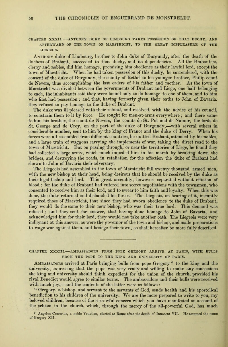 CHAPTER XXXII. ANTHONY DUKE OF LIMBOURG TAKES POSSESSION OF THAT DUCIIY, AND AFTERWARD OF THE TOWN OF MAESTRICHT, TO THE GREAT DISPLEASURE OF THE LIEGEOIS. Anthony duke of Limbourg, brother to John duke of Burgundy, after the death of the duchess of Brabant, succeeded to that duchy, and its dependencies. All the Brabanters, clergy and nobles, did him homage, promising him obedience as their lawful lord, except the town of Maestricht. When he had taken possession of this duchy, he surrendered, with the consent of the duke of Burgundy, the county of Rethel to his younger brother, Philip count de Nevers, thus accomplishing the last orders of his father and mother. As the town of Maestricht was divided between the governments of Brabant and Liege, one half belonging to each, the inhabitants said they were bound only to do homage to one of them, and to him who first had possession; and that, having formerly given their oaths to John of Bavaria, they refused to pay homage to the duke of Brabant. The duke was ill pleased with their refusal, and resolved, with the advice of his council, to constrain them to it by force. He sought for men-at-arms everywhere ; and there came to him his brother, the count de Nevers, the counts de St. Pol and de Namur, the lords de St. George and de Croy, on the part of the duke of Burgundy,—with several others in considerable number, sent to him by the king of France and the duke of Berry. When his forces were all assembled from different countries, he quitted Brabant, attended by his nobles, and a large train of waggons carrying the implements of war, taking the direct road to the town of Maestricht. But on passing through, or near the territories of Liege, he found they had collected a large army, which much impeded him in his march by breaking down the bridges, and destroying the roads, in retaliation for the affection the duke of Brabant had shown to John of Bavaria their adversary. The Liegeois had assembled in the town of Maestricht full twenty thousand armed men, with the new bishop at their head, being desirous that he should be received by the duke as their legal bishop and lord. This great assembly, however, separated without effusion of blood : for the duke of Brabant had entered into secret negotiations with the townsmen, who consented to receive him as their lord, and to swear to him faith and loyalty. When this was done, the duke returned and disbanded his forces. The Liegeois, on hearing of it, instantly required those of Maestricht, that since they had sworn obedience to the duke of Brabant, they would do the same to their new bishop, who was their true lord. This demand was refused; and they sent for answer, that having done homage to John of Bavaria, and acknowledged him for their lord, they would not take another oath. The Liegeois were very indignant at this answer, as were the governor of the town and bishop, and made preparations to wage war against them, and besiege their town, as shall hereafter be more fully described. CHAPTER XXXIII. AMBASSADORS FROM POPE GREGORY ARRIVE AT PARIS, WITH BULLS FROM THE POPE TO THE KING AND UNIVERSITY OF PARIS. Ambassadors arrived at Paris bringing bulls from pope Gregory * to the king and the university, expressing that the pope was very ready and willing to make any concessions the king and university should think expedient for the union of the church, provided his rival Benedict would agree to similar terms. The ambassadors and their bulls were received with much joy,—and the contents of the latter were as follows : “ Gregory, a bishop, and servant to the servants of God, sends health and his apostolical benediction to his children of the university. We are the more prepared to write to you, my beloved children, because of the sorrowful concern which you have manifested on account of the schism in the church, which, through the mercy of the all-powerful God, has much * Angelus Corrarius. a noble Venetian, elected at Rome after the death of Innocent VII. He assumed the name of Gregory XII.