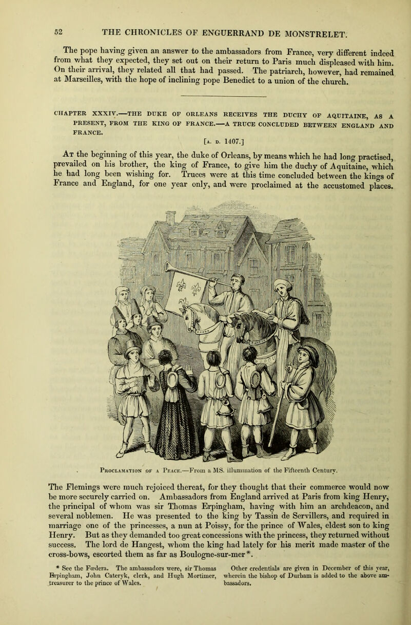 The pope having given an answer to the ambassadors from France, very different indeed from v/hat they expected, they set out on their return to Paris much displeased with him. On their arrival, they related all that had passed. The patriarch, however, had remained at Marseilles, with the hope of inclining pope Benedict to a union of the church. CHAPTER XXXIV. THE DUKE OF ORLEANS RECEIVES THE DUCHY OF AQUITAINE, AS A PRESENT, FROM THE KING OF FRANCE. A TRUCE CONCLUDED BETWEEN ENGLAND AND FRANCE. [a. d. 1407.] At the beginning of this year, the duke of Orleans, by means which he had long practised, prevailed on liis brother, the king of France, to give him the duchy of Aquitaine, which he had long been wishing for. Truces were at this time concluded between the kings of France and England, for one year only, and were proclaimed at the accustomed places. The Flemings were much rejoiced thereat, for they thought that their commerce would now be more securely carried on. Ambassadors from England arrived at Paris from king Henry, the principal of whom was sir Thomas Erpingham, having with him an archdeacon, and several noblemen. He was presented to the king by Tassin de Servillers, and required in marriage one of the princesses, a nun at Poissy, for the prince of Wales, eldest son to king Henry. But as they demanded too great concessions with the princess, they returned without success. The lord de Hangest, whom the king had lately for his merit made master of the cross-bows, escorted them as far as Boulogne-sur-mer *. * See the Foedera. The ambassadors were, sir Thomas Other credentials are given in December of this year, Brpingham, John Cateryk, clerk, and Hugh Mortimer, wherein the bishop of Durham is added to the above am- treasurer to the prince of Wales. bassadors. Proclamation of a Peace.—From a MS. illumination of the Fifteenth Century.