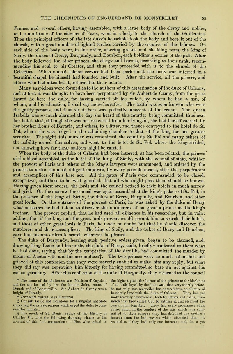 France, and several others, having assembled, with a large body of the clergy and nobles, and a multitude of the citizens of Paris, went in a body to the church of the Guillemins. Then the principal officers of the late duke’s household took the body and bore it out of the church, with a great number of lighted torches carried by the esquires of the defunct. On each side of the body were, in due order, uttering groans and shedding tears, the king of Sicily, the dukes of Berry, Burgundy, and Bourbon, each holding a corner of the pall. After the body followed the other princes, the clergy and barons, according to their rank, recom- mending his soul to his Creator, and thus they proceeded with it to the church of the Celestins. When a most solemn service had been performed, the body was interred in a beautiful chapel he himself had founded and built. After the service, all the princes, and others who had attended it, returned to their homes. Many suspicions were formed as to the authors of this assassination of the duke of Orleans; and at first it was thought to have been perpetrated by sir Aubert de Canny, from the great hatred he bore the duke, for having carried off his wife* * * §, by whom he had a son, of whom, and his education, I shall say more hereafter. The truth was soon known who were the guilty persons, and that sir Aubert was perfectly innocent of the crime. The queen Isabella was so much alarmed the day she heard of this murder being committed thus near her hotel, that, although she was not recovered from her lying-in, she had herself carried, by her brother Louis of Bavaria, and others, to a litter, and thence conveyed to the hotel de St. Pol, where she was lodged in the adjoining chamber to that of the king for her greater security. The night this murder was committed the count de St. Pol and many others of the nobility armed themselves, and went to the hotel de St. Pol, where the king resided, not knowing how far these matters might be carried. When the body of the duke of Orleans had been interred, as has been related, the princes' of the blood assembled at the hotel of the king of Sicily, with the council of state, whither the provost of Paris and others of the king’s lawyers were summoned, and ordered by the princes to make the most diligent inquiries, by every possible means, after the perpetrators and accomplices of this base act. All the gates of Paris were commanded to be closed, except two, and those to be well guarded, that all who might pass them should be known. Having given these orders, the lords and the council retired to their hotels in much sorrow and grief. On the morrow the council was again assembled at tlie king’s palace of St. Pol, in the presence of the king of Sicily, the dukes of Berry, Burgundy, and Bourbon, and other great lords. On the entrance of the provost of Paris, he was asked by the duke of Berry what measures he had taken to discover the murderers of so great a prince as the king’s brother. The provost replied, that he had used all diligence in his researches, but in vain; adding, that if the king and the great lords present would permit him to search their hotels, and those of other great lords in Paris, he made no doubt but that he should discover the murderers and their accomplices. The king of Sicily, and the dukes of Berry and Bourbon, gave him instant orders to search wherever he pleased. The duke of Burgundy, hearing such positive orders given, began to be alarmed, and, drawing king Louis and his uncle, the duke of Berry, aside, briefly f confessed to them what he had done, saying, that by the temptation of the devil he had committed the murder by means of Auctonville and his accomplices J. The two princes were so much astonished and grieved at this confession that they were scarcely enabled to make him any reply, but what they did say was reproving him bitterly for having committed so base an act against his cousin-german j. After this confession of the duke of Burgundy, they returned to the council * The name of the adulteress was Marietta d’Enguien, and the son he had by her the famous John, count of Dunois and of Longueville. Sir Aubert de Canny was a knight of Picardy. + Preesenti animo, says Heuterus. £ Consult Bayle and Brantome for a singular anecdote respecting the private reasons which urged the duke to com- mit this murder. § The monk of St. Denis, author of the History of Charles VI. adds the following damning clause to his account of this foul transaction : —“ But what raised to the highest pitch the horror of the princes at the blackness of soul displayed by the duke was, that very shortly before, he not only was reconciled hut entered into an alliance of brotherly love with the duke of Orleans. They had yet more recently confirmed it, both by letters and oaths, inso- much that they called God to witness it, and received the communion together. They had every appearance of an entire union in the conduct of the war which was com- mitted to their charge : they had defended one another’s honour from the had success which attended them : it seemed as if they had only one interest; and, for a yet