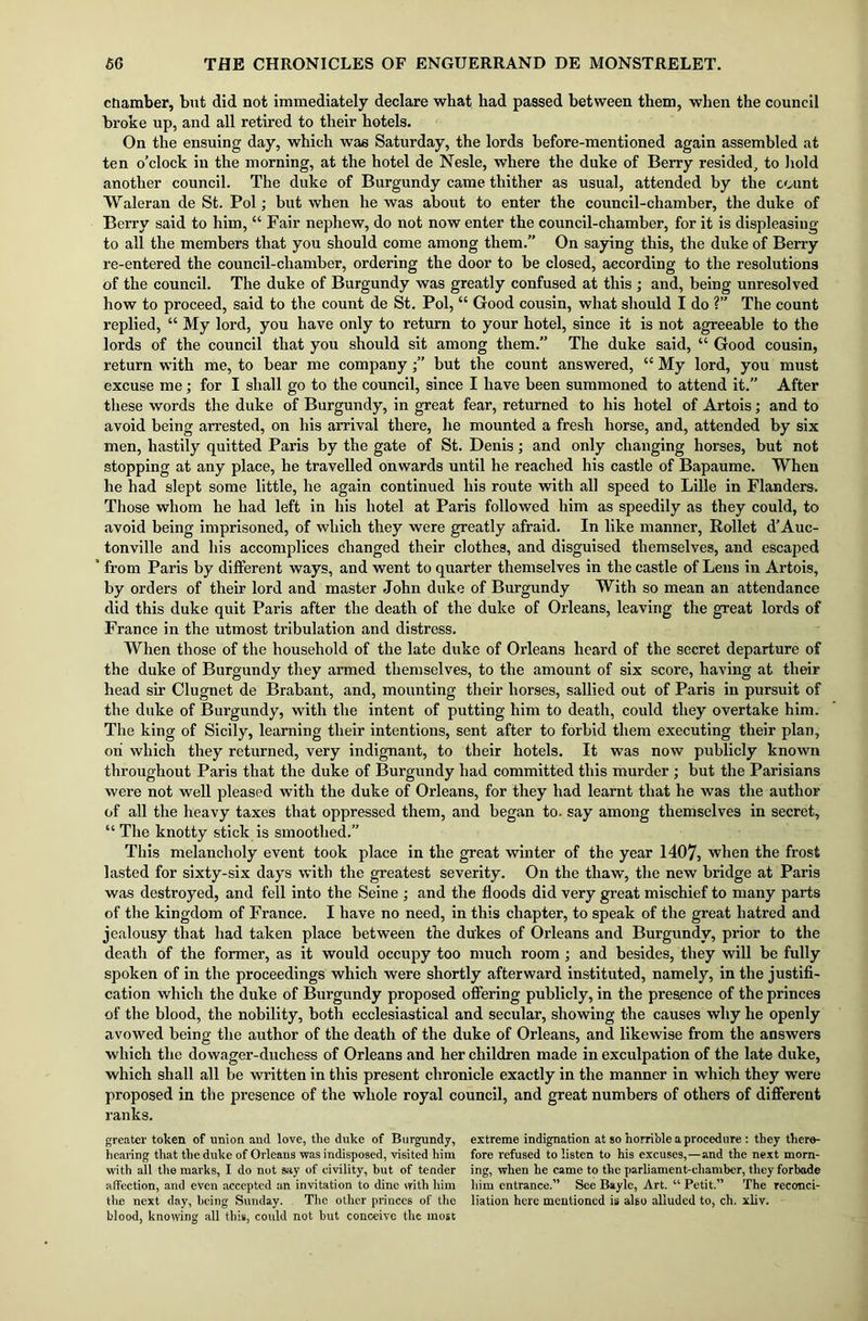 chamber, but did not immediately declare what had passed between them, when the council broke up, and all retired to their hotels. On the ensuing day, which was Saturday, the lords before-mentioned again assembled at ten o’clock in the morning, at the hotel de Nesle, where the duke of Berry resided, to hold another council. The duke of Burgundy came thither as usual, attended by the count Waleran de St. Pol; but when he was about to enter the council-chamber, the duke of Berry said to him, “ Fair nephew, do not now enter the council-chamber, for it is displeasing to all the members that you should come among them.” On saying this, the duke of Berry re-entered the council-chamber, ordering the door to be closed, according to the resolutions of the council. The duke of Burgundy was greatly confused at this ; and, being unresolved how to proceed, said to the count de St. Pol, “ Good cousin, what should I do ?” The count replied, “ My lord, you have only to return to your hotel, since it is not agreeable to the lords of the council that you should sit among them.” The duke said, “ Good cousin, return with me, to bear me companybut the count answered, “ My lord, you must excuse me; for I shall go to the council, since I have been summoned to attend it.” After these words the duke of Burgundy, in great fear, returned to his hotel of Artois; and to avoid being arrested, on his arrival there, he mounted a fresh horse, and, attended by six men, hastily quitted Paris by the gate of St. Denis; and only changing horses, but not stopping at any place, he travelled onwards until he reached his castle of Bapaume. When he had slept some little, he again continued his route with all speed to Lille in Flanders. Those whom he had left in his hotel at Paris followed him as speedily as they could, to avoid being imprisoned, of which they were greatly afraid. In like manner, Rollet d’Auc- tonville and his accomplices changed their clothes, and disguised themselves, and escaped from Paris by different ways, and went to quarter themselves in the castle of Lens in Artois, by orders of their lord and master John duke of Burgundy With so mean an attendance did this duke quit Paris after the death of the duke of Orleans, leaving the great lords of France in the utmost tribulation and distress. When those of the household of the late duke of Orleans heard of the secret departure of the duke of Burgundy they armed themselves, to the amount of six score, having at their head sir Clugnet de Brabant, and, mounting their horses, sallied out of Paris in pursuit of the duke of Burgundy, with the intent of putting him to death, could they overtake him. The king of Sicily, learning their intentions, sent after to forbid them executing their plan, oh which they returned, very indignant, to their hotels. It was now publicly known throughout Paris that the duke of Burgundy had committed this murder ; but the Parisians were not well pleased with the duke of Orleans, for they had learnt that he was the author of all the heavy taxes that oppressed them, and began to. say among themselves in secret, “The knotty stick is smoothed.” This melancholy event took place in the great winter of the year 1407, when the frost lasted for sixty-six days with the greatest severity. On the thaw, the new bridge at Paris was destroyed, and fell into the Seine ; and the floods did very great mischief to many parts of the kingdom of France. I have no need, in this chapter, to speak of the great hatred and jealousy that had taken place between the dukes of Orleans and Burgundy, prior to the death of the former, as it would occupy too much room ; and besides, they will be fully spoken of in the proceedings which were shortly afterward instituted, namely, in the justifi- cation which the duke of Burgundy proposed offering publicly, in the presence of the princes of the blood, the nobility, both ecclesiastical and secular, showing the causes why he openly avowed being the author of the death of the duke of Orleans, and likewise from the answers which the dowager-duchess of Orleans and her children made in exculpation of the late duke, which shall all be written in this present chronicle exactly in the manner in which they were proposed in the presence of the whole royal council, and great numbers of others of different ranks. greater token of union and love, the duke of Burgundy, hearing that the duke of Orleans was indisposed, visited him with all the marks, I do not say of civility, but of tender affection, and even accepted an invitation to dine with him the next day, being Sunday. The other princes of the blood, knowing all this, could not but conceive the most extreme indignation at so horrible a procedure : they there- fore refused to listen to his excuses,—and the next morn- ing, when he came to the parliament-chamber, they forbade him entrance.” See Baylo, Art. “ Petit.” The reconci- liation here mentioned is also alluded to, ch. xliv.