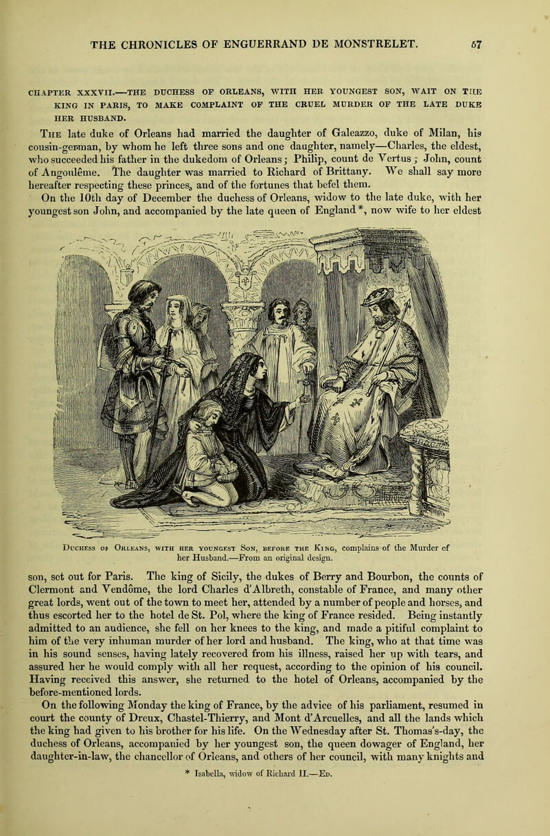 CHAPTER XXXVII. THE DUCHESS OF ORLEANS, WITH HER YOUNGEST SON, WAIT ON THE KING IN PARIS, TO MAKE COMPLAINT OF THE CRUEL MURDER OF THE LATE DUKE HER HUSBAND. The late duke of Orleans had married the daughter of Galeazzo, duke of Milan, his cousin-ger.man, by whom he left three sons and one daughter, namely—Charles, the eldest, who succeeded his father in the dukedom of Orleans; Philip, count de Tortus ; John, count of Angouleme. The daughter was married to Richard of Brittany. We shall say more hereafter respecting these princes., and of the fortunes that befel them. On the 10th day of December the duchess of Orleans, widow to the late duke, with her youngest son John, and accompanied by the late queen of England*, now wife to her eldest Duchess ob Orleans, with her youngest Son, before the King, complains of the Murder of her Husband.—From an original design. son, set out for Paris. The king of Sicily, the dukes of Berry and Bourbon, the counts of Clermont and Vendome, the lord Charles d’Albreth, constable of France, and many other great lords, went out of the town to meet her, attended by a number of people and horses, and thus escorted her to the hotel de St. Pol, where the king of France resided. Being instantly admitted to an audience, she fell on her knees to the king, and made a pitiful complaint to him of the very inhuman murder of her lord and husband. The king, who at that time was in his sound senses, having lately recovered from his illness, raised her up with tears, and assured her he would comply with all her request, according to the opinion of his council. Having received this answer, she returned to the hotel of Orleans, accompanied by the before-mentioned lords. On the following Monday the king of France, by the advice of his parliament, resumed in court the county of Dreux, Chastel-Thierry, and Mont d’Arcuelles, and all the lands which the king had given to his brother for his life. On the Wednesday after St. Thomas’s-day, the duchess of Orleans, accompanied by her youngest son, the queen dowager of England, her daughter-in-law, the chancellor of Orleans, and others of her council, with many knights and * Isabella, widow of Richard II.—Ed.