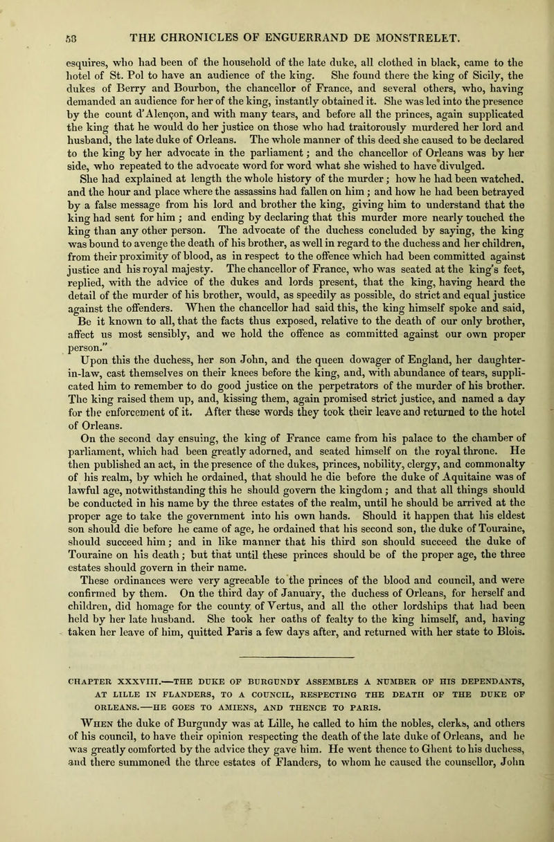 esquires, who had been of the household of the late duke, all clothed in black, came to the hotel of St. Pol to have an audience of the king. She found there the king of Sicily, the dukes of Berry and Bourbon, the chancellor of France, and several others, who, having demanded an audience for her of the king, instantly obtained it. She was led into the presence by the count d’Alemjon, and with many tears, and before all the princes, again supplicated the king that he would do her justice on those who had traitorously murdered her lord and husband, the late duke of Orleans. The whole manner of this deed she caused to be declared to the king by her advocate in the parliament; and the chancellor of Orleans was by her side, who repeated to the advocate word for word what she wished to have divulged. She had explained at length the whole history of the murder; how he had been watched, and the hour and place where the assassins had fallen on him; and how he had been betrayed by a false message from his lord and brother the king, giving him to understand that the king had sent for him ; and ending by declaring that this murder more nearly touched the king than any other person. The advocate of the duchess concluded by saying, the king was bound to avenge the death of his brother, as well in regard to the duchess and her children, from their proximity of blood, as in respect to the offence which had been committed against justice and his royal majesty. The chancellor of France, who was seated at the king’s feet, replied, with the advice of the dukes and lords present, that the king, having heard the detail of the murder of his brother, would, as speedily as possible, do strict and equal justice against the offenders. When the chancellor had said this, the king himself spoke and said, Be it known to all, that the facts thus exposed, relative to the death of our only brother, affect us most sensibly, and we hold the offence as committed against our own proper person.” Upon this the duchess, her son John, and the queen dowager of England, her daughter- in-law, cast themselves on their knees before the king, and, with abundance of tears, suppli- cated him to remember to do good justice on the perpetrators of the murder of his brother. The king raised them up, and, kissing them, again promised strict justice, and named a day for the enforcement of it. After these words they took their leave and returned to the hotel of Orleans. On the second day ensuing, the king of France came from his palace to the chamber of parliament, which had been greatly adorned, and seated himself on the royal throne. He then published an act, in the presence of the dukes, princes, nobility, clergy, and commonalty of his realm, by which he ordained, that should he die before the duke of Aquitaine was of lawful age, notwithstanding this he should govern the kingdom ; and that all things should be conducted in his name by the three estates of the realm, until he should be arrived at the proper age to take the government into his own hands. Should it happen that his eldest son should die before he came of age, he ordained that his second son, the duke of Touraine, should succeed him; and in like manner that his third son should succeed the duke of Touraine on his death; but that until these princes should be of the proper age, the three estates should govern in their name. These ordinances were very agreeable to the princes of the blood and council, and were confirmed by them. On the third day of January, the duchess of Orleans, for herself and children, did homage for the county of Yertus, and all the other lordships that had been held by her late husband. She took her oaths of fealty to the king himself, and, having taken her leave of him, quitted Paris a few days after, and returned with her state to Blois. CHAPTER XXXVIII. THE DUKE OF BURGUNDY ASSEMBLES A NUMBER OF HIS DEPENDANTS, AT LILLE IN FLANDERS, TO A COUNCIL, RESPECTING THE DEATH OF THE DUKE OF ORLEANS. HE GOES TO AMIENS, AND THENCE TO PARIS. When the duke of Burgundy was at Lille, he called to him the nobles, clerks, and others of his council, to have their opinion respecting the death of the late duke of Orleans, and he was greatly comforted by the advice they gave him. He went thence to Ghent to his duchess, and there summoned the three estates of Flanders, to whom he caused the counsellor, John