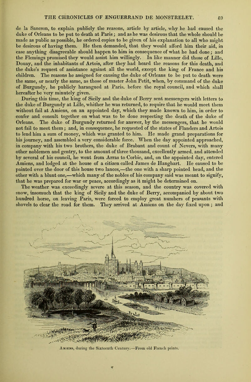 de la Sancson, to explain publicly the reasons, article by article, why he had caused the duke of Orleans to be put to death at Paris; and as he was desirous that the whole should be made as public as possible, he ordered copies to be given of his explanation to all who might be desirous of having them. He then demanded, that they would afford him their aid, in case anything disagreeable should happen to him in consequence of what he had done; and the Flemings promised they would assist him willingly. In like manner did those of Lille, Douay, and the inhabitants of Artois, after they had heard the reasons for this death, and the duke’s request of assistance against all the world, except the king of France and his children. The reasons he assigned for causing the duke of Orleans to be put to death were the same, or nearly the same, as those of master John Petit, when, by command of the duke of Burgundy, he publicly harangued at Paris, before the royal council, and which shall hereafter be very minutely given. During this time, the king of Sicily and the duke of Berry sent messengers with letters to the duke of Burgundy at Lille, whither he was returned, to require that he would meet them without fail at Amiens, on an appointed day, which they made known to him, in order to confer and consult together on what was to be done respecting the death of the duke of Orleans. The duke of Burgundy returned for answer, by the messengers, that he would not fail to meet them; and, in consequence, he requested of the states of Flanders and Artois to lend him a sum of money, which was granted to him. He made grand preparations for his journey, and assembled a very considerable force. When the day appointed approached, in company with his two brothers, the duke of Brabant and count of Nevers, with many other noblemen and gentry, to the amount of three thousand, excellently armed, and attended by several of his council, he went from Arras to Corbie, and, on the appointed day, entered Amiens, and lodged at the house of a citizen called James de Hanghart. He caused to be painted over the door of this house two lances,—the one with a sharp pointed head, and the other with a blunt one,—which many of the nobles of his company said was meant to signify, that he was prepared for war or peace, accordingly as it might be determined on. The weather was exceedingly severe at this season, and the country was covered with snow, insomuch that the king of Sicily and the duke of Berry, accompanied by about two hundred horse, on leaving Paris, were forced to employ great numbers of peasants with shovels to clear the road for them. They arrived at Amiens on the day fixed upon ; and