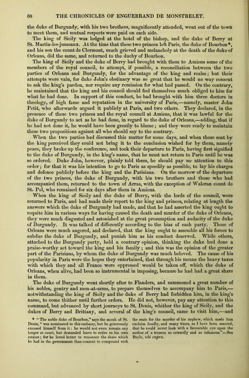 the duke of Burgundy, with his two brothers, magnificently attended, went out of the town to meet them, and mutual respects were paid on each side. The king of Sicily was lodged at the hotel of the bishop, and the duke of Berry at St. Martin-les-jumeaux. At the time that these two princes left Paris, the duke of Bourbon*, and his son the count de Clermont, much grieved and melancholy at the death of the duke of Orleans, did the same, and returned to the duchy of Bourbon. The king of Sicily and the duke of Berry had brought with them to Amiens some of the members of the royal council, to attempt, if possible, a reconciliation between the two parties of Orleans and Burgundy, for the advantage of the king and realm; but their attempts were vain, for duke John’s obstinacy was so great that he would no way consent to ask the king’s pardon, nor require any remission for what had passed. On the contrary, he maintained that the king and his council should feel themselves much obliged to him for what he had done. In support of this conduct, he had brought with him three doctors in theology, of high fame and reputation in the university of Paris,—namely, master John Petit, who afterwards argued it publicly at Paris, and two others. They declared, in the presence of these two princes and the royal council at Amiens, that it was lawful for the duke of Burgundy to act as he had done, in regard to the duke of Orleans,—adding, that if he had not done it, he would have been greatly to blame; and they were ready to maintain these two propositions against all who should say to the contrary. When the two parties had discussed this matter for some days, and when those sent by the king perceived they could not bring it to the conclusion wished for by them, namely peace, they broke up the conference, and took their departure to Paris, having first signified to the duke of Burgundy, in the king’s name, that he must not return to Paris until he was so ordered. Duke John, however, plainly told them, he should pay no attention to this order; for that it was his intention to go to Paris as speedily as possible, to lay his charges and defence publicly before the king and the Parisians. On the morrow of the departure of the two princes, the duke of Burgundy, with his two brothers and those who had accompanied them, returned to the town of Arras, with the exception of Waleran count de St. Pol, who remained for six days after them in Amiens. When the king of Sicily and the duke of Berry, with the lords of the council, were returned to Paris, and had made their report to the king and princes, relating at length the answers which the duke of Burgundy had made, and that he had asserted the king ought to requite him in various ways for having caused the death and murder of the duke of Orleans, they were much disgusted and astonished at the great presumption and audacity of the duke of Burgundy. It was talked of differently according to the bias of each party. Those of Orleans were much angered, and declared, that the king ought to assemble all his forces to subdue the duke of Burgundy, and punish him as his conduct deserved. While others, attached to the Burgundy party, held a contrary opinion, thinking the duke had done a praise-worthy act toward the king and his family ; and this was the opinion of the greater part of the Parisians, by whom the duke of Burgundy was much beloved. The cause of his popularity in Paris were the hopes they entertained, that through his means the heavy taxes with which they and all France were oppressed would be taken off, which the duke of Orleans, when alive, had been so instrumental in imposing, because he had had a great share in them. The duke of Burgundy went shortly after to Flanders, and summoned a great number of his nobles, gentry and men-at-arms, to prepare themselves to accompany him to Paris,— notwithstanding the king of Sicily and the duke of Berry had forbidden him, in the king’s name, to come thither until further orders. He did not, however, pay any attention to this command, but advanced by short journeys to St. Denis, whither the king of Sicily, and the dukes of Berry and Brittany, and several of the king’s council, came to visit him,—and * “ The noble duke of Bourbon,” says the monk of St. Denis, “ was nominated to this embassy, but be generously excused himself from it: he would not even remain any longer at court, but demanded leave to retire to his own estates ; for he loved better to renounce the share which he had in the government than consent to compound with the state for the murder of his nephew, which made him exclaim loudly, and many times, as I have been assured, that he could never look with a favourable eye upon the author of a treason so cowardly and so infamous.”—See Bavle, ubi supra.